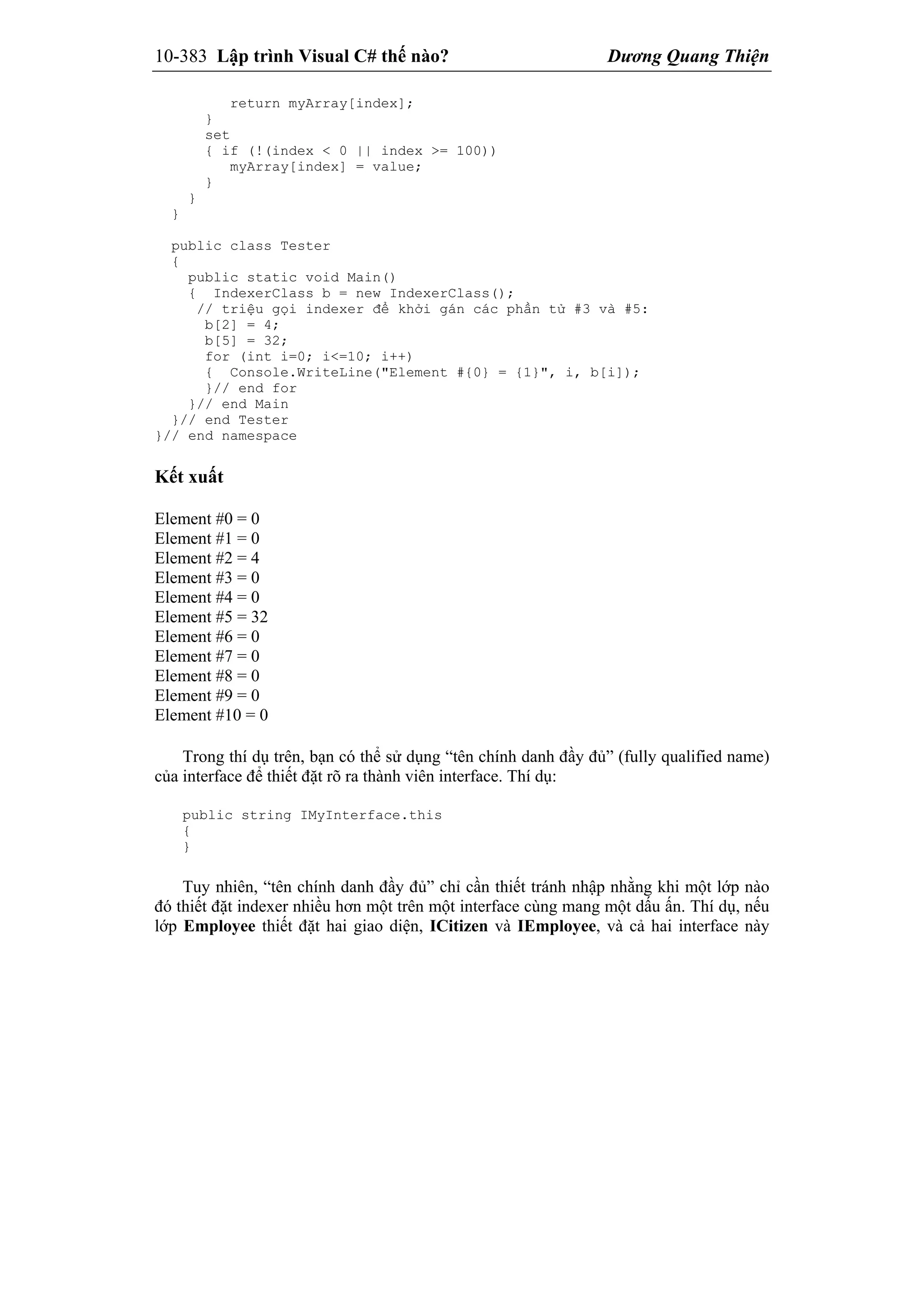 10-383 Lập trình Visual C# thế nào? Dương Quang Thiện
return myArray[index];
}
set
{ if (!(index < 0 || index >= 100))
myArray[index] = value;
}
}
}
public class Tester
{
public static void Main()
{ IndexerClass b = new IndexerClass();
// triệu gọi indexer để khởi gán các phần tử #3 và #5:
b[2] = 4;
b[5] = 32;
for (int i=0; i<=10; i++)
{ Console.WriteLine("Element #{0} = {1}", i, b[i]);
}// end for
}// end Main
}// end Tester
}// end namespace
Kết xuất
Element #0 = 0
Element #1 = 0
Element #2 = 4
Element #3 = 0
Element #4 = 0
Element #5 = 32
Element #6 = 0
Element #7 = 0
Element #8 = 0
Element #9 = 0
Element #10 = 0
Trong thí dụ trên, bạn có thể sử dụng “tên chính danh đầy đủ” (fully qualified name)
của interface để thiết đặt rõ ra thành viên interface. Thí dụ:
public string IMyInterface.this
{
}
Tuy nhiên, “tên chính danh đầy đủ” chỉ cần thiết tránh nhập nhằng khi một lớp nào
đó thiết đặt indexer nhiều hơn một trên một interface cùng mang một dấu ấn. Thí dụ, nếu
lớp Employee thiết đặt hai giao diện, ICitizen và IEmployee, và cả hai interface này
 