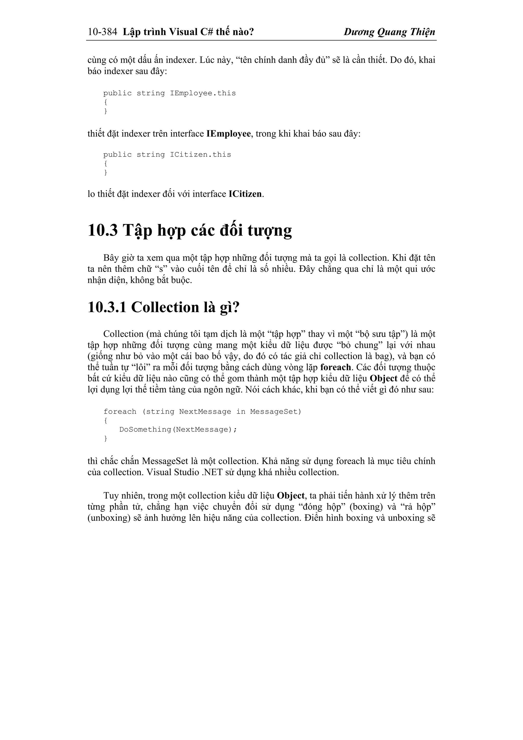 10-384 Lập trình Visual C# thế nào? Dương Quang Thiện
cùng có một dấu ấn indexer. Lúc này, “tên chính danh đầy đủ” sẽ là cần thiết. Do đó, khai
báo indexer sau đây:
public string IEmployee.this
{
}
thiết đặt indexer trên interface IEmployee, trong khi khai báo sau đây:
public string ICitizen.this
{
}
lo thiết đặt indexer đối với interface ICitizen.
10.3 Tập hợp các đối tượng
Bây giờ ta xem qua một tập hợp những đối tượng mà ta gọi là collection. Khi đặt tên
ta nên thêm chữ “s” vào cuối tên để chỉ là số nhiều. Đây chẳng qua chỉ là một qui ước
nhận diện, không bắt buộc.
10.3.1 Collection là gì?
Collection (mà chúng tôi tạm dịch là một “tập hợp” thay vì một “bộ sưu tập”) là một
tập hợp những đối tượng cùng mang một kiểu dữ liệu được “bỏ chung” lại với nhau
(giống như bỏ vào một cái bao bố vậy, do đó có tác giả chỉ collection là bag), và bạn có
thể tuần tự “lôi” ra mỗi đối tượng bằng cách dùng vòng lặp foreach. Các đối tượng thuộc
bất cứ kiểu dữ liệu nào cũng có thể gom thành một tập hợp kiểu dữ liệu Object để có thể
lợi dụng lợi thế tiềm tàng của ngôn ngữ. Nói cách khác, khi bạn có thể viết gì đó như sau:
foreach (string NextMessage in MessageSet)
{
DoSomething(NextMessage);
}
thì chắc chắn MessageSet là một collection. Khả năng sử dụng foreach là mục tiêu chính
của collection. Visual Studio .NET sử dụng khá nhiều collection.
Tuy nhiên, trong một collection kiểu dữ liệu Object, ta phải tiến hành xử lý thêm trên
từng phần tử, chẳng hạn việc chuyển đổi sử dụng “đóng hộp” (boxing) và “rả hộp”
(unboxing) sẽ ảnh hưởng lên hiệu năng của collection. Điển hình boxing và unboxing sẽ
 