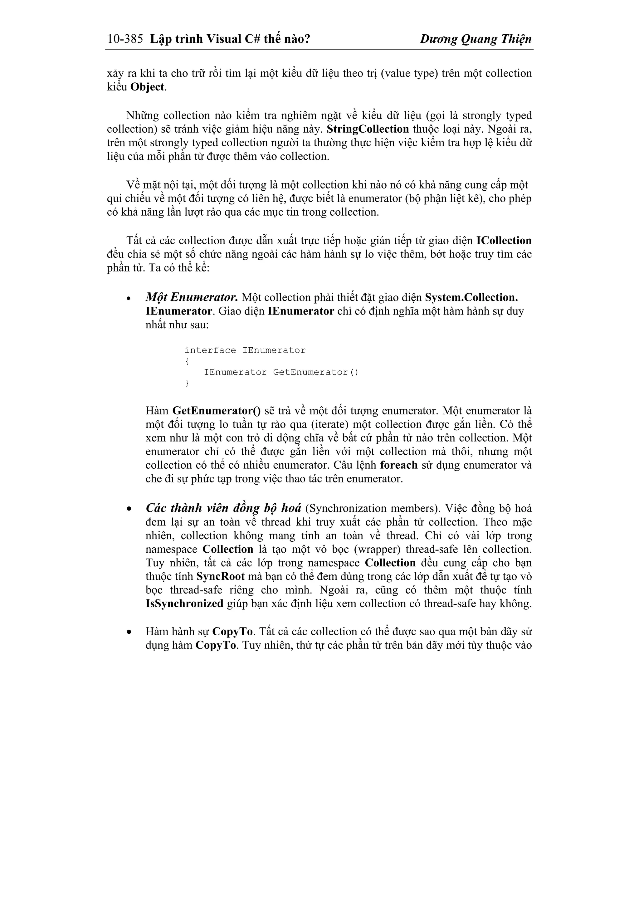10-385 Lập trình Visual C# thế nào? Dương Quang Thiện
xảy ra khi ta cho trữ rồi tìm lại một kiểu dữ liệu theo trị (value type) trên một collection
kiểu Object.
Những collection nào kiểm tra nghiêm ngặt về kiểu dữ liệu (gọi là strongly typed
collection) sẽ tránh việc giảm hiệu năng này. StringCollection thuộc loại này. Ngoài ra,
trên một strongly typed collection người ta thường thực hiện việc kiểm tra hợp lệ kiểu dữ
liệu của mỗi phần tử được thêm vào collection.
Về mặt nội tại, một đối tượng là một collection khi nào nó có khả năng cung cấp một
qui chiếu về một đối tượng có liên hệ, được biết là enumerator (bộ phận liệt kê), cho phép
có khả năng lần lượt rảo qua các mục tin trong collection.
Tất cả các collection được dẫn xuất trực tiếp hoặc gián tiếp từ giao diện ICollection
đều chia sẻ một số chức năng ngoài các hàm hành sự lo việc thêm, bớt hoặc truy tìm các
phần tử. Ta có thể kể:
 Một Enumerator. Một collection phải thiết đặt giao diện System.Collection.
IEnumerator. Giao diện IEnumerator chỉ có định nghĩa một hàm hành sự duy
nhất như sau:
interface IEnumerator
{
IEnumerator GetEnumerator()
}
Hàm GetEnumerator() sẽ trả về một đối tượng enumerator. Một enumerator là
một đối tượng lo tuần tự rảo qua (iterate) một collection được gắn liền. Có thể
xem như là một con trỏ di động chĩa về bất cứ phần tử nào trên collection. Một
enumerator chỉ có thể được gắn liền với một collection mà thôi, nhưng một
collection có thể có nhiều enumerator. Câu lệnh foreach sử dụng enumerator và
che đi sự phức tạp trong việc thao tác trên enumerator.
 Các thành viên đồng bộ hoá (Synchronization members). Việc đồng bộ hoá
đem lại sự an toàn về thread khi truy xuất các phần tử collection. Theo mặc
nhiên, collection không mang tính an toàn về thread. Chỉ có vài lớp trong
namespace Collection là tạo một vỏ bọc (wrapper) thread-safe lên collection.
Tuy nhiên, tất cả các lớp trong namespace Collection đều cung cấp cho bạn
thuộc tính SyncRoot mà bạn có thể đem dùng trong các lớp dẫn xuất để tự tạo vỏ
bọc thread-safe riêng cho mình. Ngoài ra, cũng có thêm một thuộc tính
IsSynchronized giúp bạn xác định liệu xem collection có thread-safe hay không.
 Hàm hành sự CopyTo. Tất cả các collection có thể được sao qua một bản dãy sử
dụng hàm CopyTo. Tuy nhiên, thứ tự các phần tử trên bản dãy mới tùy thuộc vào
 