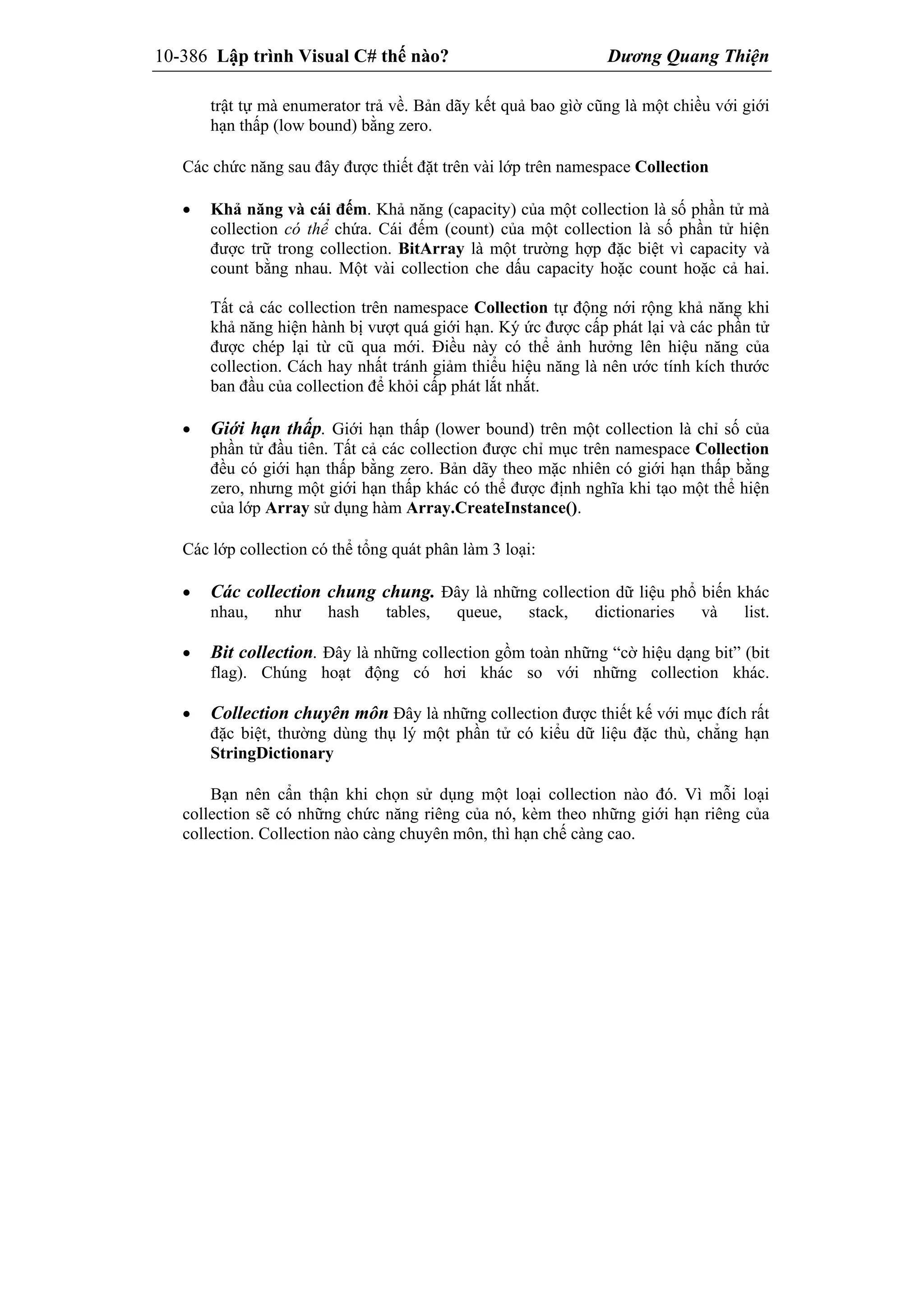 10-386 Lập trình Visual C# thế nào? Dương Quang Thiện
trật tự mà enumerator trả về. Bản dãy kết quả bao gìờ cũng là một chiều với giới
hạn thấp (low bound) bằng zero.
Các chức năng sau đây được thiết đặt trên vài lớp trên namespace Collection
 Khả năng và cái đếm. Khả năng (capacity) của một collection là số phần tử mà
collection có thể chứa. Cái đếm (count) của một collection là số phần tử hiện
được trữ trong collection. BitArray là một trường hợp đặc biệt vì capacity và
count bằng nhau. Một vài collection che dấu capacity hoặc count hoặc cả hai.
Tất cả các collection trên namespace Collection tự động nới rộng khả năng khi
khả năng hiện hành bị vượt quá giới hạn. Ký ức được cấp phát lại và các phần tử
được chép lại từ cũ qua mới. Điều này có thể ảnh hưởng lên hiệu năng của
collection. Cách hay nhất tránh giảm thiểu hiệu năng là nên ước tính kích thước
ban đầu của collection để khỏi cấp phát lắt nhắt.
 Giới hạn thấp. Giới hạn thấp (lower bound) trên một collection là chỉ số của
phần tử đầu tiên. Tất cả các collection được chỉ mục trên namespace Collection
đều có giới hạn thấp bằng zero. Bản dãy theo mặc nhiên có giới hạn thấp bằng
zero, nhưng một giới hạn thấp khác có thể được định nghĩa khi tạo một thể hiện
của lớp Array sử dụng hàm Array.CreateInstance().
Các lớp collection có thể tổng quát phân làm 3 loại:
 Các collection chung chung. Đây là những collection dữ liệu phổ biến khác
nhau, như hash tables, queue, stack, dictionaries và list.
 Bit collection. Đây là những collection gồm toàn những “cờ hiệu dạng bit” (bit
flag). Chúng hoạt động có hơi khác so với những collection khác.
 Collection chuyên môn Đây là những collection được thiết kế với mục đích rất
đặc biệt, thường dùng thụ lý một phần tử có kiểu dữ liệu đặc thù, chẳng hạn
StringDictionary
Bạn nên cẩn thận khi chọn sử dụng một loại collection nào đó. Vì mỗi loại
collection sẽ có những chức năng riêng của nó, kèm theo những giới hạn riêng của
collection. Collection nào càng chuyên môn, thì hạn chế càng cao.
 