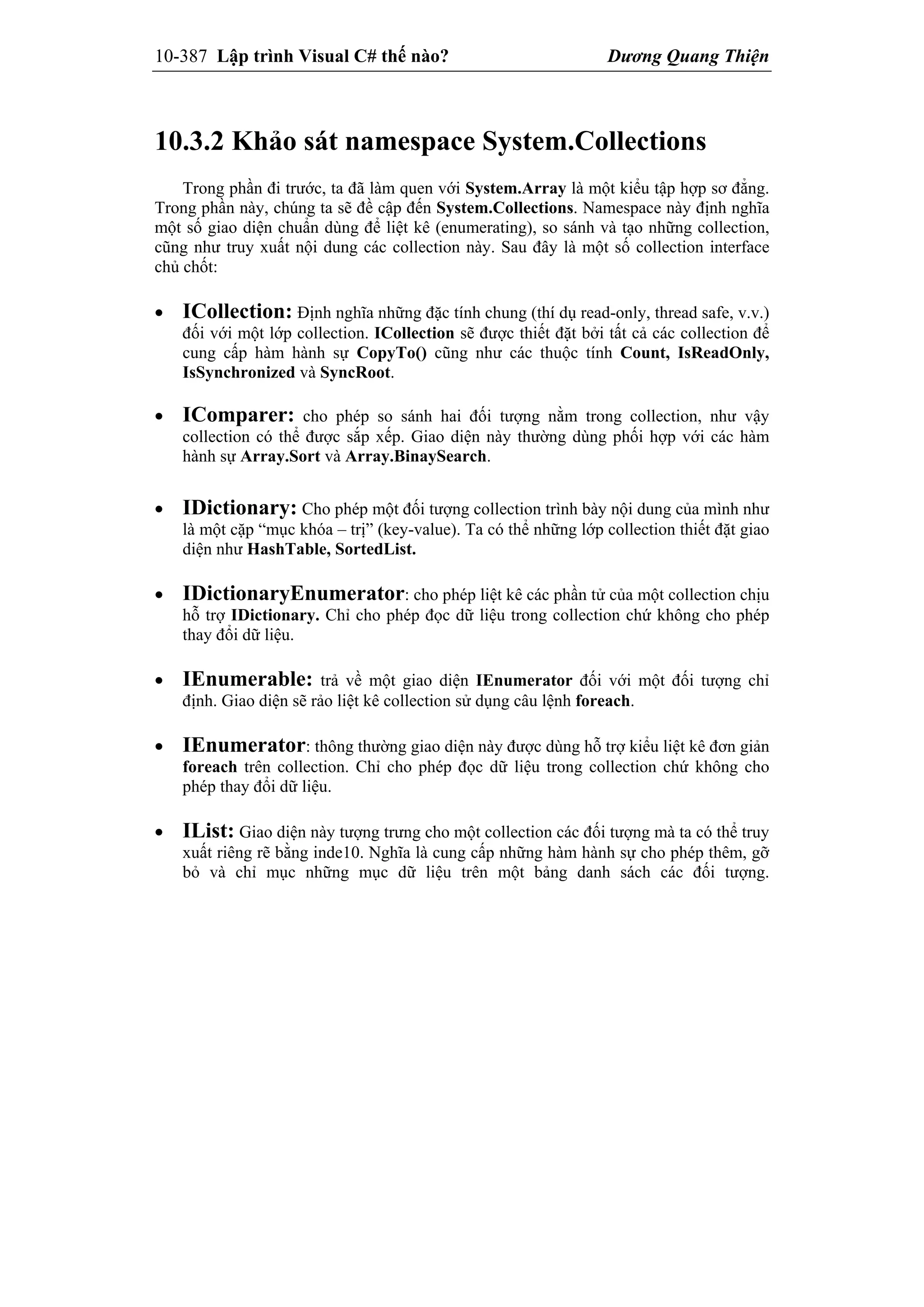 10-387 Lập trình Visual C# thế nào? Dương Quang Thiện
10.3.2 Khảo sát namespace System.Collections
Trong phần đi trước, ta đã làm quen với System.Array là một kiểu tập hợp sơ đẳng.
Trong phần này, chúng ta sẽ đề cập đến System.Collections. Namespace này định nghĩa
một số giao diện chuẩn dùng để liệt kê (enumerating), so sánh và tạo những collection,
cũng như truy xuất nội dung các collection này. Sau đây là một số collection interface
chủ chốt:
 ICollection: Định nghĩa những đặc tính chung (thí dụ read-only, thread safe, v.v.)
đối với một lớp collection. ICollection sẽ được thiết đặt bởi tất cả các collection để
cung cấp hàm hành sự CopyTo() cũng như các thuộc tính Count, IsReadOnly,
IsSynchronized và SyncRoot.
 IComparer: cho phép so sánh hai đối tượng nằm trong collection, như vậy
collection có thể được sắp xếp. Giao diện này thường dùng phối hợp với các hàm
hành sự Array.Sort và Array.BinaySearch.
 IDictionary: Cho phép một đối tượng collection trình bày nội dung của mình như
là một cặp “mục khóa – trị” (key-value). Ta có thể những lớp collection thiết đặt giao
diện như HashTable, SortedList.
 IDictionaryEnumerator: cho phép liệt kê các phần tử của một collection chịu
hỗ trợ IDictionary. Chỉ cho phép đọc dữ liệu trong collection chứ không cho phép
thay đổi dữ liệu.
 IEnumerable: trả về một giao diện IEnumerator đối với một đối tượng chỉ
định. Giao diện sẽ rảo liệt kê collection sử dụng câu lệnh foreach.
 IEnumerator: thông thường giao diện này được dùng hỗ trợ kiểu liệt kê đơn giản
foreach trên collection. Chỉ cho phép đọc dữ liệu trong collection chứ không cho
phép thay đổi dữ liệu.
 IList: Giao diện này tượng trưng cho một collection các đối tượng mà ta có thể truy
xuất riêng rẽ bằng inde10. Nghĩa là cung cấp những hàm hành sự cho phép thêm, gỡ
bỏ và chỉ mục những mục dữ liệu trên một bảng danh sách các đối tượng.
 