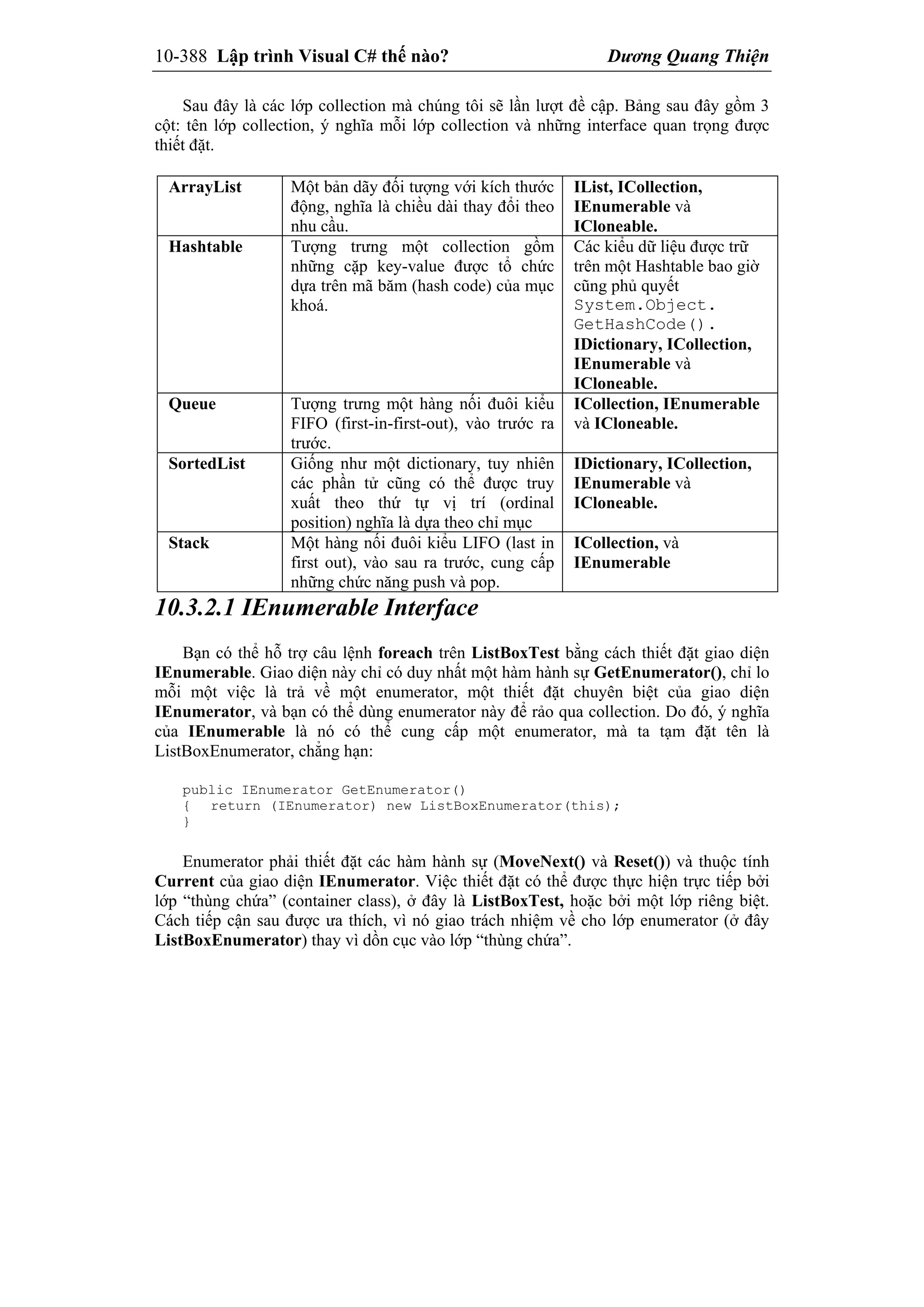 10-388 Lập trình Visual C# thế nào? Dương Quang Thiện
Sau đây là các lớp collection mà chúng tôi sẽ lần lượt đề cập. Bảng sau đây gồm 3
cột: tên lớp collection, ý nghĩa mỗi lớp collection và những interface quan trọng được
thiết đặt.
ArrayList Một bản dãy đối tượng với kích thước
động, nghĩa là chiều dài thay đổi theo
nhu cầu.
IList, ICollection,
IEnumerable và
ICloneable.
Hashtable Tượng trưng một collection gồm
những cặp key-value được tổ chức
dựa trên mã băm (hash code) của mục
khoá.
Các kiểu dữ liệu được trữ
trên một Hashtable bao giờ
cũng phủ quyết
System.Object.
GetHashCode().
IDictionary, ICollection,
IEnumerable và
ICloneable.
Queue Tượng trưng một hàng nối đuôi kiểu
FIFO (first-in-first-out), vào trước ra
trước.
ICollection, IEnumerable
và ICloneable.
SortedList Giống như một dictionary, tuy nhiên
các phần tử cũng có thể được truy
xuất theo thứ tự vị trí (ordinal
position) nghĩa là dựa theo chỉ mục
IDictionary, ICollection,
IEnumerable và
ICloneable.
Stack Một hàng nối đuôi kiểu LIFO (last in
first out), vào sau ra trước, cung cấp
những chức năng push và pop.
ICollection, và
IEnumerable
10.3.2.1 IEnumerable Interface
Bạn có thể hỗ trợ câu lệnh foreach trên ListBoxTest bằng cách thiết đặt giao diện
IEnumerable. Giao diện này chỉ có duy nhất một hàm hành sự GetEnumerator(), chỉ lo
mỗi một việc là trả về một enumerator, một thiết đặt chuyên biệt của giao diện
IEnumerator, và bạn có thể dùng enumerator này để rảo qua collection. Do đó, ý nghĩa
của IEnumerable là nó có thể cung cấp một enumerator, mà ta tạm đặt tên là
ListBoxEnumerator, chẳng hạn:
public IEnumerator GetEnumerator()
{ return (IEnumerator) new ListBoxEnumerator(this);
}
Enumerator phải thiết đặt các hàm hành sự (MoveNext() và Reset()) và thuộc tính
Current của giao diện IEnumerator. Việc thiết đặt có thể được thực hiện trực tiếp bởi
lớp “thùng chứa” (container class), ở đây là ListBoxTest, hoặc bởi một lớp riêng biệt.
Cách tiếp cận sau được ưa thích, vì nó giao trách nhiệm về cho lớp enumerator (ở đây
ListBoxEnumerator) thay vì dồn cục vào lớp “thùng chứa”.
 