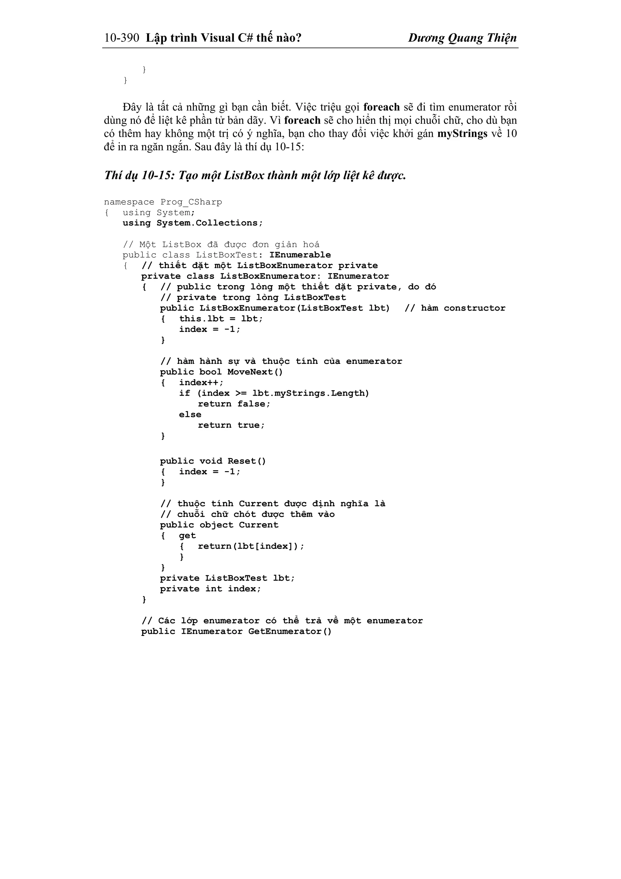 10-390 Lập trình Visual C# thế nào? Dương Quang Thiện
}
}
Đây là tất cả những gì bạn cần biết. Việc triệu gọi foreach sẽ đi tìm enumerator rồi
dùng nó để liệt kê phần tử bản dãy. Vì foreach sẽ cho hiển thị mọi chuỗi chữ, cho dù bạn
có thêm hay không một trị có ý nghĩa, bạn cho thay đổi việc khởi gán myStrings về 10
để in ra ngăn ngắn. Sau đây là thí dụ 10-15:
Thí dụ 10-15: Tạo một ListBox thành một lớp liệt kê được.
namespace Prog_CSharp
{ using System;
using System.Collections;
// Một ListBox đã được đơn giản hoá
public class ListBoxTest: IEnumerable
{ // thiết đặt một ListBoxEnumerator private
private class ListBoxEnumerator: IEnumerator
{ // public trong lòng một thiết đặt private, do đó
// private trong lòng ListBoxTest
public ListBoxEnumerator(ListBoxTest lbt) // hàm constructor
{ this.lbt = lbt;
index = -1;
}
// hàm hành sự và thuộc tính của enumerator
public bool MoveNext()
{ index++;
if (index >= lbt.myStrings.Length)
return false;
else
return true;
}
public void Reset()
{ index = -1;
}
// thuộc tính Current được định nghĩa là
// chuỗi chữ chót được thêm vào
public object Current
{ get
{ return(lbt[index]);
}
}
private ListBoxTest lbt;
private int index;
}
// Các lớp enumerator có thể trả về một enumerator
public IEnumerator GetEnumerator()
 