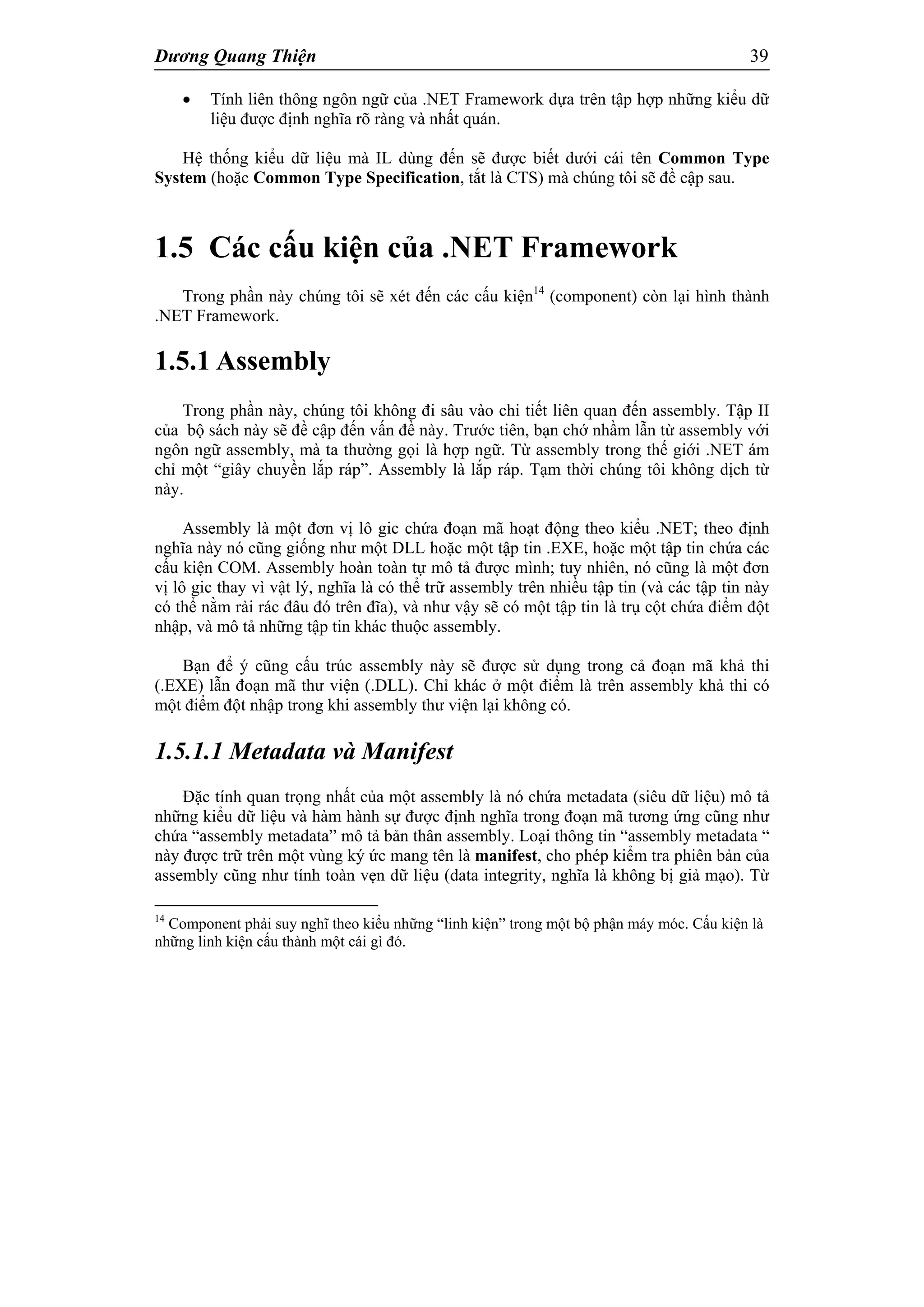 Dương Quang Thiện 39
 Tính liên thông ngôn ngữ của .NET Framework dựa trên tập hợp những kiểu dữ
liệu được định nghĩa rõ ràng và nhất quán.
Hệ thống kiểu dữ liệu mà IL dùng đến sẽ được biết dưới cái tên Common Type
System (hoặc Common Type Specification, tắt là CTS) mà chúng tôi sẽ đề cập sau.
1.5 Các cấu kiện của .NET Framework
Trong phần này chúng tôi sẽ xét đến các cấu kiện14
(component) còn lại hình thành
.NET Framework.
1.5.1 Assembly
Trong phần này, chúng tôi không đi sâu vào chi tiết liên quan đến assembly. Tập II
của bộ sách này sẽ đề cập đến vấn đề này. Trước tiên, bạn chớ nhầm lẫn từ assembly với
ngôn ngữ assembly, mà ta thường gọi là hợp ngữ. Từ assembly trong thế giới .NET ám
chỉ một “giây chuyền lắp ráp”. Assembly là lắp ráp. Tạm thời chúng tôi không dịch từ
này.
Assembly là một đơn vị lô gic chứa đoạn mã hoạt động theo kiểu .NET; theo định
nghĩa này nó cũng giống như một DLL hoặc một tập tin .EXE, hoặc một tập tin chứa các
cấu kiện COM. Assembly hoàn toàn tự mô tả được mình; tuy nhiên, nó cũng là một đơn
vị lô gic thay vì vật lý, nghĩa là có thể trữ assembly trên nhiều tập tin (và các tập tin này
có thể nằm rải rác đâu đó trên đĩa), và như vậy sẽ có một tập tin là trụ cột chứa điểm đột
nhập, và mô tả những tập tin khác thuộc assembly.
Bạn để ý cũng cấu trúc assembly này sẽ được sử dụng trong cả đoạn mã khả thi
(.EXE) lẫn đoạn mã thư viện (.DLL). Chỉ khác ở một điểm là trên assembly khả thi có
một điểm đột nhập trong khi assembly thư viện lại không có.
1.5.1.1 Metadata và Manifest
Đặc tính quan trọng nhất của một assembly là nó chứa metadata (siêu dữ liệu) mô tả
những kiểu dữ liệu và hàm hành sự được định nghĩa trong đoạn mã tương ứng cũng như
chứa “assembly metadata” mô tả bản thân assembly. Loại thông tin “assembly metadata “
này được trữ trên một vùng ký ức mang tên là manifest, cho phép kiểm tra phiên bản của
assembly cũng như tính toàn vẹn dữ liệu (data integrity, nghĩa là không bị giả mạo). Từ
14
Component phải suy nghĩ theo kiểu những “linh kiện” trong một bộ phận máy móc. Cấu kiện là
những linh kiện cấu thành một cái gì đó.
 