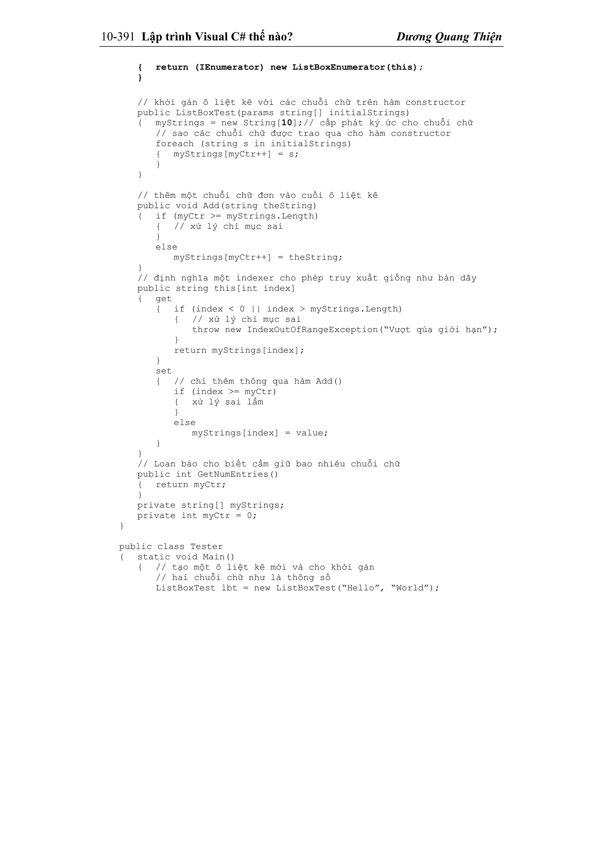 10-391 Lập trình Visual C# thế nào? Dương Quang Thiện
{ return (IEnumerator) new ListBoxEnumerator(this);
}
// khởi gán ô liệt kê với các chuỗi chữ trên hàm constructor
public ListBoxTest(params string[] initialStrings)
{ myStrings = new String[10];// cấp phát ký ức cho chuỗi chữ
// sao các chuỗi chữ được trao qua cho hàm constructor
foreach (string s in initialStrings)
{ myStrings[myCtr++] = s;
}
}
// thêm một chuỗi chữ đơn vào cuối ô liệt kê
public void Add(string theString)
{ if (myCtr >= myStrings.Length)
{ // xử lý chỉ mục sai
}
else
myStrings[myCtr++] = theString;
}
// định nghĩa một indexer cho phép truy xuất giống như bản dãy
public string this[int index]
{ get
{ if (index < 0 || index > myStrings.Length)
{ // xử lý chỉ mục sai
throw new IndexOutOfRangeException(“Vượt qúa giới hạn”);
}
return myStrings[index];
}
set
{ // chỉ thêm thông qua hàm Add()
if (index >= myCtr)
{ xử lý sai lầm
}
else
myStrings[index] = value;
}
}
// Loan báo cho biết cầm giữ bao nhiêu chuỗi chữ
public int GetNumEntries()
{ return myCtr;
}
private string[] myStrings;
private int myCtr = 0;
}
public class Tester
{ static void Main()
{ // tạo một ô liệt kê mới và cho khởi gán
// hai chuỗi chữ như là thông số
ListBoxTest lbt = new ListBoxTest(“Hello”, “World”);
 