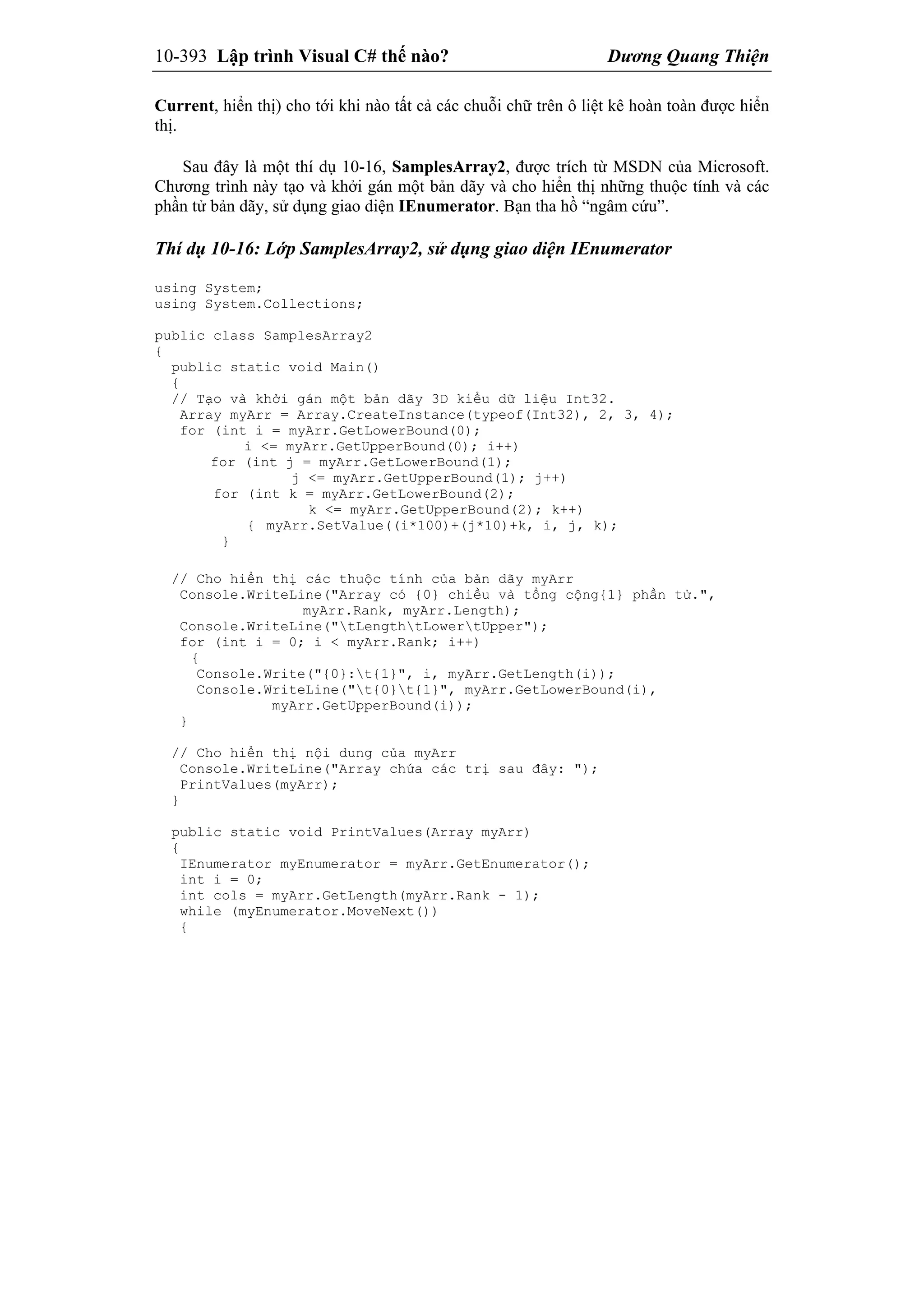 10-393 Lập trình Visual C# thế nào? Dương Quang Thiện
Current, hiển thị) cho tới khi nào tất cả các chuỗi chữ trên ô liệt kê hoàn toàn được hiển
thị.
Sau đây là một thí dụ 10-16, SamplesArray2, được trích từ MSDN của Microsoft.
Chương trình này tạo và khởi gán một bản dãy và cho hiển thị những thuộc tính và các
phần tử bản dãy, sử dụng giao diện IEnumerator. Bạn tha hồ “ngâm cứu”.
Thí dụ 10-16: Lớp SamplesArray2, sử dụng giao diện IEnumerator
using System;
using System.Collections;
public class SamplesArray2
{
public static void Main()
{
// Tạo và khởi gán một bản dãy 3D kiểu dữ liệu Int32.
Array myArr = Array.CreateInstance(typeof(Int32), 2, 3, 4);
for (int i = myArr.GetLowerBound(0);
i <= myArr.GetUpperBound(0); i++)
for (int j = myArr.GetLowerBound(1);
j <= myArr.GetUpperBound(1); j++)
for (int k = myArr.GetLowerBound(2);
k <= myArr.GetUpperBound(2); k++)
{ myArr.SetValue((i*100)+(j*10)+k, i, j, k);
}
// Cho hiển thị các thuộc tính của bản dãy myArr
Console.WriteLine("Array có {0} chiều và tổng cộng{1} phần tử.",
myArr.Rank, myArr.Length);
Console.WriteLine("tLengthtLowertUpper");
for (int i = 0; i < myArr.Rank; i++)
{
Console.Write("{0}:t{1}", i, myArr.GetLength(i));
Console.WriteLine("t{0}t{1}", myArr.GetLowerBound(i),
myArr.GetUpperBound(i));
}
// Cho hiển thị nội dung của myArr
Console.WriteLine("Array chứa các trị sau đây: ");
PrintValues(myArr);
}
public static void PrintValues(Array myArr)
{
IEnumerator myEnumerator = myArr.GetEnumerator();
int i = 0;
int cols = myArr.GetLength(myArr.Rank - 1);
while (myEnumerator.MoveNext())
{
 