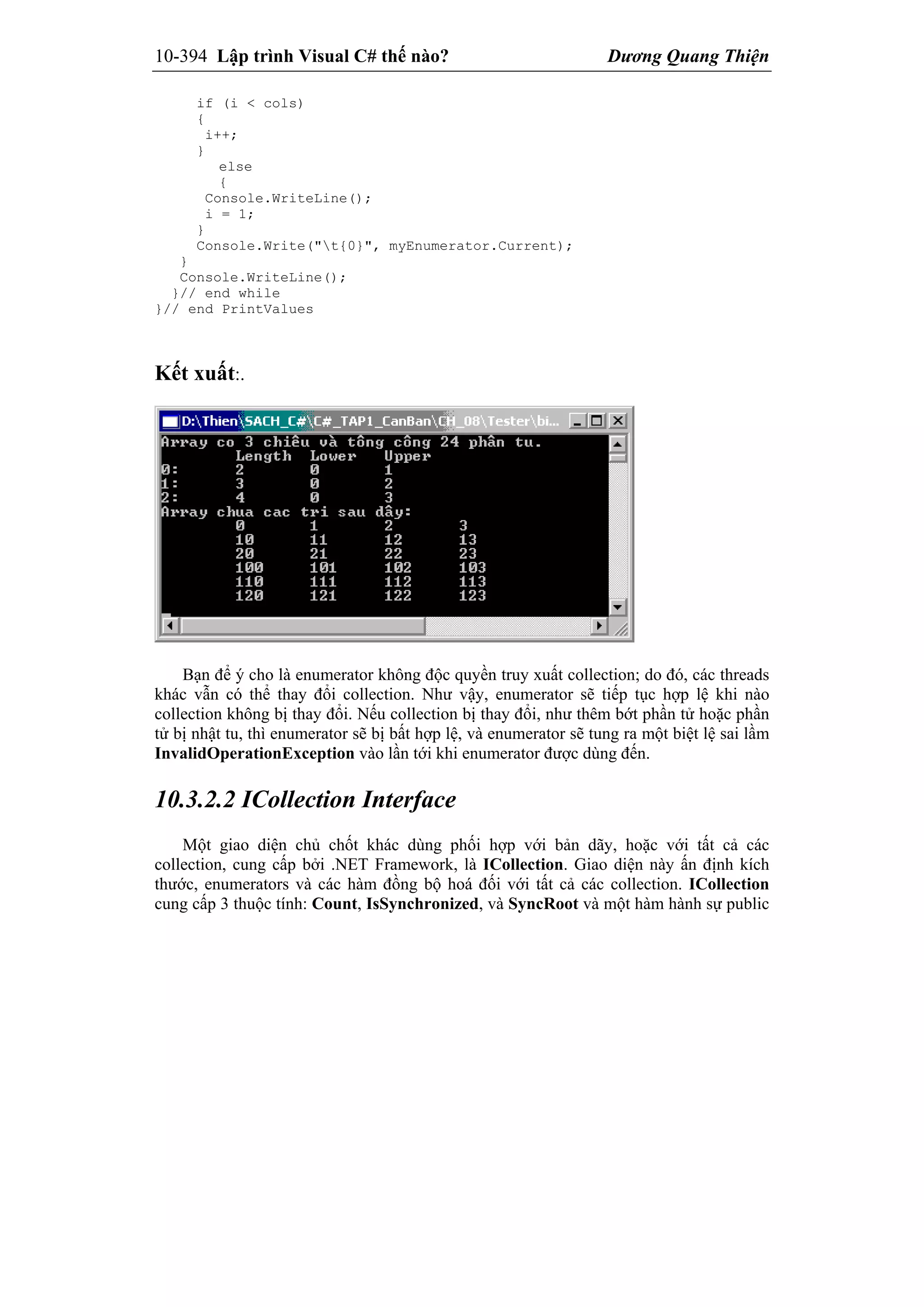 10-394 Lập trình Visual C# thế nào? Dương Quang Thiện
if (i < cols)
{
i++;
}
else
{
Console.WriteLine();
i = 1;
}
Console.Write("t{0}", myEnumerator.Current);
}
Console.WriteLine();
}// end while
}// end PrintValues
Kết xuất:.
Bạn để ý cho là enumerator không độc quyền truy xuất collection; do đó, các threads
khác vẫn có thể thay đổi collection. Như vậy, enumerator sẽ tiếp tục hợp lệ khi nào
collection không bị thay đổi. Nếu collection bị thay đổi, như thêm bớt phần tử hoặc phần
tử bị nhật tu, thì enumerator sẽ bị bất hợp lệ, và enumerator sẽ tung ra một biệt lệ sai lầm
InvalidOperationException vào lần tới khi enumerator được dùng đến.
10.3.2.2 ICollection Interface
Một giao diện chủ chốt khác dùng phối hợp với bản dãy, hoặc với tất cả các
collection, cung cấp bởi .NET Framework, là ICollection. Giao diện này ấn định kích
thước, enumerators và các hàm đồng bộ hoá đối với tất cả các collection. ICollection
cung cấp 3 thuộc tính: Count, IsSynchronized, và SyncRoot và một hàm hành sự public
 