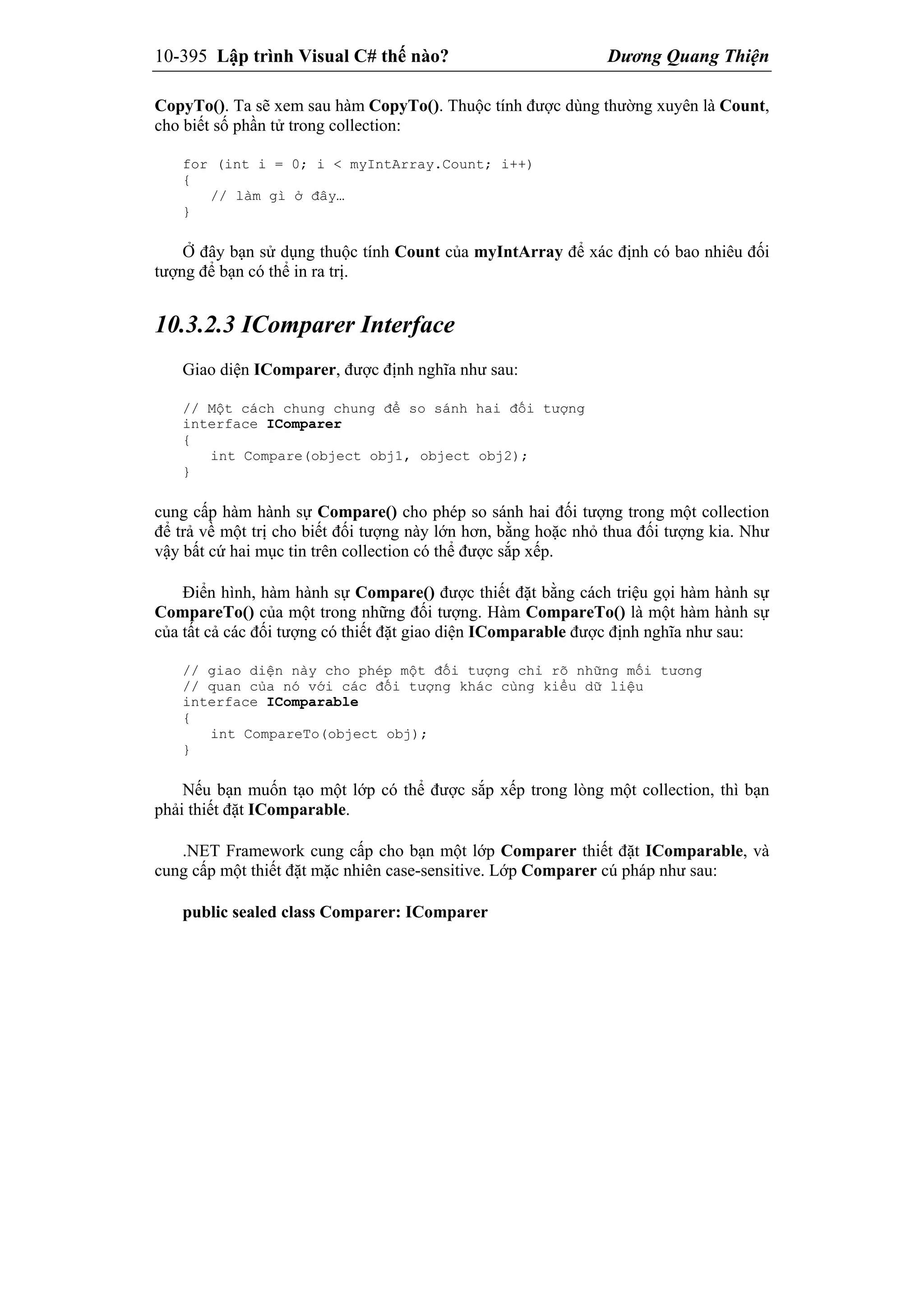 10-395 Lập trình Visual C# thế nào? Dương Quang Thiện
CopyTo(). Ta sẽ xem sau hàm CopyTo(). Thuộc tính được dùng thường xuyên là Count,
cho biết số phần tử trong collection:
for (int i = 0; i < myIntArray.Count; i++)
{
// làm gì ở đây…
}
Ở đây bạn sử dụng thuộc tính Count của myIntArray để xác định có bao nhiêu đối
tượng để bạn có thể in ra trị.
10.3.2.3 IComparer Interface
Giao diện IComparer, được định nghĩa như sau:
// Một cách chung chung để so sánh hai đối tượng
interface IComparer
{
int Compare(object obj1, object obj2);
}
cung cấp hàm hành sự Compare() cho phép so sánh hai đối tượng trong một collection
để trả về một trị cho biết đối tượng này lớn hơn, bằng hoặc nhỏ thua đối tượng kia. Như
vậy bất cứ hai mục tin trên collection có thể được sắp xếp.
Điển hình, hàm hành sự Compare() được thiết đặt bằng cách triệu gọi hàm hành sự
CompareTo() của một trong những đối tượng. Hàm CompareTo() là một hàm hành sự
của tất cả các đối tượng có thiết đặt giao diện IComparable được định nghĩa như sau:
// giao diện này cho phép một đối tượng chỉ rõ những mối tương
// quan của nó với các đối tượng khác cùng kiểu dữ liệu
interface IComparable
{
int CompareTo(object obj);
}
Nếu bạn muốn tạo một lớp có thể được sắp xếp trong lòng một collection, thì bạn
phải thiết đặt IComparable.
.NET Framework cung cấp cho bạn một lớp Comparer thiết đặt IComparable, và
cung cấp một thiết đặt mặc nhiên case-sensitive. Lớp Comparer cú pháp như sau:
public sealed class Comparer: IComparer
 