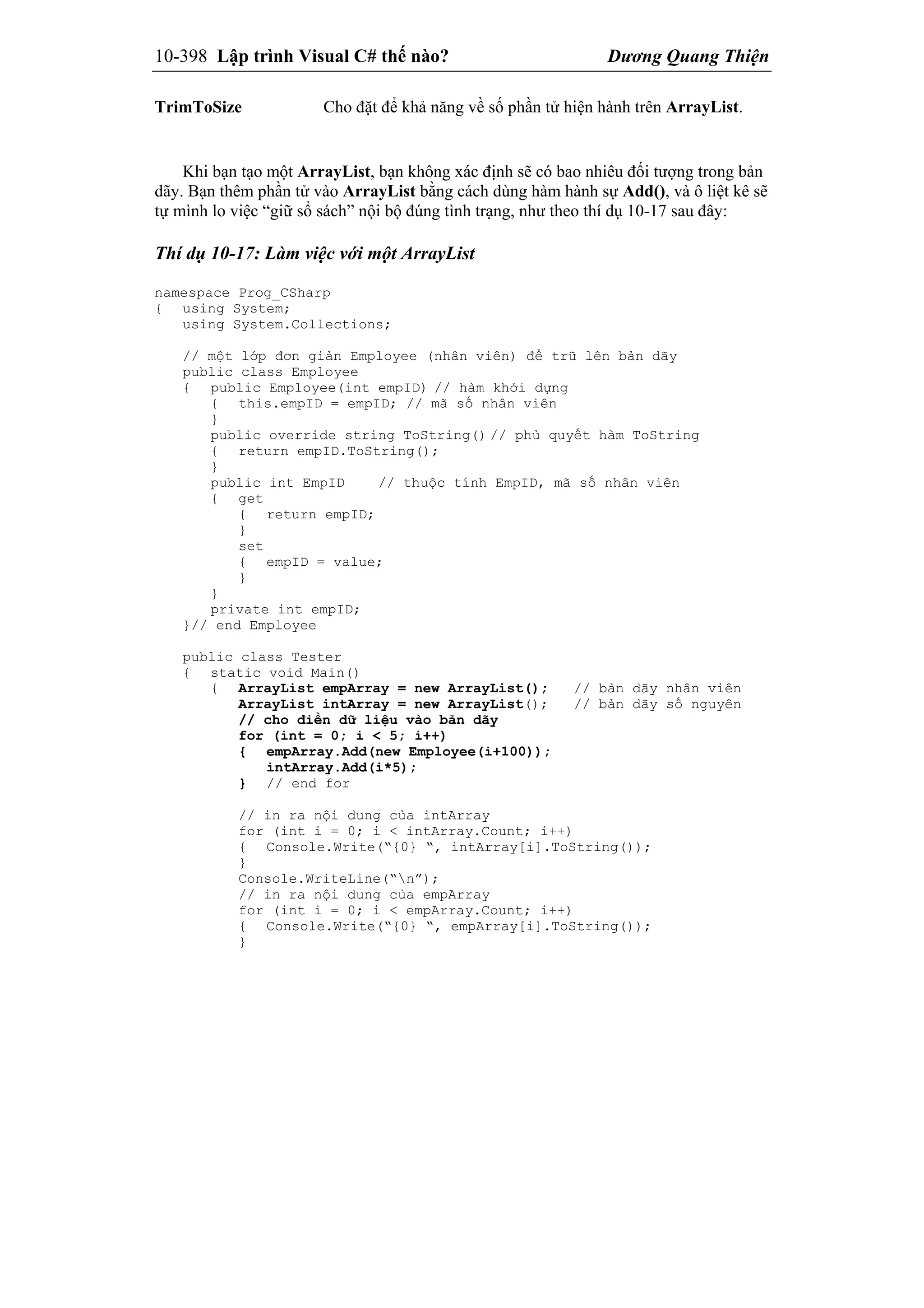 10-398 Lập trình Visual C# thế nào? Dương Quang Thiện
TrimToSize Cho đặt để khả năng về số phần tử hiện hành trên ArrayList.
Khi bạn tạo một ArrayList, bạn không xác định sẽ có bao nhiêu đối tượng trong bản
dãy. Bạn thêm phần tử vào ArrayList bằng cách dùng hàm hành sự Add(), và ô liệt kê sẽ
tự mình lo việc “giữ sổ sách” nội bộ đúng tình trạng, như theo thí dụ 10-17 sau đây:
Thí dụ 10-17: Làm việc với một ArrayList
namespace Prog_CSharp
{ using System;
using System.Collections;
// một lớp đơn giản Employee (nhân viên) để trữ lên bản dãy
public class Employee
{ public Employee(int empID) // hàm khởi dựng
{ this.empID = empID; // mã số nhân viên
}
public override string ToString() // phủ quyết hàm ToString
{ return empID.ToString();
}
public int EmpID // thuộc tính EmpID, mã số nhân viên
{ get
{ return empID;
}
set
{ empID = value;
}
}
private int empID;
}// end Employee
public class Tester
{ static void Main()
{ ArrayList empArray = new ArrayList(); // bản dãy nhân viên
ArrayList intArray = new ArrayList(); // bản dãy số nguyên
// cho điền dữ liệu vào bản dãy
for (int = 0; i < 5; i++)
{ empArray.Add(new Employee(i+100));
intArray.Add(i*5);
} // end for
// in ra nội dung của intArray
for (int i = 0; i < intArray.Count; i++)
{ Console.Write(“{0} “, intArray[i].ToString());
}
Console.WriteLine(“n”);
// in ra nội dung của empArray
for (int i = 0; i < empArray.Count; i++)
{ Console.Write(“{0} “, empArray[i].ToString());
}
 