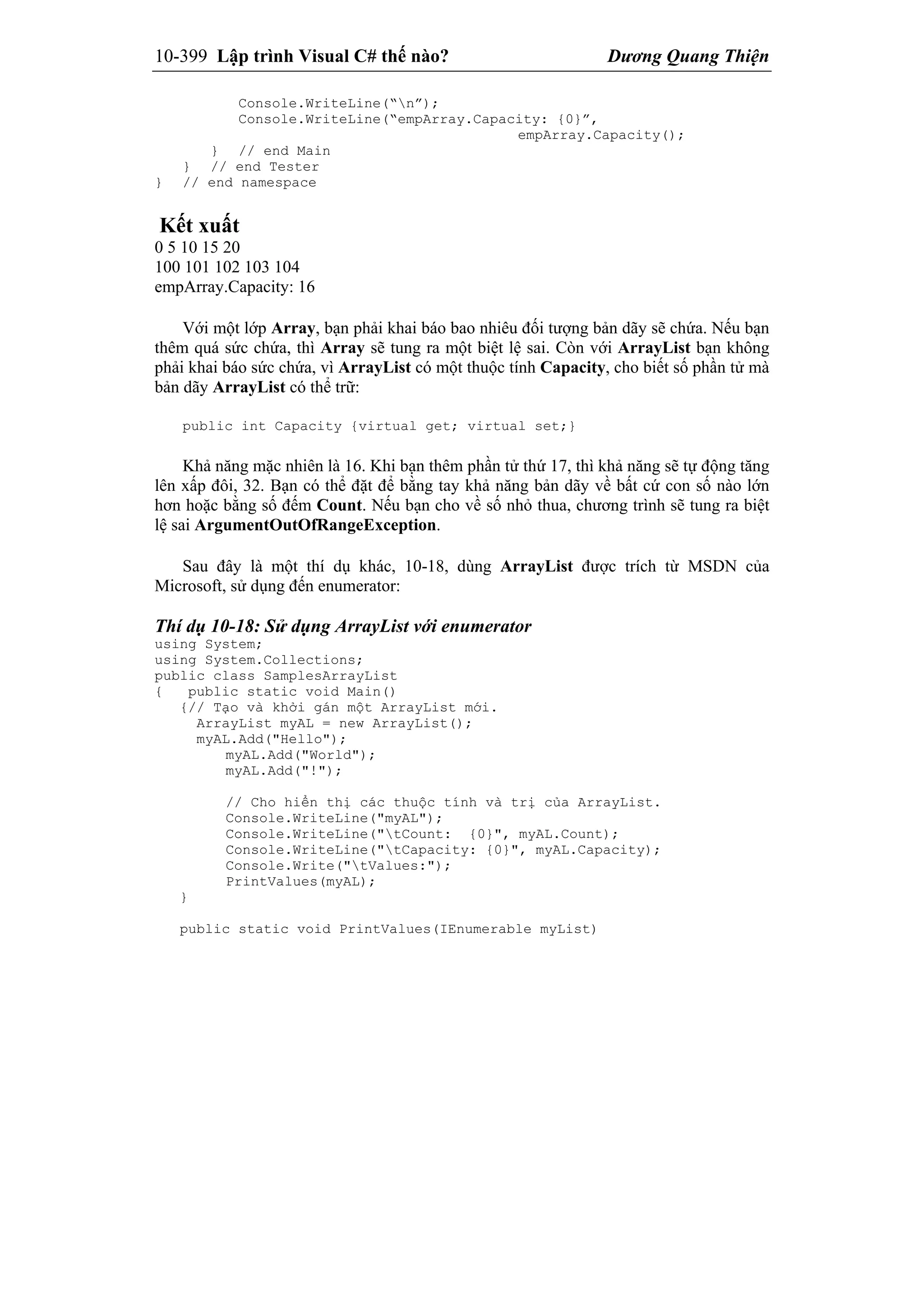 10-399 Lập trình Visual C# thế nào? Dương Quang Thiện
Console.WriteLine(“n”);
Console.WriteLine(“empArray.Capacity: {0}”,
empArray.Capacity();
} // end Main
} // end Tester
} // end namespace
Kết xuất
0 5 10 15 20
100 101 102 103 104
empArray.Capacity: 16
Với một lớp Array, bạn phải khai báo bao nhiêu đối tượng bản dãy sẽ chứa. Nếu bạn
thêm quá sức chứa, thì Array sẽ tung ra một biệt lệ sai. Còn với ArrayList bạn không
phải khai báo sức chứa, vì ArrayList có một thuộc tính Capacity, cho biết số phần tử mà
bản dãy ArrayList có thể trữ:
public int Capacity {virtual get; virtual set;}
Khả năng mặc nhiên là 16. Khi bạn thêm phần tử thứ 17, thì khả năng sẽ tự động tăng
lên xấp đôi, 32. Bạn có thể đặt để bằng tay khả năng bản dãy về bất cứ con số nào lớn
hơn hoặc bằng số đếm Count. Nếu bạn cho về số nhỏ thua, chương trình sẽ tung ra biệt
lệ sai ArgumentOutOfRangeException.
Sau đây là một thí dụ khác, 10-18, dùng ArrayList được trích từ MSDN của
Microsoft, sử dụng đến enumerator:
Thí dụ 10-18: Sử dụng ArrayList với enumerator
using System;
using System.Collections;
public class SamplesArrayList
{ public static void Main()
{// Tạo và khởi gán một ArrayList mới.
ArrayList myAL = new ArrayList();
myAL.Add("Hello");
myAL.Add("World");
myAL.Add("!");
// Cho hiển thị các thuộc tính và trị của ArrayList.
Console.WriteLine("myAL");
Console.WriteLine("tCount: {0}", myAL.Count);
Console.WriteLine("tCapacity: {0}", myAL.Capacity);
Console.Write("tValues:");
PrintValues(myAL);
}
public static void PrintValues(IEnumerable myList)
 