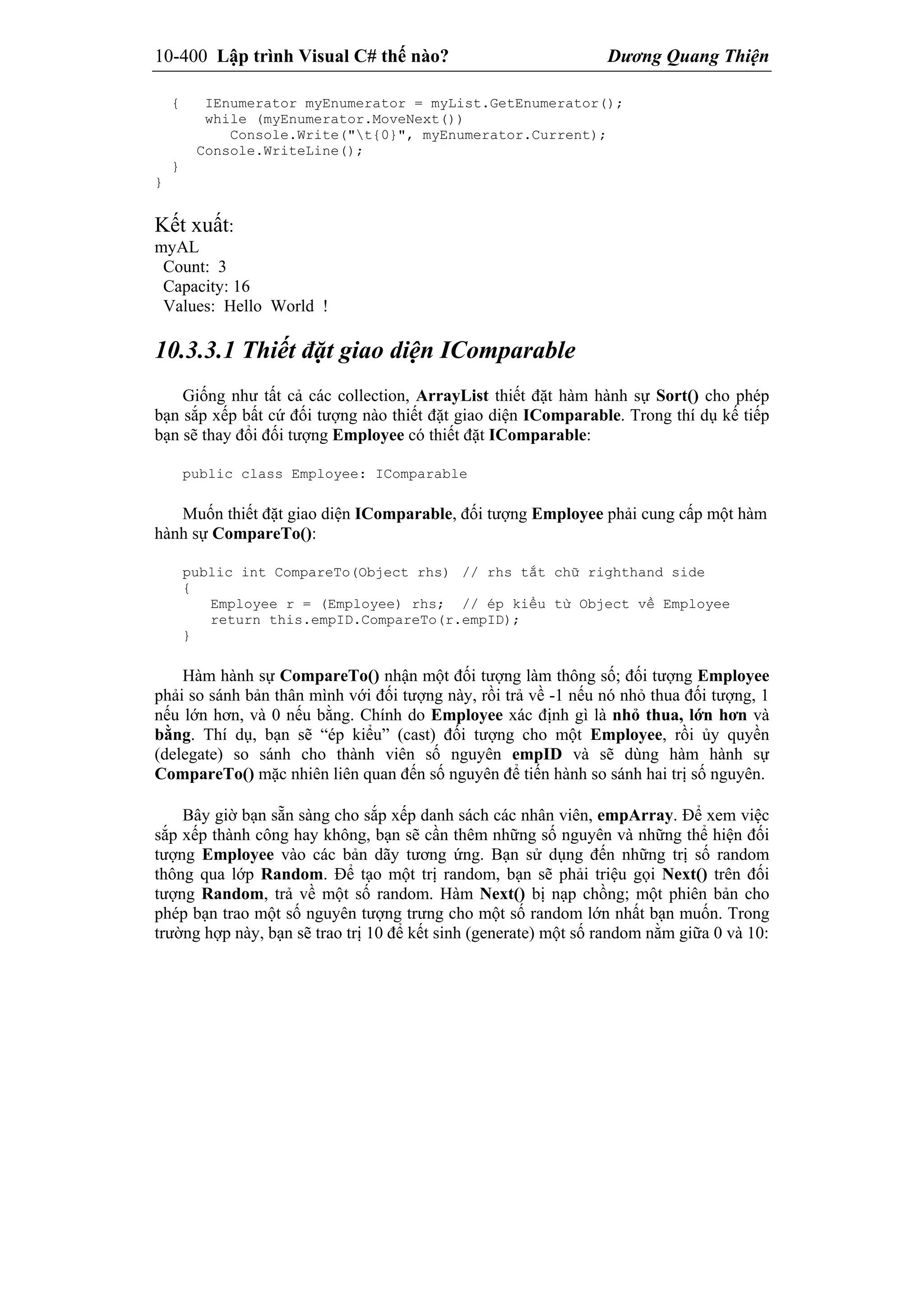 10-400 Lập trình Visual C# thế nào? Dương Quang Thiện
{ IEnumerator myEnumerator = myList.GetEnumerator();
while (myEnumerator.MoveNext())
Console.Write("t{0}", myEnumerator.Current);
Console.WriteLine();
}
}
Kết xuất:
myAL
Count: 3
Capacity: 16
Values: Hello World !
10.3.3.1 Thiết đặt giao diện IComparable
Giống như tất cả các collection, ArrayList thiết đặt hàm hành sự Sort() cho phép
bạn sắp xếp bất cứ đối tượng nào thiết đặt giao diện IComparable. Trong thí dụ kế tiếp
bạn sẽ thay đổi đối tượng Employee có thiết đặt IComparable:
public class Employee: IComparable
Muốn thiết đặt giao diện IComparable, đối tượng Employee phải cung cấp một hàm
hành sự CompareTo():
public int CompareTo(Object rhs) // rhs tắt chữ righthand side
{
Employee r = (Employee) rhs; // ép kiểu từ Object về Employee
return this.empID.CompareTo(r.empID);
}
Hàm hành sự CompareTo() nhận một đối tượng làm thông số; đối tượng Employee
phải so sánh bản thân mình với đối tượng này, rồi trả về -1 nếu nó nhỏ thua đối tượng, 1
nếu lớn hơn, và 0 nếu bằng. Chính do Employee xác định gì là nhỏ thua, lớn hơn và
bằng. Thí dụ, bạn sẽ “ép kiểu” (cast) đối tượng cho một Employee, rồi ủy quyền
(delegate) so sánh cho thành viên số nguyên empID và sẽ dùng hàm hành sự
CompareTo() mặc nhiên liên quan đến số nguyên để tiến hành so sánh hai trị số nguyên.
Bây giờ bạn sẵn sàng cho sắp xếp danh sách các nhân viên, empArray. Để xem việc
sắp xếp thành công hay không, bạn sẽ cần thêm những số nguyên và những thể hiện đối
tượng Employee vào các bản dãy tương ứng. Bạn sử dụng đến những trị số random
thông qua lớp Random. Để tạo một trị random, bạn sẽ phải triệu gọi Next() trên đối
tượng Random, trả về một số random. Hàm Next() bị nạp chồng; một phiên bản cho
phép bạn trao một số nguyên tượng trưng cho một số random lớn nhất bạn muốn. Trong
trường hợp này, bạn sẽ trao trị 10 để kết sinh (generate) một số random nằm giữa 0 và 10:
 
