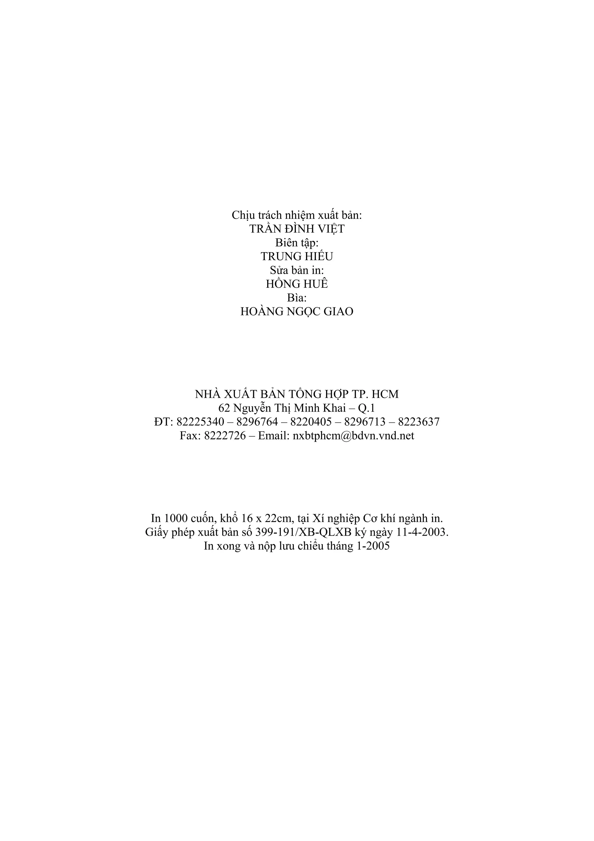 Chịu trách nhiệm xuất bản:
TRẦN ĐÌNH VIỆT
Biên tập:
TRUNG HIẾU
Sửa bản in:
HỒNG HUÊ
Bìa:
HOÀNG NGỌC GIAO
NHÀ XUẤT BẢN TỔNG HỢP TP. HCM
62 Nguyễn Thị Minh Khai – Q.1
ĐT: 82225340 – 8296764 – 8220405 – 8296713 – 8223637
Fax: 8222726 – Email: nxbtphcm@bdvn.vnd.net
In 1000 cuốn, khổ 16 x 22cm, tại Xí nghiệp Cơ khí ngành in.
Giấy phép xuất bản số 399-191/XB-QLXB ký ngày 11-4-2003.
In xong và nộp lưu chiểu tháng 1-2005
 