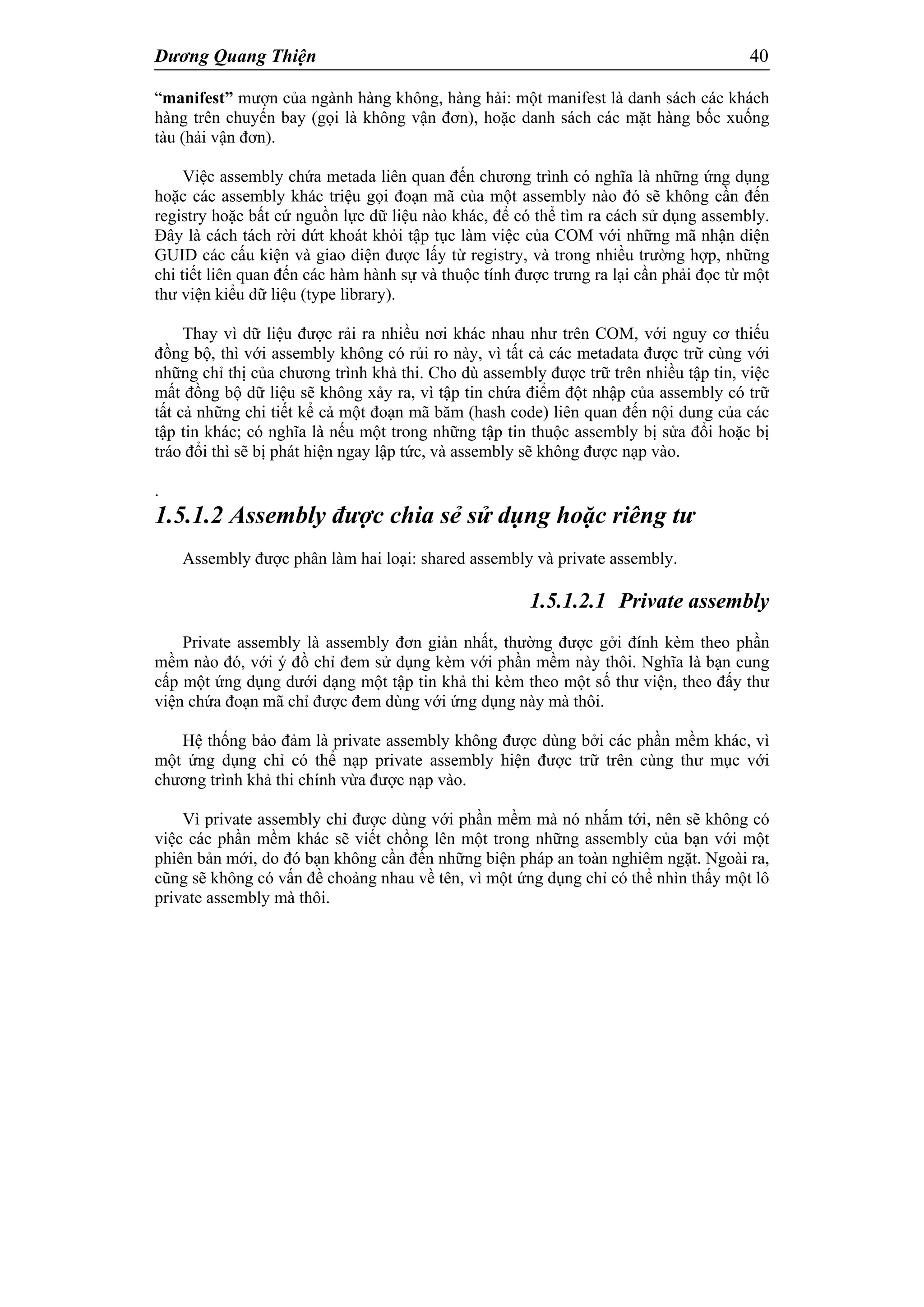 Dương Quang Thiện 40
“manifest” mượn của ngành hàng không, hàng hải: một manifest là danh sách các khách
hàng trên chuyến bay (gọi là không vận đơn), hoặc danh sách các mặt hàng bốc xuống
tàu (hải vận đơn).
Việc assembly chứa metada liên quan đến chương trình có nghĩa là những ứng dụng
hoặc các assembly khác triệu gọi đoạn mã của một assembly nào đó sẽ không cần đến
registry hoặc bất cứ nguồn lực dữ liệu nào khác, để có thể tìm ra cách sử dụng assembly.
Đây là cách tách rời dứt khoát khỏi tập tục làm việc của COM với những mã nhận diện
GUID các cấu kiện và giao diện được lấy từ registry, và trong nhiều trường hợp, những
chi tiết liên quan đến các hàm hành sự và thuộc tính được trưng ra lại cần phải đọc từ một
thư viện kiểu dữ liệu (type library).
Thay vì dữ liệu được rải ra nhiều nơi khác nhau như trên COM, với nguy cơ thiếu
đồng bộ, thì với assembly không có rủi ro này, vì tất cả các metadata được trữ cùng với
những chỉ thị của chương trình khả thi. Cho dù assembly được trữ trên nhiều tập tin, việc
mất đồng bộ dữ liệu sẽ không xảy ra, vì tập tin chứa điểm đột nhập của assembly có trữ
tất cả những chi tiết kể cả một đoạn mã băm (hash code) liên quan đến nội dung của các
tập tin khác; có nghĩa là nếu một trong những tập tin thuộc assembly bị sửa đổi hoặc bị
tráo đổi thì sẽ bị phát hiện ngay lập tức, và assembly sẽ không được nạp vào.
.
1.5.1.2 Assembly được chia sẻ sử dụng hoặc riêng tư
Assembly được phân làm hai loại: shared assembly và private assembly.
1.5.1.2.1 Private assembly
Private assembly là assembly đơn giản nhất, thường được gởi đính kèm theo phần
mềm nào đó, với ý đồ chỉ đem sử dụng kèm với phần mềm này thôi. Nghĩa là bạn cung
cấp một ứng dụng dưới dạng một tập tin khả thi kèm theo một số thư viện, theo đấy thư
viện chứa đoạn mã chỉ được đem dùng với ứng dụng này mà thôi.
Hệ thống bảo đảm là private assembly không được dùng bởi các phần mềm khác, vì
một ứng dụng chỉ có thể nạp private assembly hiện được trữ trên cùng thư mục với
chương trình khả thi chính vừa được nạp vào.
Vì private assembly chỉ được dùng với phần mềm mà nó nhắm tới, nên sẽ không có
việc các phần mềm khác sẽ viết chồng lên một trong những assembly của bạn với một
phiên bản mới, do đó bạn không cần đến những biện pháp an toàn nghiêm ngặt. Ngoài ra,
cũng sẽ không có vấn đề choảng nhau về tên, vì một ứng dụng chỉ có thể nhìn thấy một lô
private assembly mà thôi.
 