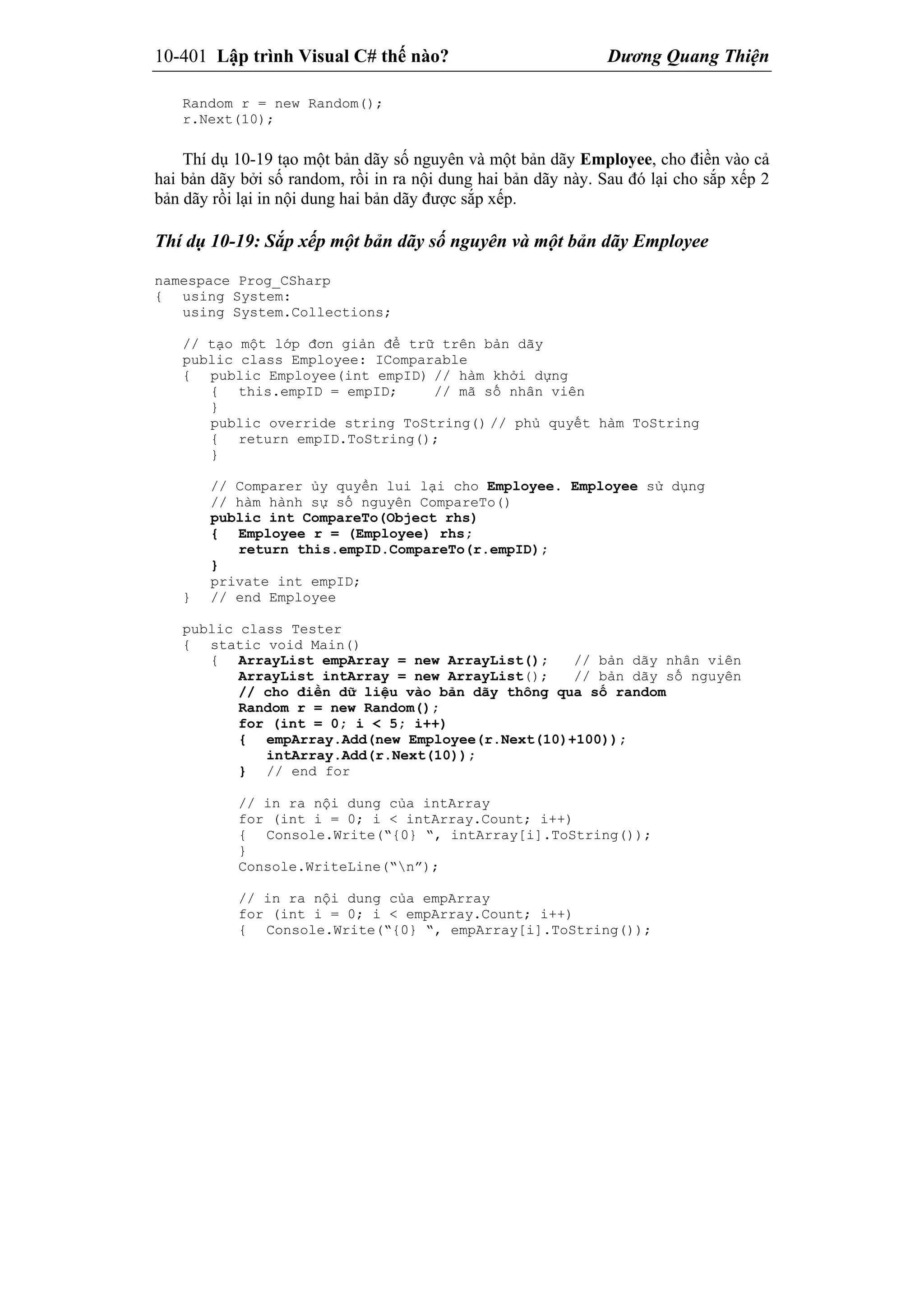 10-401 Lập trình Visual C# thế nào? Dương Quang Thiện
Random r = new Random();
r.Next(10);
Thí dụ 10-19 tạo một bản dãy số nguyên và một bản dãy Employee, cho điền vào cả
hai bản dãy bởi số random, rồi in ra nội dung hai bản dãy này. Sau đó lại cho sắp xếp 2
bản dãy rồi lại in nội dung hai bản dãy được sắp xếp.
Thí dụ 10-19: Sắp xếp một bản dãy số nguyên và một bản dãy Employee
namespace Prog_CSharp
{ using System:
using System.Collections;
// tạo một lớp đơn giản để trữ trên bản dãy
public class Employee: IComparable
{ public Employee(int empID) // hàm khởi dựng
{ this.empID = empID; // mã số nhân viên
}
public override string ToString() // phủ quyết hàm ToString
{ return empID.ToString();
}
// Comparer ủy quyền lui lại cho Employee. Employee sử dụng
// hàm hành sự số nguyên CompareTo()
public int CompareTo(Object rhs)
{ Employee r = (Employee) rhs;
return this.empID.CompareTo(r.empID);
}
private int empID;
} // end Employee
public class Tester
{ static void Main()
{ ArrayList empArray = new ArrayList(); // bản dãy nhân viên
ArrayList intArray = new ArrayList(); // bản dãy số nguyên
// cho điền dữ liệu vào bản dãy thông qua số random
Random r = new Random();
for (int = 0; i < 5; i++)
{ empArray.Add(new Employee(r.Next(10)+100));
intArray.Add(r.Next(10));
} // end for
// in ra nội dung của intArray
for (int i = 0; i < intArray.Count; i++)
{ Console.Write(“{0} “, intArray[i].ToString());
}
Console.WriteLine(“n”);
// in ra nội dung của empArray
for (int i = 0; i < empArray.Count; i++)
{ Console.Write(“{0} “, empArray[i].ToString());
 