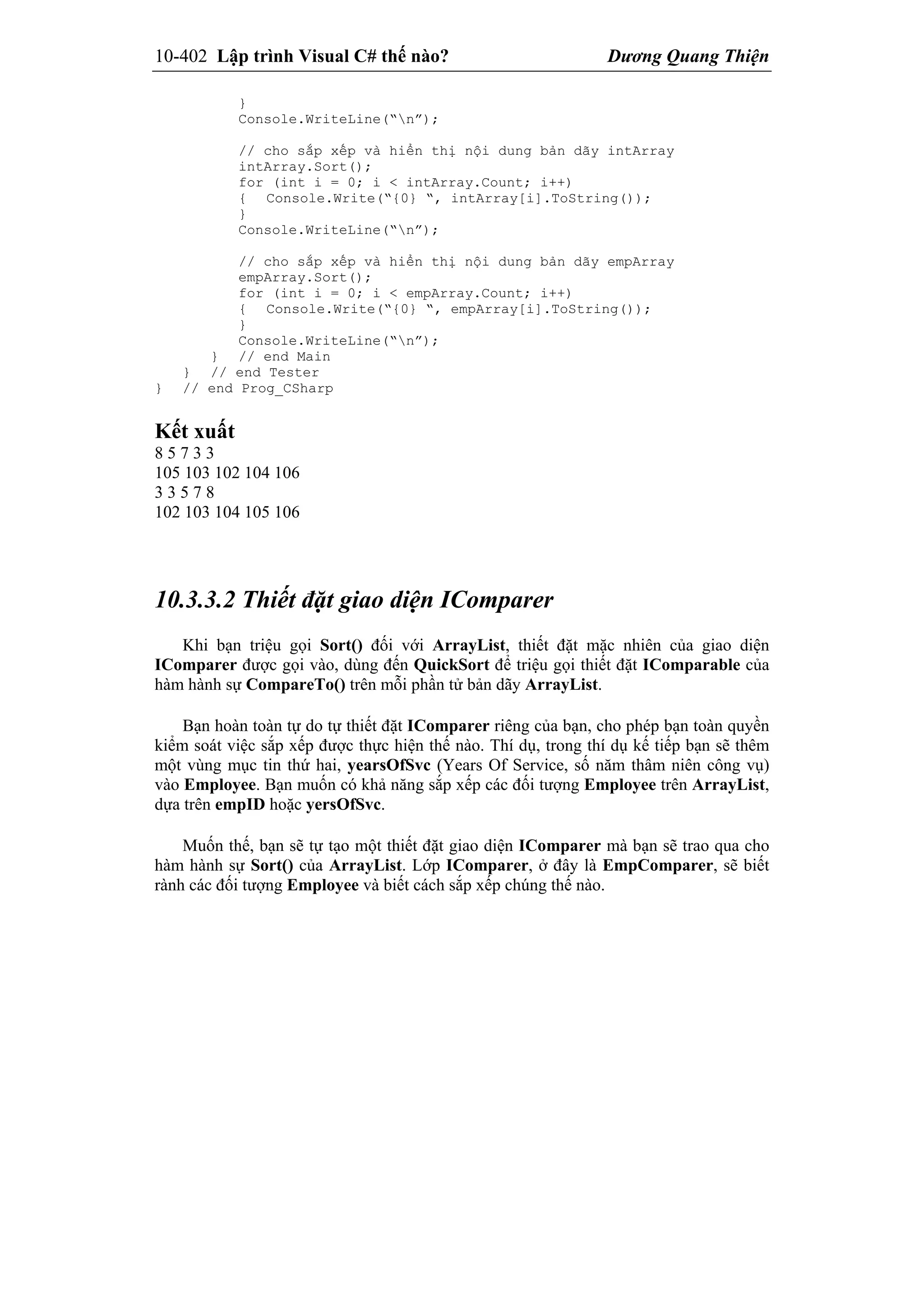 10-402 Lập trình Visual C# thế nào? Dương Quang Thiện
}
Console.WriteLine(“n”);
// cho sắp xếp và hiển thị nội dung bản dãy intArray
intArray.Sort();
for (int i = 0; i < intArray.Count; i++)
{ Console.Write(“{0} “, intArray[i].ToString());
}
Console.WriteLine(“n”);
// cho sắp xếp và hiển thị nội dung bản dãy empArray
empArray.Sort();
for (int i = 0; i < empArray.Count; i++)
{ Console.Write(“{0} “, empArray[i].ToString());
}
Console.WriteLine(“n”);
} // end Main
} // end Tester
} // end Prog_CSharp
Kết xuất
8 5 7 3 3
105 103 102 104 106
3 3 5 7 8
102 103 104 105 106
10.3.3.2 Thiết đặt giao diện IComparer
Khi bạn triệu gọi Sort() đối với ArrayList, thiết đặt mặc nhiên của giao diện
IComparer được gọi vào, dùng đến QuickSort để triệu gọi thiết đặt IComparable của
hàm hành sự CompareTo() trên mỗi phần tử bản dãy ArrayList.
Bạn hoàn toàn tự do tự thiết đặt IComparer riêng của bạn, cho phép bạn toàn quyền
kiểm soát việc sắp xếp được thực hiện thế nào. Thí dụ, trong thí dụ kế tiếp bạn sẽ thêm
một vùng mục tin thứ hai, yearsOfSvc (Years Of Service, số năm thâm niên công vụ)
vào Employee. Bạn muốn có khả năng sắp xếp các đối tượng Employee trên ArrayList,
dựa trên empID hoặc yersOfSvc.
Muốn thế, bạn sẽ tự tạo một thiết đặt giao diện IComparer mà bạn sẽ trao qua cho
hàm hành sự Sort() của ArrayList. Lớp IComparer, ở đây là EmpComparer, sẽ biết
rành các đối tượng Employee và biết cách sắp xếp chúng thế nào.
 