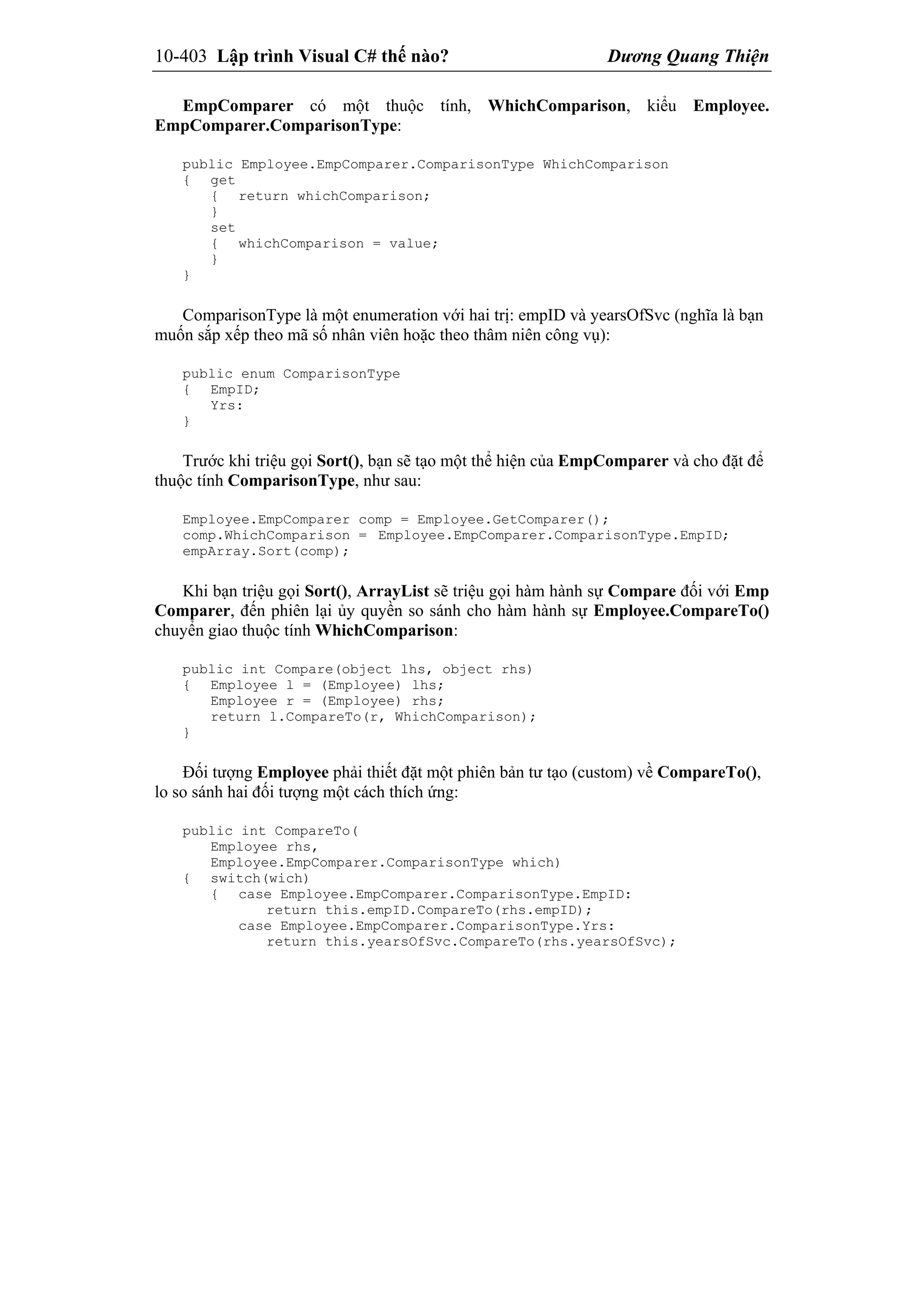 10-403 Lập trình Visual C# thế nào? Dương Quang Thiện
EmpComparer có một thuộc tính, WhichComparison, kiểu Employee.
EmpComparer.ComparisonType:
public Employee.EmpComparer.ComparisonType WhichComparison
{ get
{ return whichComparison;
}
set
{ whichComparison = value;
}
}
ComparisonType là một enumeration với hai trị: empID và yearsOfSvc (nghĩa là bạn
muốn sắp xếp theo mã số nhân viên hoặc theo thâm niên công vụ):
public enum ComparisonType
{ EmpID;
Yrs:
}
Trước khi triệu gọi Sort(), bạn sẽ tạo một thể hiện của EmpComparer và cho đặt để
thuộc tính ComparisonType, như sau:
Employee.EmpComparer comp = Employee.GetComparer();
comp.WhichComparison = Employee.EmpComparer.ComparisonType.EmpID;
empArray.Sort(comp);
Khi bạn triệu gọi Sort(), ArrayList sẽ triệu gọi hàm hành sự Compare đối với Emp
Comparer, đến phiên lại ủy quyền so sánh cho hàm hành sự Employee.CompareTo()
chuyển giao thuộc tính WhichComparison:
public int Compare(object lhs, object rhs)
{ Employee l = (Employee) lhs;
Employee r = (Employee) rhs;
return l.CompareTo(r, WhichComparison);
}
Đối tượng Employee phải thiết đặt một phiên bản tư tạo (custom) về CompareTo(),
lo so sánh hai đối tượng một cách thích ứng:
public int CompareTo(
Employee rhs,
Employee.EmpComparer.ComparisonType which)
{ switch(wich)
{ case Employee.EmpComparer.ComparisonType.EmpID:
return this.empID.CompareTo(rhs.empID);
case Employee.EmpComparer.ComparisonType.Yrs:
return this.yearsOfSvc.CompareTo(rhs.yearsOfSvc);
 