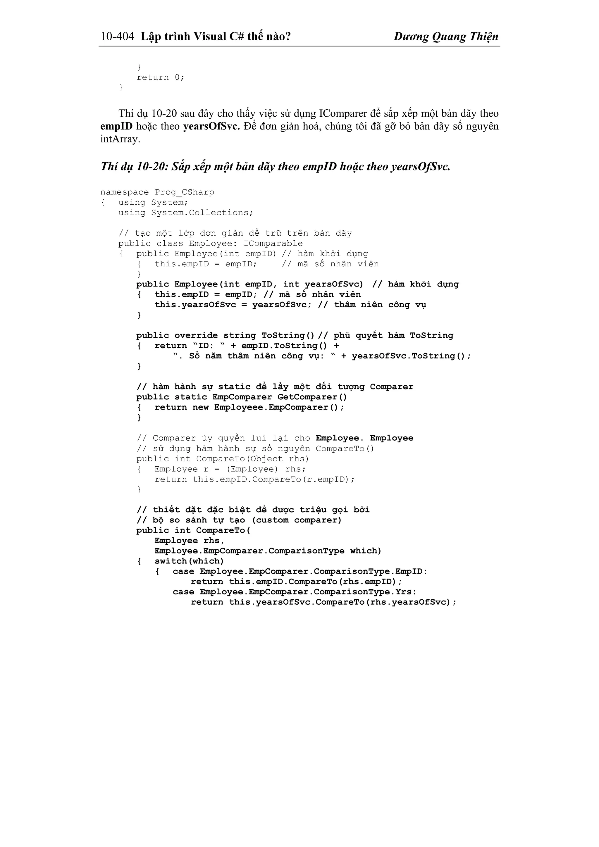 10-404 Lập trình Visual C# thế nào? Dương Quang Thiện
}
return 0;
}
Thí dụ 10-20 sau đây cho thấy việc sử dụng IComparer để sắp xếp một bản dãy theo
empID hoặc theo yearsOfSvc. Để đơn giản hoá, chúng tôi đã gỡ bỏ bản dãy số nguyên
intArray.
Thí dụ 10-20: Sắp xếp một bản dãy theo empID hoặc theo yearsOfSvc.
namespace Prog_CSharp
{ using System;
using System.Collections;
// tạo một lớp đơn giản để trữ trên bản dãy
public class Employee: IComparable
{ public Employee(int empID) // hàm khởi dựng
{ this.empID = empID; // mã số nhân viên
}
public Employee(int empID, int yearsOfSvc) // hàm khởi dựng
{ this.empID = empID; // mã số nhân viên
this.yearsOfSvc = yearsOfSvc; // thâm niên công vụ
}
public override string ToString() // phủ quyết hàm ToString
{ return “ID: “ + empID.ToString() +
“. Số năm thâm niên công vụ: “ + yearsOfSvc.ToString();
}
// hàm hành sự static để lấy một đối tượng Comparer
public static EmpComparer GetComparer()
{ return new Employeee.EmpComparer();
}
// Comparer ủy quyền lui lại cho Employee. Employee
// sử dụng hàm hành sự số nguyên CompareTo()
public int CompareTo(Object rhs)
{ Employee r = (Employee) rhs;
return this.empID.CompareTo(r.empID);
}
// thiết đặt đặc biệt để được triệu gọi bởi
// bộ so sánh tự tạo (custom comparer)
public int CompareTo(
Employee rhs,
Employee.EmpComparer.ComparisonType which)
{ switch(which)
{ case Employee.EmpComparer.ComparisonType.EmpID:
return this.empID.CompareTo(rhs.empID);
case Employee.EmpComparer.ComparisonType.Yrs:
return this.yearsOfSvc.CompareTo(rhs.yearsOfSvc);
 