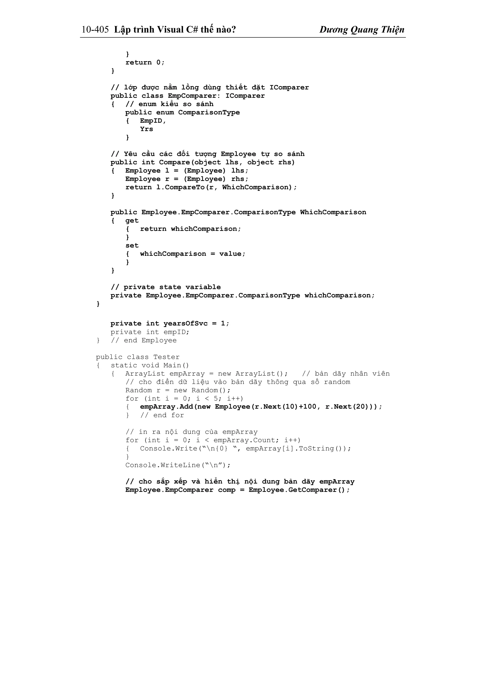 10-405 Lập trình Visual C# thế nào? Dương Quang Thiện
}
return 0;
}
// lớp được nằm lồng dùng thiết đặt IComparer
public class EmpComparer: IComparer
{ // enum kiểu so sánh
public enum ComparisonType
{ EmpID,
Yrs
}
// Yêu cầu các đối tượng Employee tự so sánh
public int Compare(object lhs, object rhs)
{ Employee l = (Employee) lhs;
Employee r = (Employee) rhs;
return l.CompareTo(r, WhichComparison);
}
public Employee.EmpComparer.ComparisonType WhichComparison
{ get
{ return whichComparison;
}
set
{ whichComparison = value;
}
}
// private state variable
private Employee.EmpComparer.ComparisonType whichComparison;
}
private int yearsOfSvc = 1;
private int empID;
} // end Employee
public class Tester
{ static void Main()
{ ArrayList empArray = new ArrayList(); // bản dãy nhân viên
// cho điền dữ liệu vào bản dãy thông qua số random
Random r = new Random();
for (int i = 0; i < 5; i++)
{ empArray.Add(new Employee(r.Next(10)+100, r.Next(20)));
} // end for
// in ra nội dung của empArray
for (int i = 0; i < empArray.Count; i++)
{ Console.Write(“n{0} “, empArray[i].ToString());
}
Console.WriteLine(“n”);
// cho sắp xếp và hiển thị nội dung bản dãy empArray
Employee.EmpComparer comp = Employee.GetComparer();
 