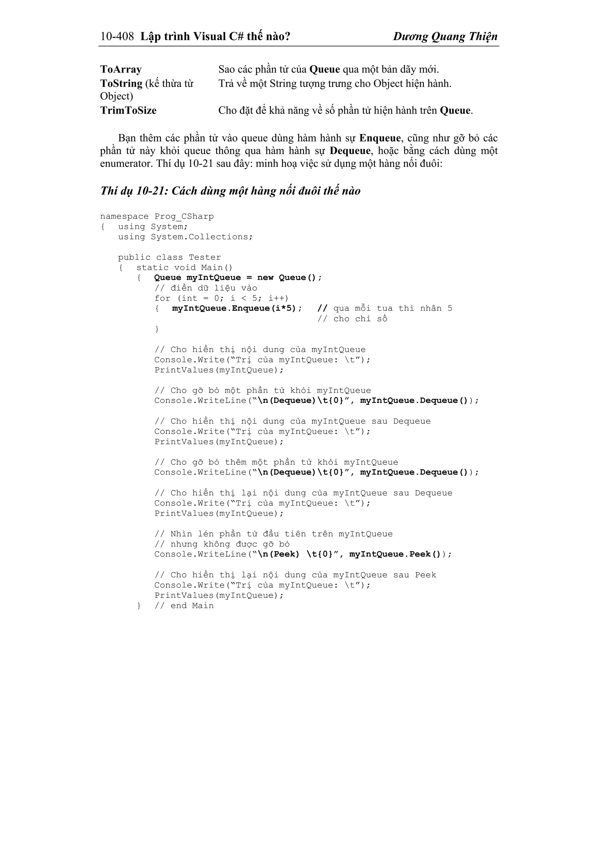 10-408 Lập trình Visual C# thế nào? Dương Quang Thiện
ToArray Sao các phần tử của Queue qua một bản dãy mới.
ToString (kế thừa từ
Object)
Trả về một String tượng trưng cho Object hiện hành.
TrimToSize Cho đặt để khả năng về số phần tử hiện hành trên Queue.
Bạn thêm các phần tử vào queue dùng hàm hành sự Enqueue, cũng như gỡ bỏ các
phần tử này khỏi queue thông qua hàm hành sự Dequeue, hoặc bằng cách dùng một
enumerator. Thí dụ 10-21 sau đây: minh hoạ việc sử dụng một hàng nối đuôi:
Thí dụ 10-21: Cách dùng một hàng nối đuôi thế nào
namespace Prog_CSharp
{ using System;
using System.Collections;
public class Tester
{ static void Main()
{ Queue myIntQueue = new Queue();
// điền dữ liệu vào
for (int = 0; i < 5; i++)
{ myIntQueue.Enqueue(i*5); // qua mỗi tua thì nhân 5
// cho chỉ số
}
// Cho hiển thị nội dung của myIntQueue
Console.Write(“Trị của myIntQueue: t”);
PrintValues(myIntQueue);
// Cho gỡ bỏ một phần tử khỏi myIntQueue
Console.WriteLine(“n(Dequeue)t{0}”, myIntQueue.Dequeue());
// Cho hiển thị nội dung của myIntQueue sau Dequeue
Console.Write(“Trị của myIntQueue: t”);
PrintValues(myIntQueue);
// Cho gỡ bỏ thêm một phần tử khỏi myIntQueue
Console.WriteLine(“n(Dequeue)t{0}”, myIntQueue.Dequeue());
// Cho hiển thị lại nội dung của myIntQueue sau Dequeue
Console.Write(“Trị của myIntQueue: t”);
PrintValues(myIntQueue);
// Nhìn lén phần tử đầu tiên trên myIntQueue
// nhưng không được gỡ bỏ
Console.WriteLine(“n(Peek) t{0}”, myIntQueue.Peek());
// Cho hiển thị lại nội dung của myIntQueue sau Peek
Console.Write(“Trị của myIntQueue: t”);
PrintValues(myIntQueue);
} // end Main
 