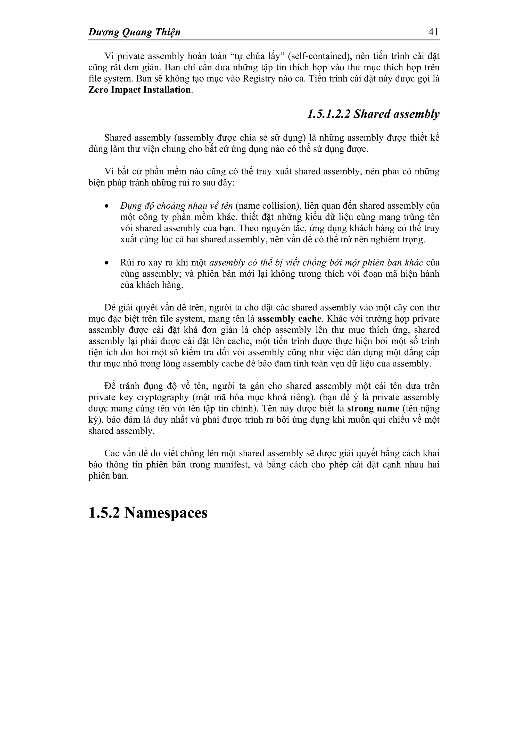 Dương Quang Thiện 41
Vì private assembly hoàn toàn “tự chứa lấy” (self-contained), nên tiến trình cài đặt
cũng rất đơn giản. Ban chỉ cần đưa những tập tin thích hợp vào thư mục thích hợp trên
file system. Ban sẽ không tạo mục vào Registry nào cả. Tiến trình cài đặt này được gọi là
Zero Impact Installation.
1.5.1.2.2 Shared assembly
Shared assembly (assembly được chia sẻ sử dụng) là những assembly được thiết kế
dùng làm thư viện chung cho bất cứ ứng dụng nào có thể sử dụng được.
Vì bất cứ phần mềm nào cũng có thể truy xuất shared assembly, nên phải có những
biện pháp tránh những rủi ro sau đây:
 Đụng độ choảng nhau về tên (name collision), liên quan đến shared assembly của
một công ty phần mềm khác, thiết đặt những kiểu dữ liệu cùng mang trùng tên
với shared assembly của bạn. Theo nguyên tắc, ứng dụng khách hàng có thể truy
xuất cùng lúc cả hai shared assembly, nên vấn đề có thể trở nên nghiêm trọng.
 Rủi ro xảy ra khi một assembly có thể bị viết chồng bởi một phiên bản khác của
cùng assembly; và phiên bản mới lại không tương thích với đoạn mã hiện hành
của khách hàng.
Để giải quyết vấn đề trên, người ta cho đặt các shared assembly vào một cây con thư
mục đặc biệt trên file system, mang tên là assembly cache. Khác với trường hợp private
assembly được cài đặt khá đơn giản là chép assembly lên thư mục thích ứng, shared
assembly lại phải được cài đặt lên cache, một tiến trình được thực hiện bởi một số trình
tiện ích đòi hỏi một số kiểm tra đối với assembly cũng như việc dàn dựng một đẳng cấp
thư mục nhỏ trong lòng assembly cache để bảo đảm tính toàn vẹn dữ liệu của assembly.
Để tránh đụng độ về tên, người ta gán cho shared assembly một cái tên dựa trên
private key cryptography (mật mã hóa mục khoá riêng). (bạn để ý là private assembly
được mang cùng tên với tên tập tin chính). Tên này được biết là strong name (tên nặng
ký), bảo đảm là duy nhất và phải được trình ra bởi ứng dụng khi muốn qui chiếu về một
shared assembly.
Các vấn đề do viết chồng lên một shared assembly sẽ được giải quyết bằng cách khai
báo thông tin phiên bản trong manifest, và bằng cách cho phép cài đặt cạnh nhau hai
phiên bản.
1.5.2 Namespaces
 