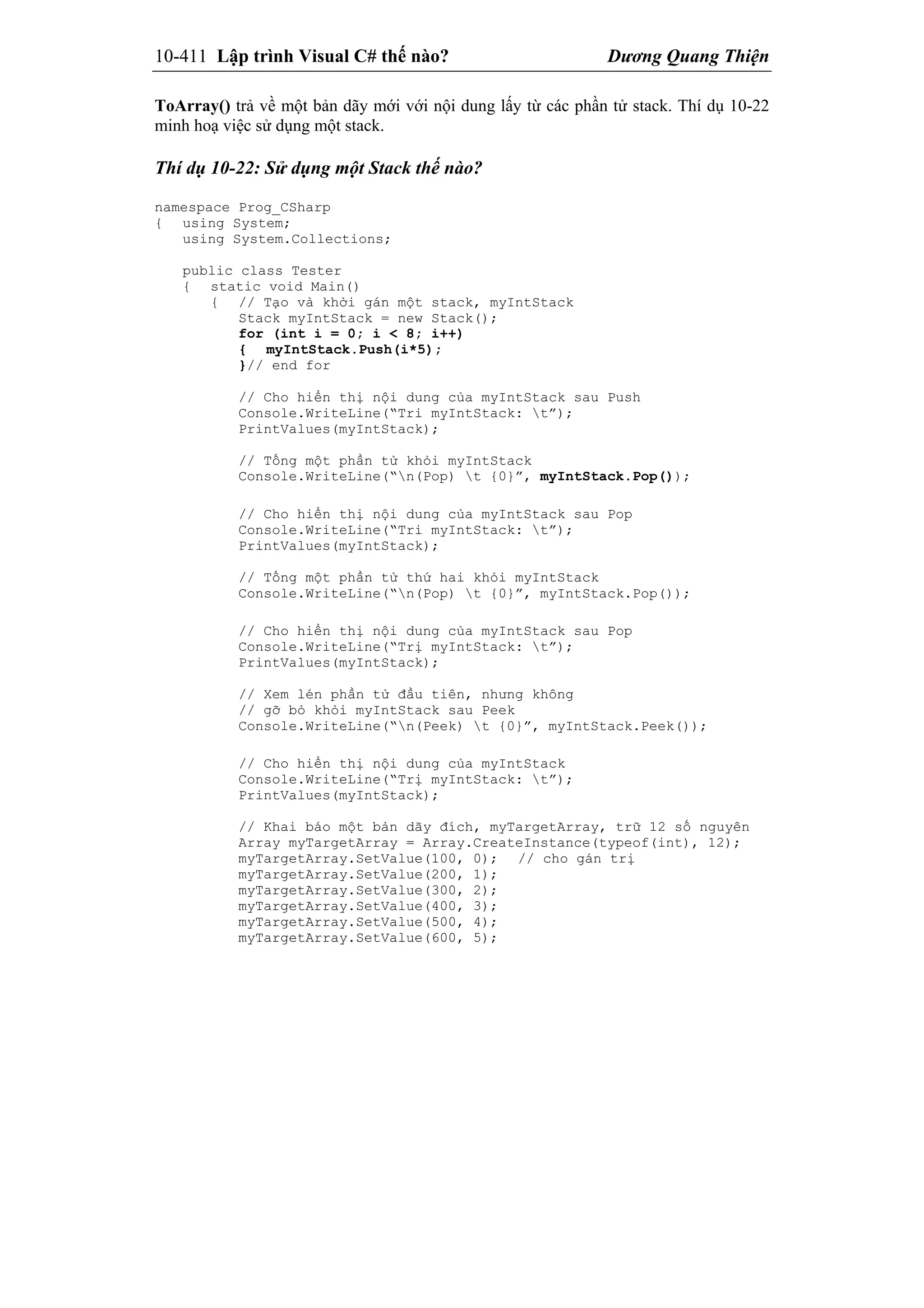 10-411 Lập trình Visual C# thế nào? Dương Quang Thiện
ToArray() trả về một bản dãy mới với nội dung lấy từ các phần tử stack. Thí dụ 10-22
minh hoạ việc sử dụng một stack.
Thí dụ 10-22: Sử dụng một Stack thế nào?
namespace Prog_CSharp
{ using System;
using System.Collections;
public class Tester
{ static void Main()
{ // Tạo và khởi gán một stack, myIntStack
Stack myIntStack = new Stack();
for (int i = 0; i < 8; i++)
{ myIntStack.Push(i*5);
}// end for
// Cho hiển thị nội dung của myIntStack sau Push
Console.WriteLine(“Tri myIntStack: t”);
PrintValues(myIntStack);
// Tống một phần tử khỏi myIntStack
Console.WriteLine(“n(Pop) t {0}”, myIntStack.Pop());
// Cho hiển thị nội dung của myIntStack sau Pop
Console.WriteLine(“Tri myIntStack: t”);
PrintValues(myIntStack);
// Tống một phần tử thứ hai khỏi myIntStack
Console.WriteLine(“n(Pop) t {0}”, myIntStack.Pop());
// Cho hiển thị nội dung của myIntStack sau Pop
Console.WriteLine(“Trị myIntStack: t”);
PrintValues(myIntStack);
// Xem lén phần tử đầu tiên, nhưng không
// gỡ bỏ khỏi myIntStack sau Peek
Console.WriteLine(“n(Peek) t {0}”, myIntStack.Peek());
// Cho hiển thị nội dung của myIntStack
Console.WriteLine(“Trị myIntStack: t”);
PrintValues(myIntStack);
// Khai báo một bản dãy đích, myTargetArray, trữ 12 số nguyên
Array myTargetArray = Array.CreateInstance(typeof(int), 12);
myTargetArray.SetValue(100, 0); // cho gán trị
myTargetArray.SetValue(200, 1);
myTargetArray.SetValue(300, 2);
myTargetArray.SetValue(400, 3);
myTargetArray.SetValue(500, 4);
myTargetArray.SetValue(600, 5);
 