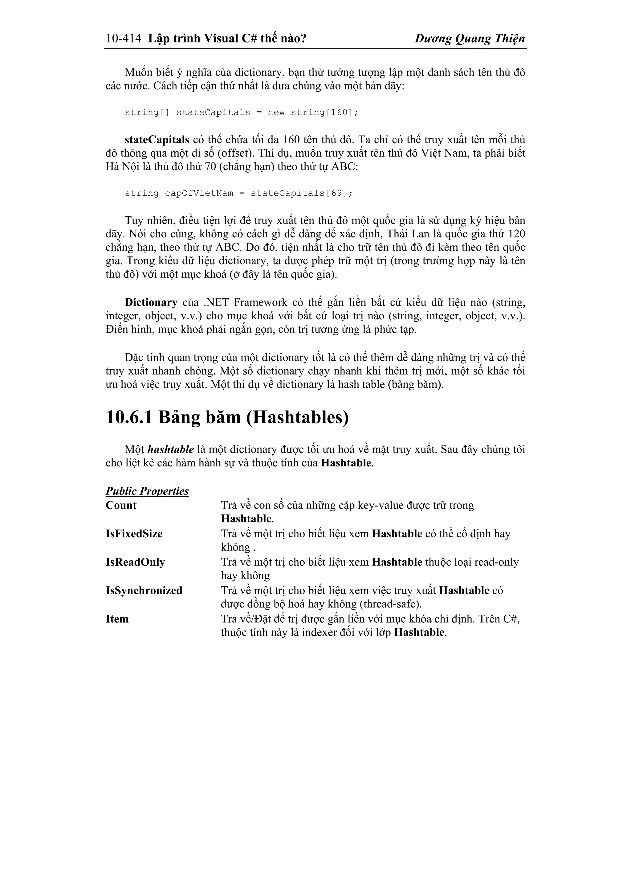 10-414 Lập trình Visual C# thế nào? Dương Quang Thiện
Muốn biết ý nghĩa của dictionary, bạn thử tưởng tượng lập một danh sách tên thủ đô
các nước. Cách tiếp cận thứ nhất là đưa chúng vào một bản dãy:
string[] stateCapitals = new string[160];
stateCapitals có thể chứa tối đa 160 tên thủ đô. Ta chỉ có thể truy xuất tên mỗi thủ
đô thông qua một di số (offset). Thí dụ, muốn truy xuất tên thủ đô Việt Nam, ta phải biết
Hà Nội là thủ đô thứ 70 (chẳng hạn) theo thứ tự ABC:
string capOfVietNam = stateCapitals[69];
Tuy nhiên, điều tiện lợi để truy xuất tên thủ đô một quốc gia là sử dụng ký hiệu bản
dãy. Nói cho cùng, không có cách gì dễ dàng để xác định, Thái Lan là quốc gia thứ 120
chẳng hạn, theo thứ tự ABC. Do đó, tiện nhất là cho trữ tên thủ đô đi kèm theo tên quốc
gia. Trong kiểu dữ liệu dictionary, ta được phép trữ một trị (trong trường hợp này là tên
thủ đô) với một mục khoá (ở đây là tên quốc gia).
Dictionary của .NET Framework có thể gắn liền bất cứ kiểu dữ liệu nào (string,
integer, object, v.v.) cho mục khoá với bất cứ loại trị nào (string, integer, object, v.v.).
Điển hình, mục khoá phải ngắn gọn, còn trị tương ứng là phức tạp.
Đặc tính quan trọng của một dictionary tốt là có thể thêm dễ dàng những trị và có thể
truy xuất nhanh chóng. Một số dictionary chạy nhanh khi thêm trị mới, một số khác tối
ưu hoá việc truy xuất. Một thí dụ về dictionary là hash table (bảng băm).
10.6.1 Bảng băm (Hashtables)
Một hashtable là một dictionary được tối ưu hoá về mặt truy xuất. Sau đây chúng tôi
cho liệt kê các hàm hành sự và thuộc tính của Hashtable.
Public Properties
Count Trả về con số của những cặp key-value được trữ trong
Hashtable.
IsFixedSize Trả về một trị cho biết liệu xem Hashtable có thể cố định hay
không .
IsReadOnly Trả về một trị cho biết liệu xem Hashtable thuộc loại read-only
hay không
IsSynchronized Trả về một trị cho biết liệu xem việc truy xuất Hashtable có
được đồng bộ hoá hay không (thread-safe).
Item Trả về/Đặt để trị được gắn liền với mục khóa chỉ định. Trên C#,
thuộc tính này là indexer đối với lớp Hashtable.
 