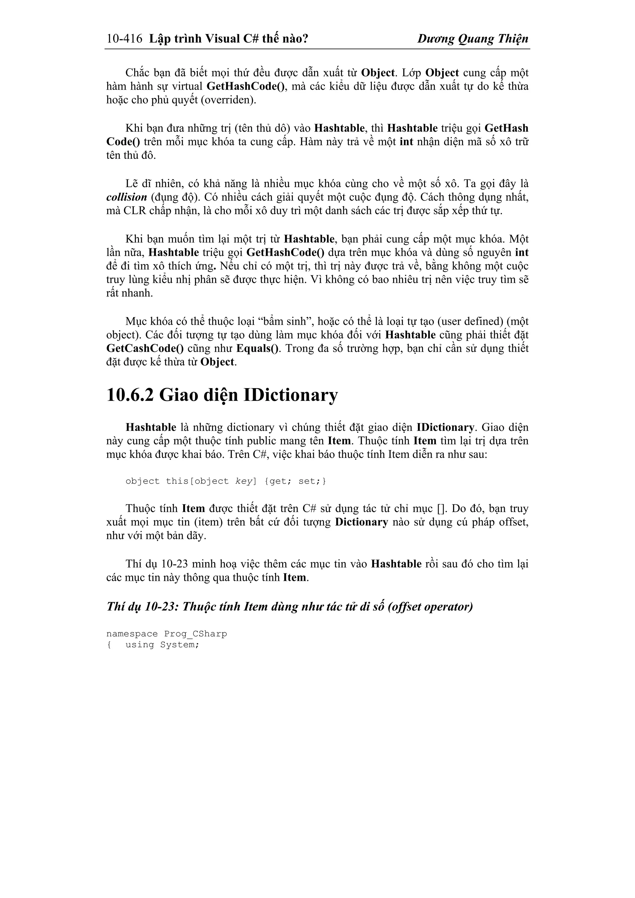 10-416 Lập trình Visual C# thế nào? Dương Quang Thiện
Chắc bạn đã biết mọi thứ đều được dẫn xuất từ Object. Lớp Object cung cấp một
hàm hành sự virtual GetHashCode(), mà các kiểu dữ liệu được dẫn xuất tự do kế thừa
hoặc cho phủ quyết (overriden).
Khi bạn đưa những trị (tên thủ dô) vào Hashtable, thì Hashtable triệu gọi GetHash
Code() trên mỗi mục khóa ta cung cấp. Hàm này trả về một int nhận diện mã số xô trữ
tên thủ đô.
Lẽ dĩ nhiên, có khả năng là nhiều mục khóa cùng cho về một số xô. Ta gọi đây là
collision (đụng độ). Có nhiều cách giải quyết một cuộc đụng độ. Cách thông dụng nhất,
mà CLR chấp nhận, là cho mỗi xô duy trì một danh sách các trị được sắp xếp thứ tự.
Khi bạn muốn tìm lại một trị từ Hashtable, bạn phải cung cấp một mục khóa. Một
lần nữa, Hashtable triệu gọi GetHashCode() dựa trên mục khóa và dùng số nguyên int
để đi tìm xô thích ứng. Nếu chỉ có một trị, thì trị này được trả về, bằng không một cuộc
truy lùng kiểu nhị phân sẽ được thực hiện. Vì không có bao nhiêu trị nên việc truy tìm sẽ
rất nhanh.
Mục khóa có thể thuộc loại “bẩm sinh”, hoặc có thể là loại tự tạo (user defined) (một
object). Các đối tượng tự tạo dùng làm mục khóa đối với Hashtable cũng phải thiết đặt
GetCashCode() cũng như Equals(). Trong đa số trường hợp, bạn chỉ cần sử dụng thiết
đặt được kế thừa từ Object.
10.6.2 Giao diện IDictionary
Hashtable là những dictionary vì chúng thiết đặt giao diện IDictionary. Giao diện
này cung cấp một thuộc tính public mang tên Item. Thuộc tính Item tìm lại trị dựa trên
mục khóa được khai báo. Trên C#, việc khai báo thuộc tính Item diễn ra như sau:
object this[object key] {get; set;}
Thuộc tính Item được thiết đặt trên C# sử dụng tác tử chỉ mục []. Do đó, bạn truy
xuất mọi mục tin (item) trên bất cứ đối tượng Dictionary nào sử dụng cú pháp offset,
như với một bản dãy.
Thí dụ 10-23 minh hoạ việc thêm các mục tin vào Hashtable rồi sau đó cho tìm lại
các mục tin này thông qua thuộc tính Item.
Thí dụ 10-23: Thuộc tính Item dùng như tác tử di số (offset operator)
namespace Prog_CSharp
{ using System;
 