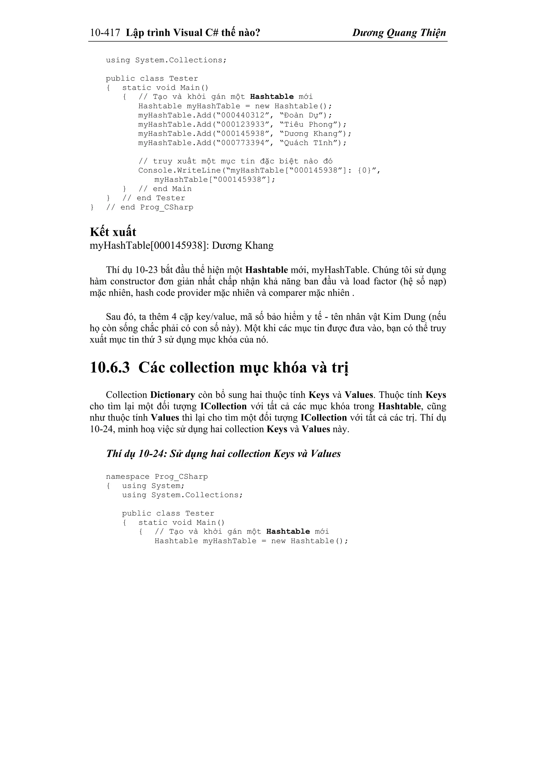 10-417 Lập trình Visual C# thế nào? Dương Quang Thiện
using System.Collections;
public class Tester
{ static void Main()
{ // Tạo và khởi gán một Hashtable mới
Hashtable myHashTable = new Hashtable();
myHashTable.Add(“000440312”, “Đoàn Dự”);
myHashTable.Add(“000123933”, “Tiêu Phong”);
myHashTable.Add(“000145938”, “Dương Khang”);
myHashTable.Add(“000773394”, “Quách Tĩnh”);
// truy xuất một mục tin đặc biệt nào đó
Console.WriteLine(“myHashTable[“000145938”]: {0}”,
myHashTable[“000145938”];
} // end Main
} // end Tester
} // end Prog_CSharp
Kết xuất
myHashTable[000145938]: Dương Khang
Thí dụ 10-23 bắt đầu thể hiện một Hashtable mới, myHashTable. Chúng tôi sử dụng
hàm constructor đơn giản nhất chấp nhận khả năng ban đầu và load factor (hệ số nạp)
mặc nhiên, hash code provider mặc nhiên và comparer mặc nhiên .
Sau đó, ta thêm 4 cặp key/value, mã số bảo hiểm y tế - tên nhân vật Kim Dung (nếu
họ còn sống chắc phải có con số này). Một khi các mục tin được đưa vào, bạn có thể truy
xuất mục tin thứ 3 sử dụng mục khóa của nó.
10.6.3 Các collection mục khóa và trị
Collection Dictionary còn bổ sung hai thuộc tính Keys và Values. Thuộc tính Keys
cho tìm lại một đối tượng ICollection với tất cả các mục khóa trong Hashtable, cũng
như thuộc tính Values thì lại cho tìm một đối tượng ICollection với tất cả các trị. Thí dụ
10-24, minh hoạ việc sử dụng hai collection Keys và Values này.
Thí dụ 10-24: Sử dụng hai collection Keys và Values
namespace Prog_CSharp
{ using System;
using System.Collections;
public class Tester
{ static void Main()
{ // Tạo và khởi gán một Hashtable mới
Hashtable myHashTable = new Hashtable();
 