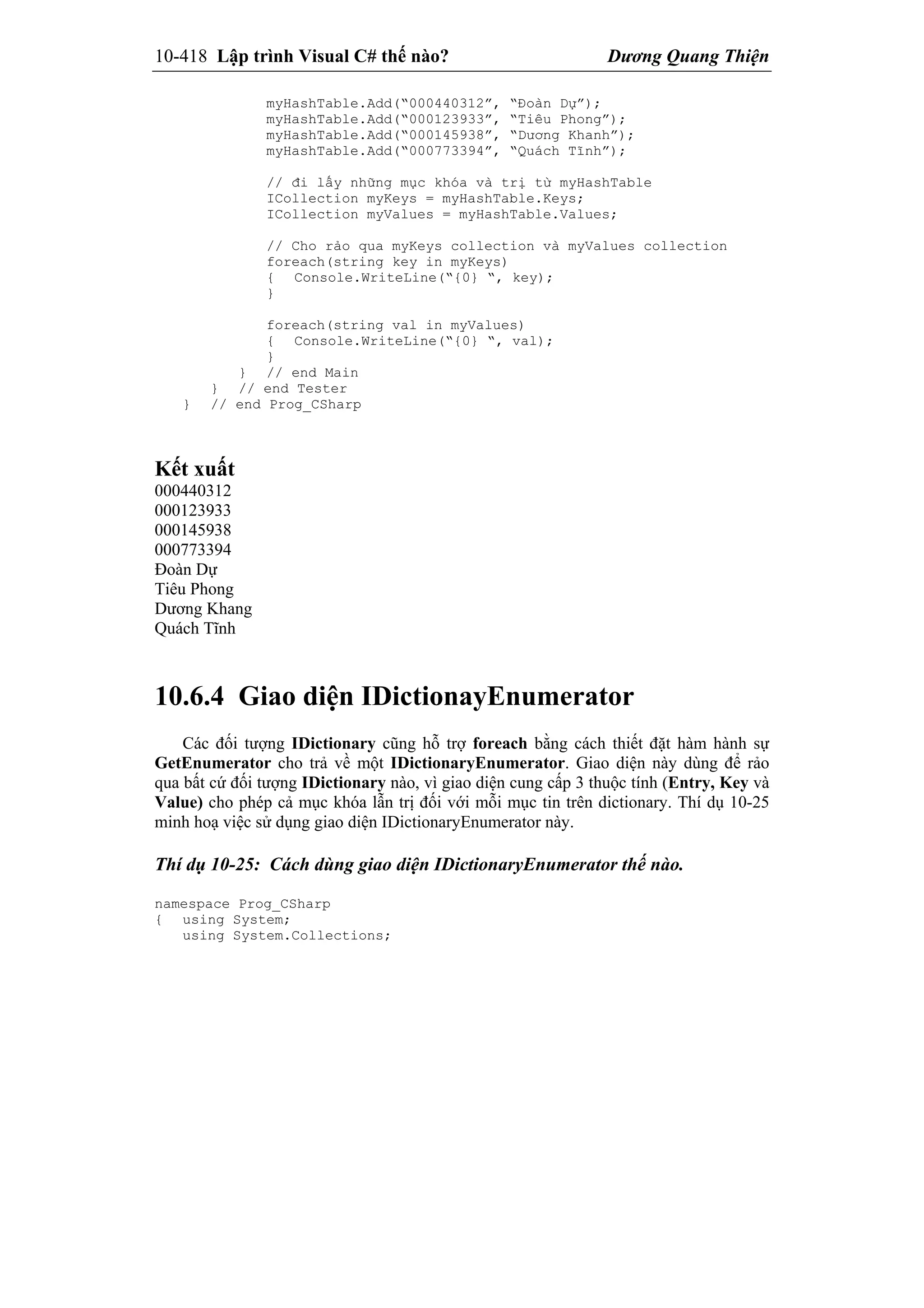 10-418 Lập trình Visual C# thế nào? Dương Quang Thiện
myHashTable.Add(“000440312”, “Đoàn Dự”);
myHashTable.Add(“000123933”, “Tiêu Phong”);
myHashTable.Add(“000145938”, “Dương Khanh”);
myHashTable.Add(“000773394”, “Quách Tĩnh”);
// đi lấy những mục khóa và trị từ myHashTable
ICollection myKeys = myHashTable.Keys;
ICollection myValues = myHashTable.Values;
// Cho rảo qua myKeys collection và myValues collection
foreach(string key in myKeys)
{ Console.WriteLine(“{0} “, key);
}
foreach(string val in myValues)
{ Console.WriteLine(“{0} “, val);
}
} // end Main
} // end Tester
} // end Prog_CSharp
Kết xuất
000440312
000123933
000145938
000773394
Đoàn Dự
Tiêu Phong
Dương Khang
Quách Tĩnh
10.6.4 Giao diện IDictionayEnumerator
Các đối tượng IDictionary cũng hỗ trợ foreach bằng cách thiết đặt hàm hành sự
GetEnumerator cho trả về một IDictionaryEnumerator. Giao diện này dùng để rảo
qua bất cứ đối tượng IDictionary nào, vì giao diện cung cấp 3 thuộc tính (Entry, Key và
Value) cho phép cả mục khóa lẫn trị đối với mỗi mục tin trên dictionary. Thí dụ 10-25
minh hoạ việc sử dụng giao diện IDictionaryEnumerator này.
Thí dụ 10-25: Cách dùng giao diện IDictionaryEnumerator thế nào.
namespace Prog_CSharp
{ using System;
using System.Collections;
 