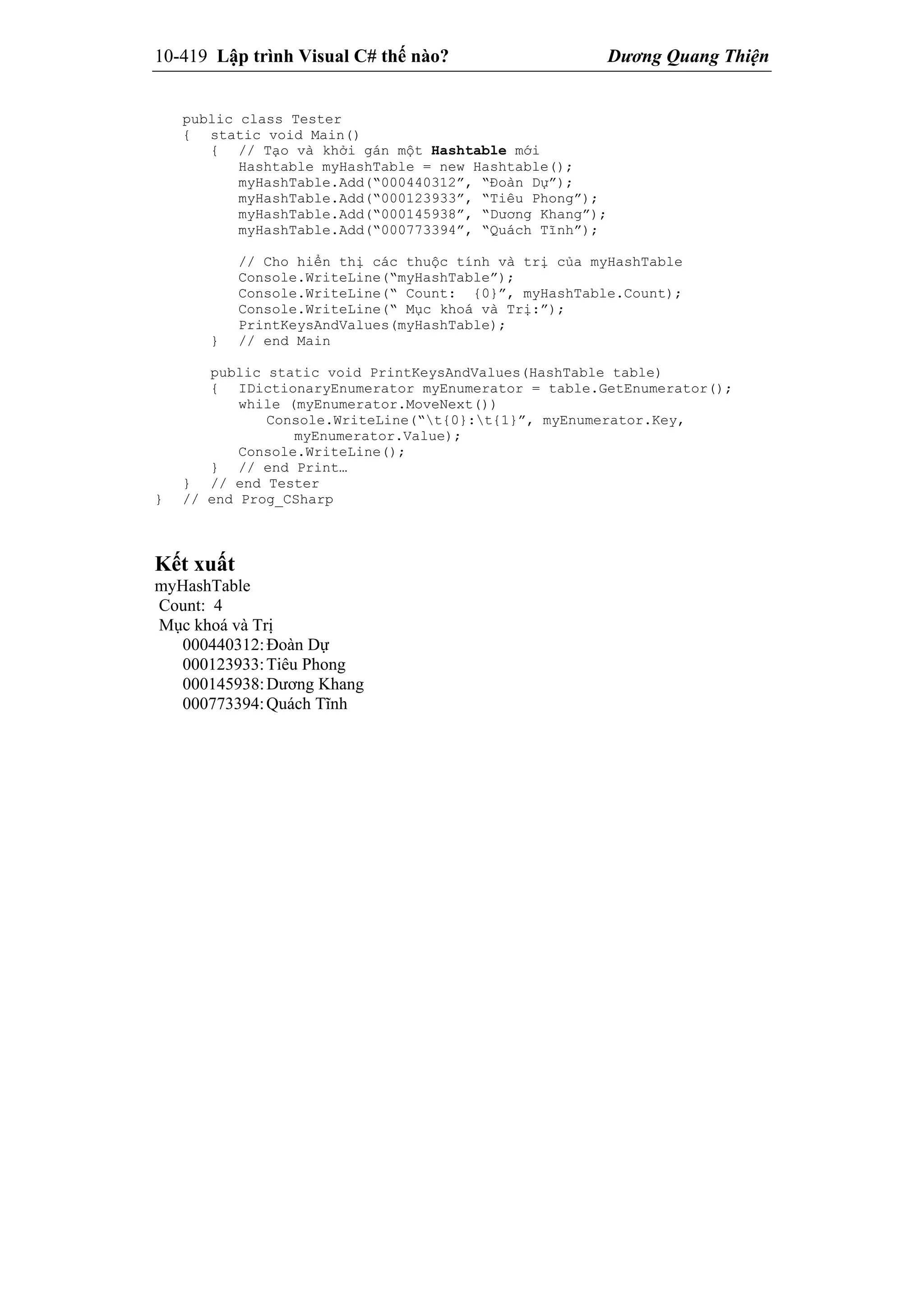 10-419 Lập trình Visual C# thế nào? Dương Quang Thiện
public class Tester
{ static void Main()
{ // Tạo và khởi gán một Hashtable mới
Hashtable myHashTable = new Hashtable();
myHashTable.Add(“000440312”, “Đoàn Dự”);
myHashTable.Add(“000123933”, “Tiêu Phong”);
myHashTable.Add(“000145938”, “Dương Khang”);
myHashTable.Add(“000773394”, “Quách Tĩnh”);
// Cho hiển thị các thuộc tính và trị của myHashTable
Console.WriteLine(“myHashTable”);
Console.WriteLine(“ Count: {0}”, myHashTable.Count);
Console.WriteLine(“ Mục khoá và Trị:”);
PrintKeysAndValues(myHashTable);
} // end Main
public static void PrintKeysAndValues(HashTable table)
{ IDictionaryEnumerator myEnumerator = table.GetEnumerator();
while (myEnumerator.MoveNext())
Console.WriteLine(“t{0}:t{1}”, myEnumerator.Key,
myEnumerator.Value);
Console.WriteLine();
} // end Print…
} // end Tester
} // end Prog_CSharp
Kết xuất
myHashTable
Count: 4
Mục khoá và Trị
000440312:Đoàn Dự
000123933:Tiêu Phong
000145938:Dương Khang
000773394:Quách Tĩnh
 