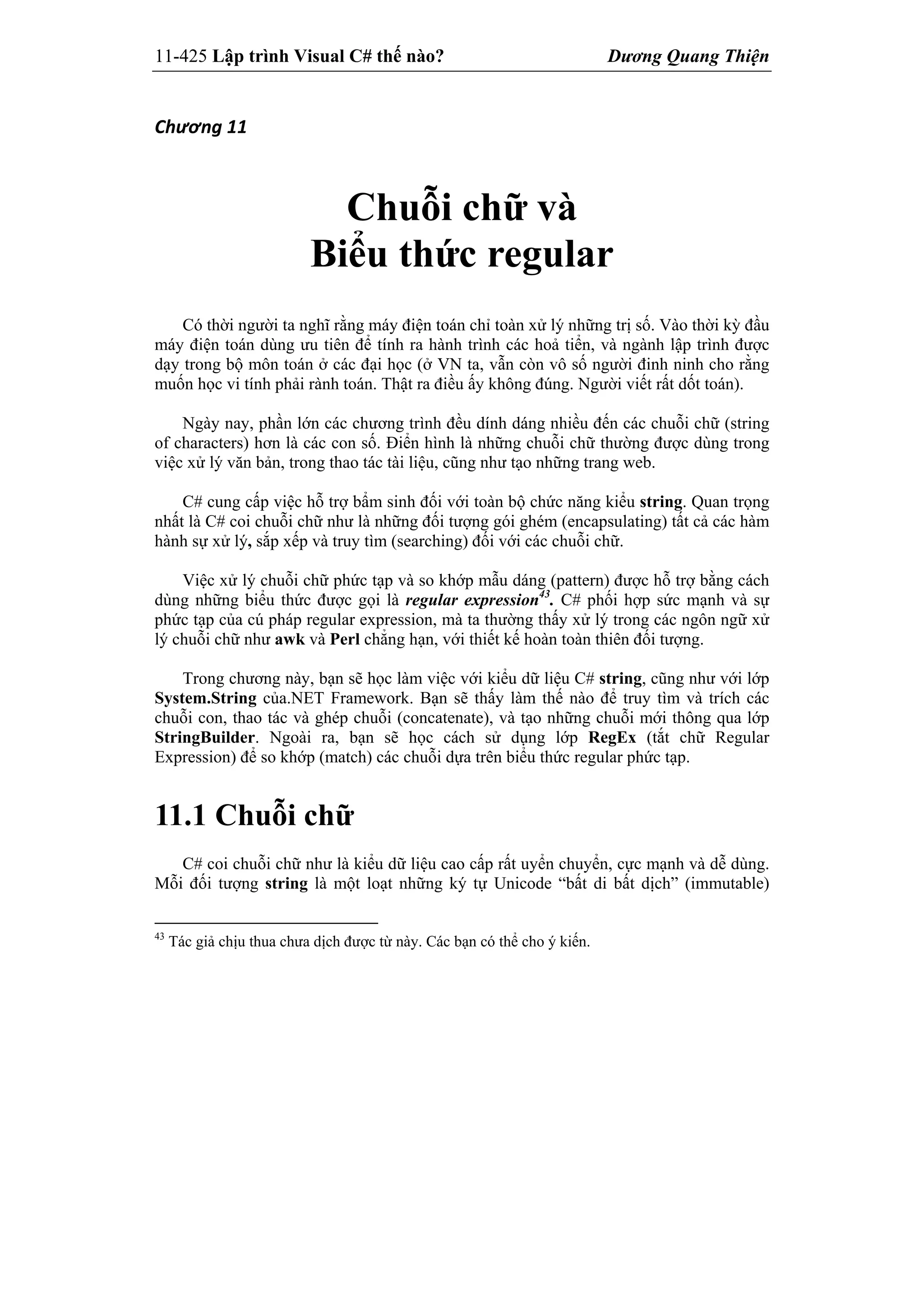 11-425 Lập trình Visual C# thế nào? Dương Quang Thiện
Chương 11 
Chuỗi chữ và
Biểu thức regular
Có thời người ta nghĩ rằng máy điện toán chỉ toàn xử lý những trị số. Vào thời kỳ đầu
máy điện toán dùng ưu tiên để tính ra hành trình các hoả tiển, và ngành lập trình được
dạy trong bộ môn toán ở các đại học (ở VN ta, vẫn còn vô số người đinh ninh cho rằng
muốn học vi tính phải rành toán. Thật ra điều ấy không đúng. Người viết rất dốt toán).
Ngày nay, phần lớn các chương trình đều dính dáng nhiều đến các chuỗi chữ (string
of characters) hơn là các con số. Điển hình là những chuỗi chữ thường được dùng trong
việc xử lý văn bản, trong thao tác tài liệu, cũng như tạo những trang web.
C# cung cấp việc hỗ trợ bẩm sinh đối với toàn bộ chức năng kiểu string. Quan trọng
nhất là C# coi chuỗi chữ như là những đối tượng gói ghém (encapsulating) tất cả các hàm
hành sự xử lý, sắp xếp và truy tìm (searching) đối với các chuỗi chữ.
Việc xử lý chuỗi chữ phức tạp và so khớp mẫu dáng (pattern) được hỗ trợ bằng cách
dùng những biểu thức được gọi là regular expression43
. C# phối hợp sức mạnh và sự
phức tạp của cú pháp regular expression, mà ta thường thấy xử lý trong các ngôn ngữ xử
lý chuỗi chữ như awk và Perl chẳng hạn, với thiết kế hoàn toàn thiên đối tượng.
Trong chương này, bạn sẽ học làm việc với kiểu dữ liệu C# string, cũng như với lớp
System.String của.NET Framework. Bạn sẽ thấy làm thế nào để truy tìm và trích các
chuỗi con, thao tác và ghép chuỗi (concatenate), và tạo những chuỗi mới thông qua lớp
StringBuilder. Ngoài ra, bạn sẽ học cách sử dụng lớp RegEx (tắt chữ Regular
Expression) để so khớp (match) các chuỗi dựa trên biểu thức regular phức tạp.
11.1 Chuỗi chữ
C# coi chuỗi chữ như là kiểu dữ liệu cao cấp rất uyển chuyển, cực mạnh và dễ dùng.
Mỗi đối tượng string là một loạt những ký tự Unicode “bất di bất dịch” (immutable)
43
Tác giả chịu thua chưa dịch được từ này. Các bạn có thể cho ý kiến.
 