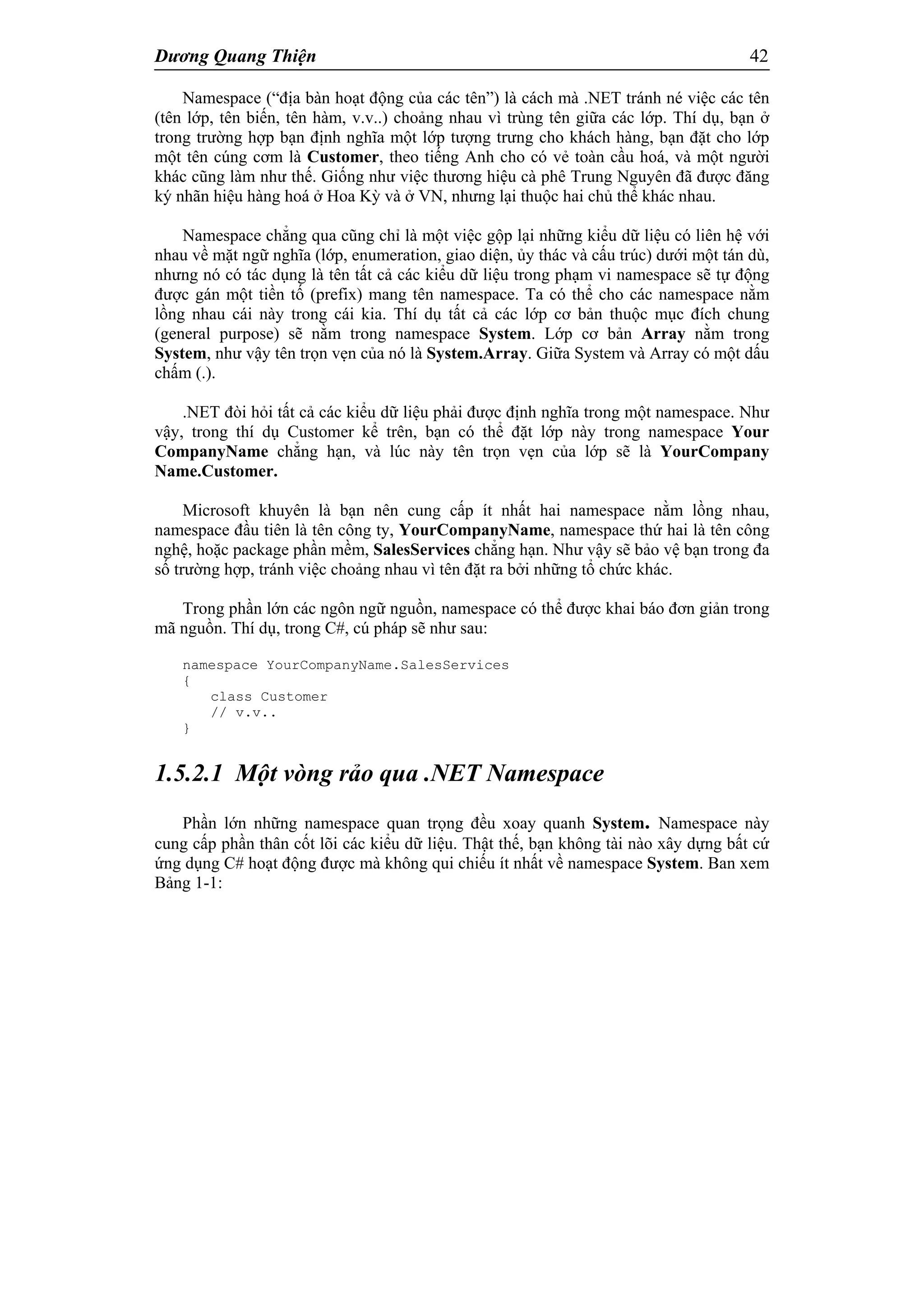 Dương Quang Thiện 42
Namespace (“địa bàn hoạt động của các tên”) là cách mà .NET tránh né việc các tên
(tên lớp, tên biến, tên hàm, v.v..) choảng nhau vì trùng tên giữa các lớp. Thí dụ, bạn ở
trong trường hợp bạn định nghĩa một lớp tượng trưng cho khách hàng, bạn đặt cho lớp
một tên cúng cơm là Customer, theo tiếng Anh cho có vẻ toàn cầu hoá, và một người
khác cũng làm như thế. Giống như việc thương hiệu cà phê Trung Nguyên đã được đăng
ký nhãn hiệu hàng hoá ở Hoa Kỳ và ở VN, nhưng lại thuộc hai chủ thể khác nhau.
Namespace chẳng qua cũng chỉ là một việc gộp lại những kiểu dữ liệu có liên hệ với
nhau về mặt ngữ nghĩa (lớp, enumeration, giao diện, ủy thác và cấu trúc) dưới một tán dù,
nhưng nó có tác dụng là tên tất cả các kiểu dữ liệu trong phạm vi namespace sẽ tự động
được gán một tiền tố (prefix) mang tên namespace. Ta có thể cho các namespace nằm
lồng nhau cái này trong cái kia. Thí dụ tất cả các lớp cơ bản thuộc mục đích chung
(general purpose) sẽ nằm trong namespace System. Lớp cơ bản Array nằm trong
System, như vậy tên trọn vẹn của nó là System.Array. Giữa System và Array có một dấu
chấm (.).
.NET đòi hỏi tất cả các kiểu dữ liệu phải được định nghĩa trong một namespace. Như
vậy, trong thí dụ Customer kể trên, bạn có thể đặt lớp này trong namespace Your
CompanyName chẳng hạn, và lúc này tên trọn vẹn của lớp sẽ là YourCompany
Name.Customer.
Microsoft khuyên là bạn nên cung cấp ít nhất hai namespace nằm lồng nhau,
namespace đầu tiên là tên công ty, YourCompanyName, namespace thứ hai là tên công
nghệ, hoặc package phần mềm, SalesServices chẳng hạn. Như vậy sẽ bảo vệ bạn trong đa
số trường hợp, tránh việc choảng nhau vì tên đặt ra bởi những tổ chức khác.
Trong phần lớn các ngôn ngữ nguồn, namespace có thể được khai báo đơn giản trong
mã nguồn. Thí dụ, trong C#, cú pháp sẽ như sau:
namespace YourCompanyName.SalesServices
{
class Customer
// v.v..
}
1.5.2.1 Một vòng rảo qua .NET Namespace
Phần lớn những namespace quan trọng đều xoay quanh System. Namespace này
cung cấp phần thân cốt lõi các kiểu dữ liệu. Thật thế, bạn không tài nào xây dựng bất cứ
ứng dụng C# hoạt động được mà không qui chiếu ít nhất về namespace System. Ban xem
Bảng 1-1:
 
