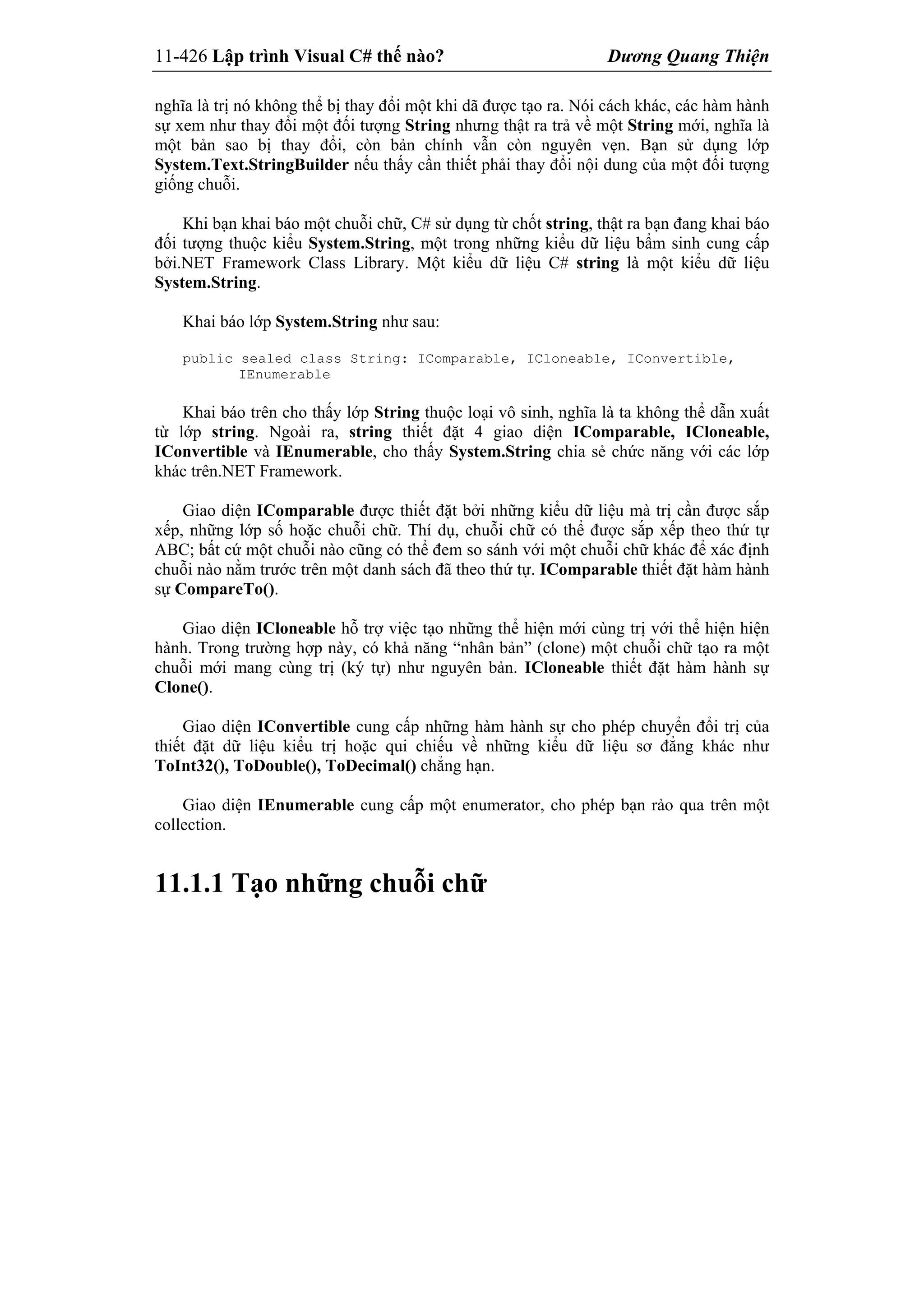 11-426 Lập trình Visual C# thế nào? Dương Quang Thiện
nghĩa là trị nó không thể bị thay đổi một khi dã được tạo ra. Nói cách khác, các hàm hành
sự xem như thay đổi một đối tượng String nhưng thật ra trả về một String mới, nghĩa là
một bản sao bị thay đổi, còn bản chính vẫn còn nguyên vẹn. Bạn sử dụng lớp
System.Text.StringBuilder nếu thấy cần thiết phải thay đổi nội dung của một đối tượng
giống chuỗi.
Khi bạn khai báo một chuỗi chữ, C# sử dụng từ chốt string, thật ra bạn đang khai báo
đối tượng thuộc kiểu System.String, một trong những kiểu dữ liệu bẩm sinh cung cấp
bởi.NET Framework Class Library. Một kiểu dữ liệu C# string là một kiểu dữ liệu
System.String.
Khai báo lớp System.String như sau:
public sealed class String: IComparable, ICloneable, IConvertible,
IEnumerable
Khai báo trên cho thấy lớp String thuộc loại vô sinh, nghĩa là ta không thể dẫn xuất
từ lớp string. Ngoài ra, string thiết đặt 4 giao diện IComparable, ICloneable,
IConvertible và IEnumerable, cho thấy System.String chia sẻ chức năng với các lớp
khác trên.NET Framework.
Giao diện IComparable được thiết đặt bởi những kiểu dữ liệu mà trị cần được sắp
xếp, những lớp số hoặc chuỗi chữ. Thí dụ, chuỗi chữ có thể được sắp xếp theo thứ tự
ABC; bất cứ một chuỗi nào cũng có thể đem so sánh với một chuỗi chữ khác để xác định
chuỗi nào nằm trước trên một danh sách đã theo thứ tự. IComparable thiết đặt hàm hành
sự CompareTo().
Giao diện ICloneable hỗ trợ việc tạo những thể hiện mới cùng trị với thể hiện hiện
hành. Trong trường hợp này, có khả năng “nhân bản” (clone) một chuỗi chữ tạo ra một
chuỗi mới mang cùng trị (ký tự) như nguyên bản. ICloneable thiết đặt hàm hành sự
Clone().
Giao diện IConvertible cung cấp những hàm hành sự cho phép chuyển đổi trị của
thiết đặt dữ liệu kiểu trị hoặc qui chiếu về những kiểu dữ liệu sơ đẳng khác như
ToInt32(), ToDouble(), ToDecimal() chẳng hạn.
Giao diện IEnumerable cung cấp một enumerator, cho phép bạn rảo qua trên một
collection.
11.1.1 Tạo những chuỗi chữ
 