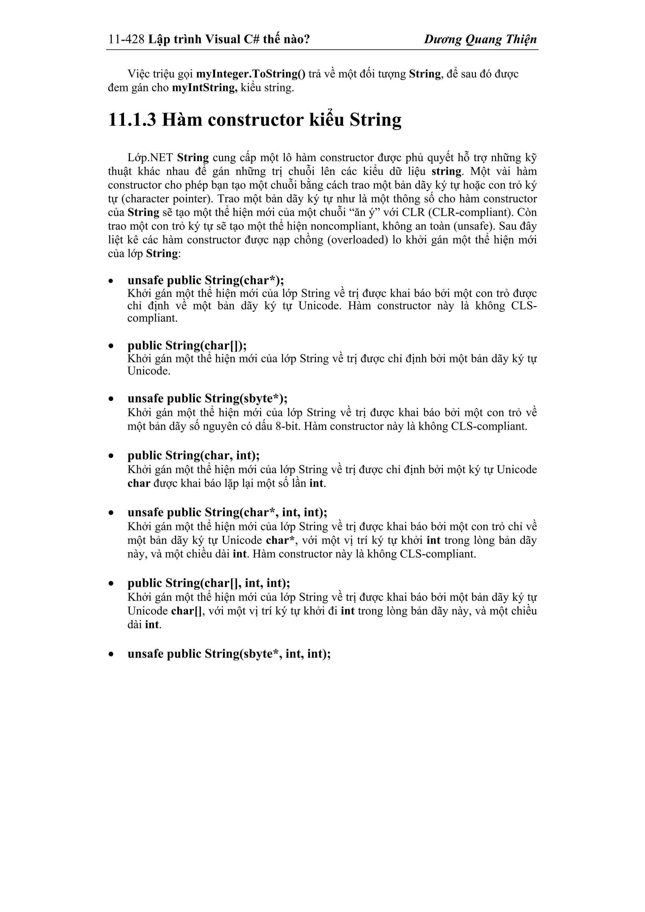 11-428 Lập trình Visual C# thế nào? Dương Quang Thiện
Việc triệu gọi myInteger.ToString() trả về một đối tượng String, để sau đó được
đem gán cho myIntString, kiểu string.
11.1.3 Hàm constructor kiểu String
Lớp.NET String cung cấp một lô hàm constructor được phủ quyết hỗ trợ những kỹ
thuật khác nhau để gán những trị chuỗi lên các kiểu dữ liệu string. Một vài hàm
constructor cho phép bạn tạo một chuỗi bằng cách trao một bản dãy ký tự hoặc con trỏ ký
tự (character pointer). Trao một bản dãy ký tự như là một thông số cho hàm constructor
của String sẽ tạo một thể hiện mới của một chuỗi “ăn ý” với CLR (CLR-compliant). Còn
trao một con trỏ ký tự sẽ tạo một thể hiện noncompliant, không an toàn (unsafe). Sau đây
liệt kê các hàm constructor được nạp chồng (overloaded) lo khởi gán một thể hiện mới
của lớp String:
 unsafe public String(char*);
Khởi gán một thể hiện mới của lớp String về trị được khai báo bởi một con trỏ được
chỉ định về một bản dãy ký tự Unicode. Hàm constructor này là không CLS-
compliant.
 public String(char[]);
Khởi gán một thể hiện mới của lớp String về trị được chỉ định bởi một bản dãy ký tự
Unicode.
 unsafe public String(sbyte*);
Khởi gán một thể hiện mới của lớp String về trị được khai báo bởi một con trỏ về
một bản dãy số nguyên có dấu 8-bit. Hàm constructor này là không CLS-compliant.
 public String(char, int);
Khởi gán một thể hiện mới của lớp String về trị được chỉ định bởi một ký tự Unicode
char được khai báo lặp lại một số lần int.
 unsafe public String(char*, int, int);
Khởi gán một thể hiện mới của lớp String về trị được khai báo bởi một con trỏ chỉ về
một bản dãy ký tự Unicode char*, với một vị trí ký tự khởi int trong lòng bản dãy
này, và một chiều dài int. Hàm constructor này là không CLS-compliant.
 public String(char[], int, int);
Khởi gán một thể hiện mới của lớp String về trị được khai báo bởi một bản dãy ký tự
Unicode char[], với một vị trí ký tự khởi đi int trong lòng bản dãy này, và một chiều
dài int.
 unsafe public String(sbyte*, int, int);
 