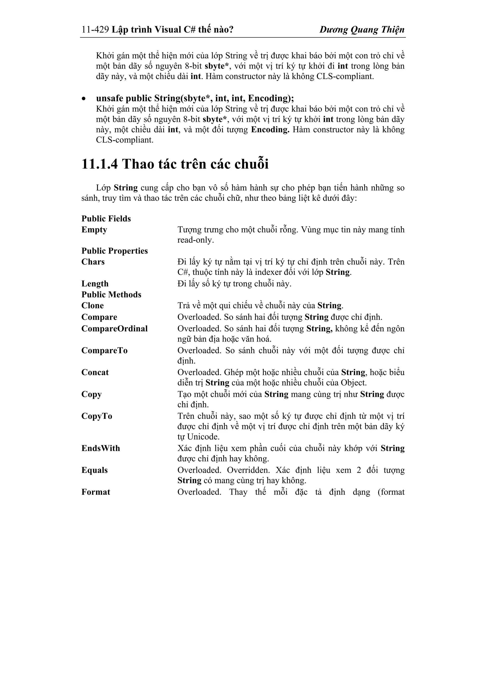11-429 Lập trình Visual C# thế nào? Dương Quang Thiện
Khởi gán một thể hiện mới của lớp String về trị được khai báo bởi một con trỏ chỉ về
một bản dãy số nguyên 8-bit sbyte*, với một vị trí ký tự khởi đi int trong lòng bản
dãy này, và một chiều dài int. Hàm constructor này là không CLS-compliant.
 unsafe public String(sbyte*, int, int, Encoding);
Khởi gán một thể hiện mới của lớp String về trị được khai báo bởi một con trỏ chỉ về
một bản dãy số nguyên 8-bit sbyte*, với một vị trí ký tự khởi int trong lòng bản dãy
này, một chiều dài int, và một đối tượng Encoding. Hàm constructor này là không
CLS-compliant.
11.1.4 Thao tác trên các chuỗi
Lớp String cung cấp cho bạn vô số hàm hành sự cho phép bạn tiến hành những so
sánh, truy tìm và thao tác trên các chuỗi chữ, như theo bảng liệt kê dưới đây:
Public Fields
Empty Tượng trưng cho một chuỗi rỗng. Vùng mục tin này mang tính
read-only.
Public Properties
Chars Đi lấy ký tự nằm tại vị trí ký tự chỉ định trên chuỗi này. Trên
C#, thuộc tính này là indexer đối với lớp String.
Length Đi lấy số ký tự trong chuỗi này.
Public Methods
Clone Trả về một qui chiếu về chuỗi này của String.
Compare Overloaded. So sánh hai đối tượng String được chỉ định.
CompareOrdinal Overloaded. So sánh hai đối tượng String, không kể đến ngôn
ngữ bản địa hoặc văn hoá.
CompareTo Overloaded. So sánh chuỗi này với một đối tượng được chỉ
định.
Concat Overloaded. Ghép một hoặc nhiều chuỗi của String, hoặc biểu
diễn trị String của một hoặc nhiều chuỗi của Object.
Copy Tạo một chuỗi mới của String mang cùng trị như String được
chỉ định.
CopyTo Trên chuỗi này, sao một số ký tự được chỉ định từ một vị trí
được chỉ định về một vị trí được chỉ định trên một bản dãy ký
tự Unicode.
EndsWith Xác định liệu xem phần cuối của chuỗi này khớp với String
được chỉ định hay không.
Equals Overloaded. Overridden. Xác định liệu xem 2 đối tượng
String có mang cùng trị hay không.
Format Overloaded. Thay thế mỗi đặc tả định dạng (format
 