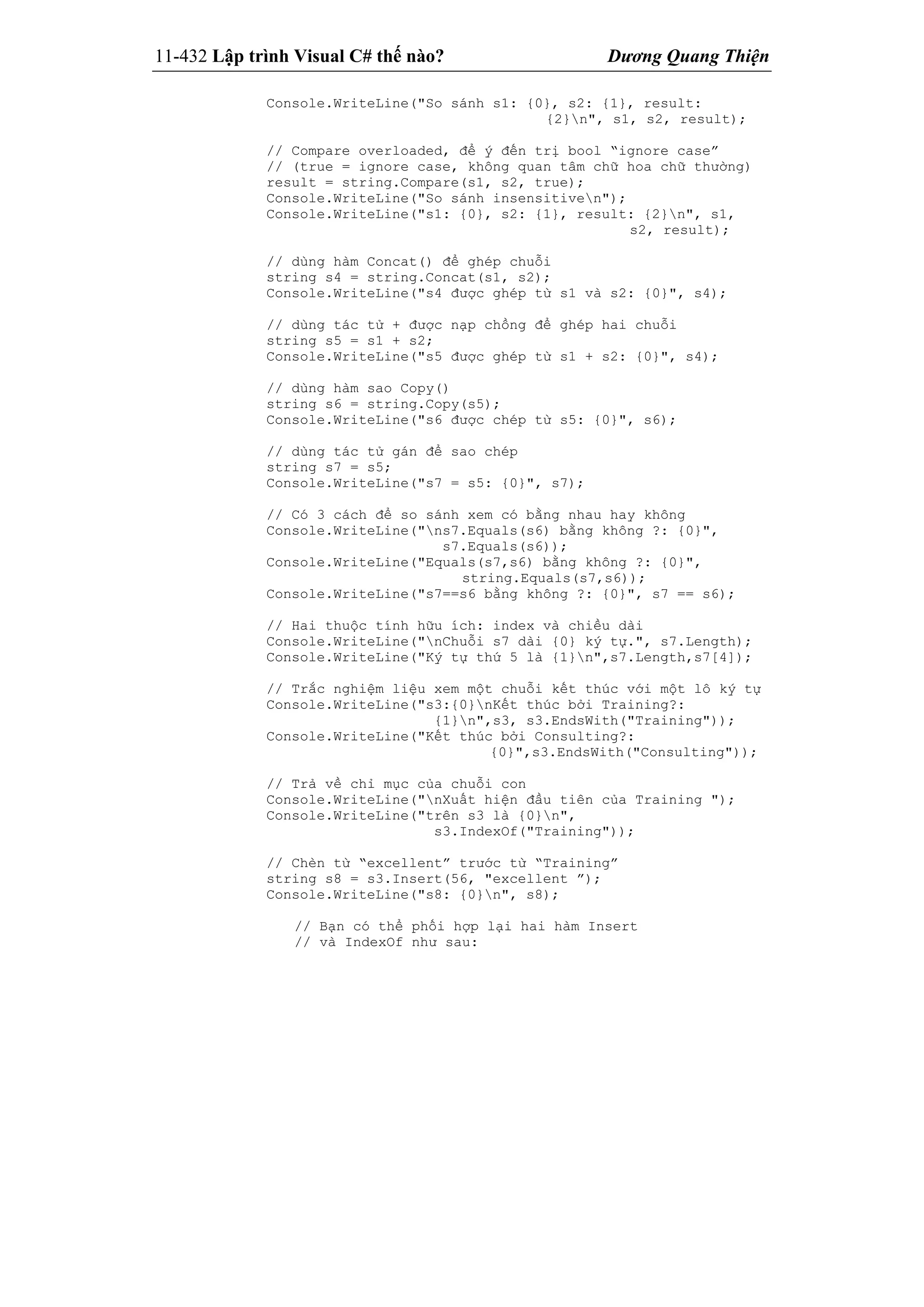 11-432 Lập trình Visual C# thế nào? Dương Quang Thiện
Console.WriteLine("So sánh s1: {0}, s2: {1}, result:
{2}n", s1, s2, result);
// Compare overloaded, để ý đến trị bool “ignore case”
// (true = ignore case, không quan tâm chữ hoa chữ thường)
result = string.Compare(s1, s2, true);
Console.WriteLine("So sánh insensitiven");
Console.WriteLine("s1: {0}, s2: {1}, result: {2}n", s1,
s2, result);
// dùng hàm Concat() để ghép chuỗi
string s4 = string.Concat(s1, s2);
Console.WriteLine("s4 được ghép từ s1 và s2: {0}", s4);
// dùng tác tử + được nạp chồng để ghép hai chuỗi
string s5 = s1 + s2;
Console.WriteLine("s5 được ghép từ s1 + s2: {0}", s4);
// dùng hàm sao Copy()
string s6 = string.Copy(s5);
Console.WriteLine("s6 được chép từ s5: {0}", s6);
// dùng tác tử gán để sao chép
string s7 = s5;
Console.WriteLine("s7 = s5: {0}", s7);
// Có 3 cách để so sánh xem có bằng nhau hay không
Console.WriteLine("ns7.Equals(s6) bằng không ?: {0}",
s7.Equals(s6));
Console.WriteLine("Equals(s7,s6) bằng không ?: {0}",
string.Equals(s7,s6));
Console.WriteLine("s7==s6 bằng không ?: {0}", s7 == s6);
// Hai thuộc tính hữu ích: index và chiều dài
Console.WriteLine("nChuỗi s7 dài {0} ký tự.", s7.Length);
Console.WriteLine("Ký tự thứ 5 là {1}n",s7.Length,s7[4]);
// Trắc nghiệm liệu xem một chuỗi kết thúc với một lô ký tự
Console.WriteLine("s3:{0}nKết thúc bởi Training?:
{1}n",s3, s3.EndsWith("Training"));
Console.WriteLine("Kết thúc bởi Consulting?:
{0}",s3.EndsWith("Consulting"));
// Trả về chỉ mục của chuỗi con
Console.WriteLine("nXuất hiện đầu tiên của Training ");
Console.WriteLine("trên s3 là {0}n",
s3.IndexOf("Training"));
// Chèn từ “excellent” trước từ “Training”
string s8 = s3.Insert(56, "excellent ”);
Console.WriteLine("s8: {0}n", s8);
// Bạn có thể phối hợp lại hai hàm Insert
// và IndexOf như sau:
 