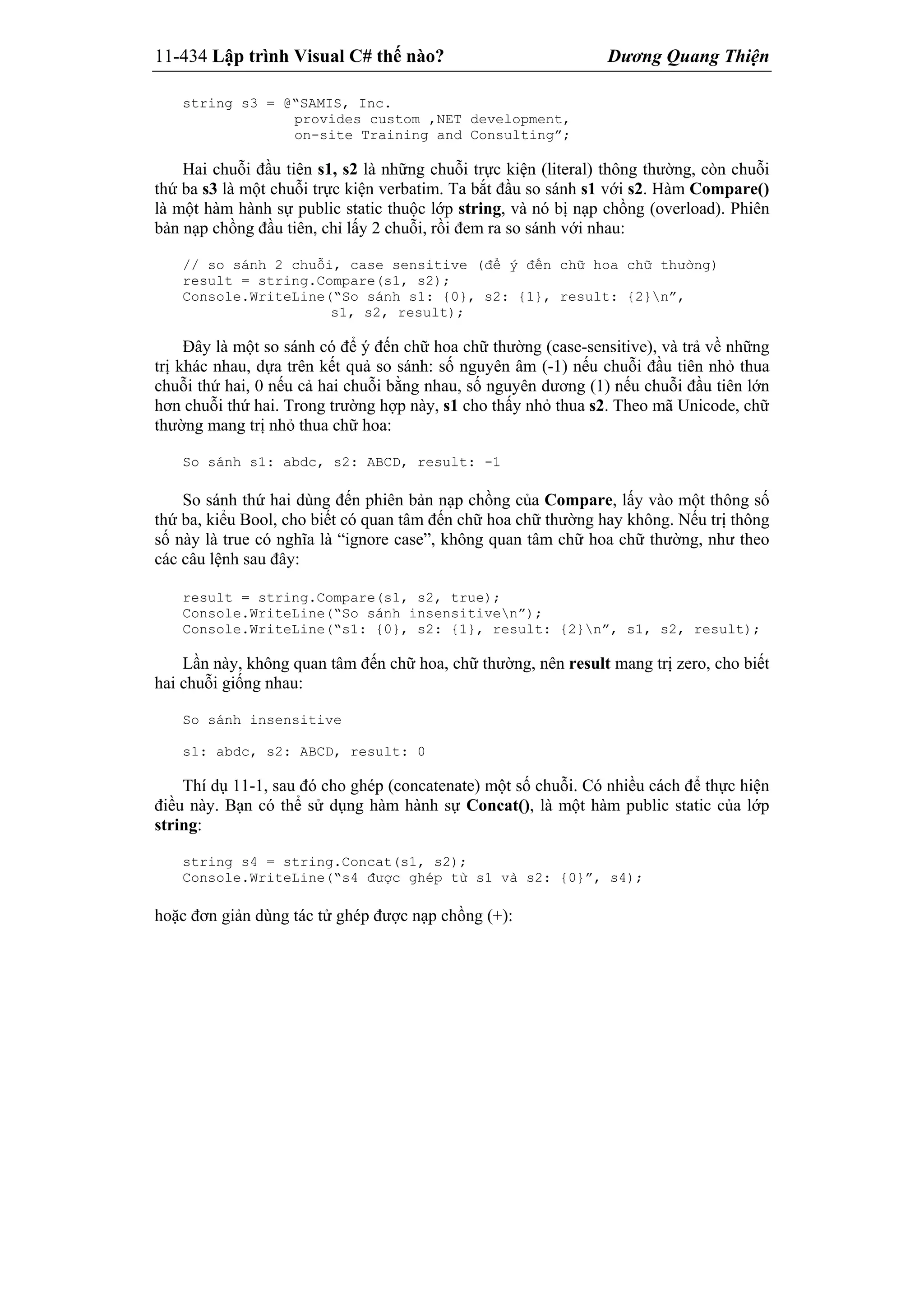 11-434 Lập trình Visual C# thế nào? Dương Quang Thiện
string s3 = @“SAMIS, Inc.
provides custom ,NET development,
on-site Training and Consulting”;
Hai chuỗi đầu tiên s1, s2 là những chuỗi trực kiện (literal) thông thường, còn chuỗi
thứ ba s3 là một chuỗi trực kiện verbatim. Ta bắt đầu so sánh s1 với s2. Hàm Compare()
là một hàm hành sự public static thuộc lớp string, và nó bị nạp chồng (overload). Phiên
bản nạp chồng đầu tiên, chỉ lấy 2 chuỗi, rồi đem ra so sánh với nhau:
// so sánh 2 chuỗi, case sensitive (để ý đến chữ hoa chữ thường)
result = string.Compare(s1, s2);
Console.WriteLine(“So sánh s1: {0}, s2: {1}, result: {2}n”,
s1, s2, result);
Đây là một so sánh có để ý đến chữ hoa chữ thường (case-sensitive), và trả về những
trị khác nhau, dựa trên kết quả so sánh: số nguyên âm (-1) nếu chuỗi đầu tiên nhỏ thua
chuỗi thứ hai, 0 nếu cả hai chuỗi bằng nhau, số nguyên dương (1) nếu chuỗi đầu tiên lớn
hơn chuỗi thứ hai. Trong trường hợp này, s1 cho thấy nhỏ thua s2. Theo mã Unicode, chữ
thường mang trị nhỏ thua chữ hoa:
So sánh s1: abdc, s2: ABCD, result: -1
So sánh thứ hai dùng đến phiên bản nạp chồng của Compare, lấy vào một thông số
thứ ba, kiểu Bool, cho biết có quan tâm đến chữ hoa chữ thường hay không. Nếu trị thông
số này là true có nghĩa là “ignore case”, không quan tâm chữ hoa chữ thường, như theo
các câu lệnh sau đây:
result = string.Compare(s1, s2, true);
Console.WriteLine(“So sánh insensitiven”);
Console.WriteLine(“s1: {0}, s2: {1}, result: {2}n”, s1, s2, result);
Lần này, không quan tâm đến chữ hoa, chữ thường, nên result mang trị zero, cho biết
hai chuỗi giống nhau:
So sánh insensitive
s1: abdc, s2: ABCD, result: 0
Thí dụ 11-1, sau đó cho ghép (concatenate) một số chuỗi. Có nhiều cách để thực hiện
điều này. Bạn có thể sử dụng hàm hành sự Concat(), là một hàm public static của lớp
string:
string s4 = string.Concat(s1, s2);
Console.WriteLine(“s4 được ghép từ s1 và s2: {0}”, s4);
hoặc đơn giản dùng tác tử ghép được nạp chồng (+):
 
