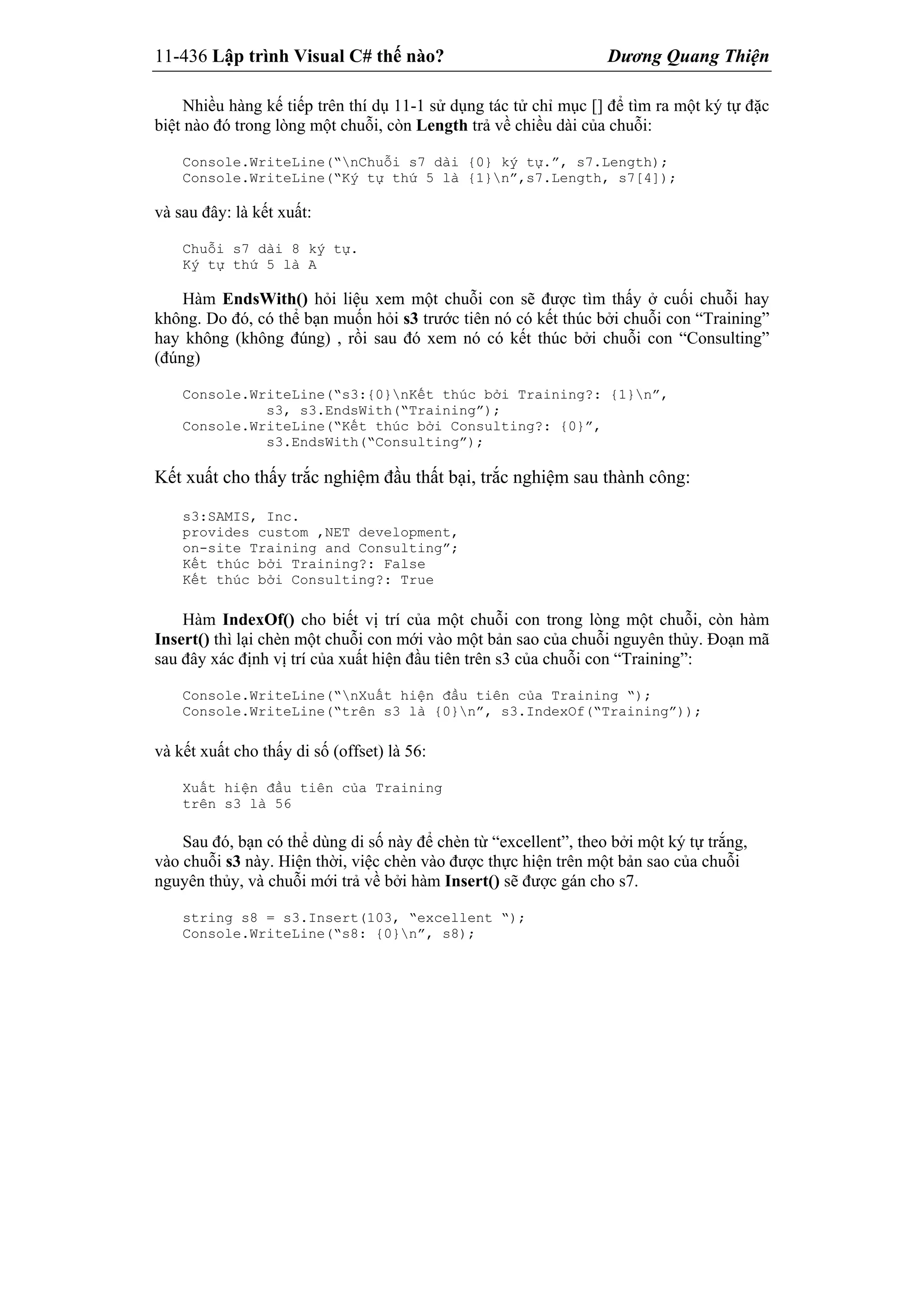 11-436 Lập trình Visual C# thế nào? Dương Quang Thiện
Nhiều hàng kế tiếp trên thí dụ 11-1 sử dụng tác tử chỉ mục [] để tìm ra một ký tự đặc
biệt nào đó trong lòng một chuỗi, còn Length trả về chiều dài của chuỗi:
Console.WriteLine(“nChuỗi s7 dài {0} ký tự.”, s7.Length);
Console.WriteLine(“Ký tự thứ 5 là {1}n”,s7.Length, s7[4]);
và sau đây: là kết xuất:
Chuỗi s7 dài 8 ký tự.
Ký tự thứ 5 là A
Hàm EndsWith() hỏi liệu xem một chuỗi con sẽ được tìm thấy ở cuối chuỗi hay
không. Do đó, có thể bạn muốn hỏi s3 trước tiên nó có kết thúc bởi chuỗi con “Training”
hay không (không đúng) , rồi sau đó xem nó có kết thúc bởi chuỗi con “Consulting”
(đúng)
Console.WriteLine(“s3:{0}nKết thúc bởi Training?: {1}n”,
s3, s3.EndsWith(“Training”);
Console.WriteLine(“Kết thúc bởi Consulting?: {0}”,
s3.EndsWith(“Consulting”);
Kết xuất cho thấy trắc nghiệm đầu thất bại, trắc nghiệm sau thành công:
s3:SAMIS, Inc.
provides custom ,NET development,
on-site Training and Consulting”;
Kết thúc bởi Training?: False
Kết thúc bởi Consulting?: True
Hàm IndexOf() cho biết vị trí của một chuỗi con trong lòng một chuỗi, còn hàm
Insert() thì lại chèn một chuỗi con mới vào một bản sao của chuỗi nguyên thủy. Đoạn mã
sau đây xác định vị trí của xuất hiện đầu tiên trên s3 của chuỗi con “Training”:
Console.WriteLine(“nXuất hiện đầu tiên của Training “);
Console.WriteLine(“trên s3 là {0}n”, s3.IndexOf(“Training”));
và kết xuất cho thấy di số (offset) là 56:
Xuất hiện đầu tiên của Training
trên s3 là 56
Sau đó, bạn có thể dùng di số này để chèn từ “excellent”, theo bởi một ký tự trắng,
vào chuỗi s3 này. Hiện thời, việc chèn vào được thực hiện trên một bản sao của chuỗi
nguyên thủy, và chuỗi mới trả về bởi hàm Insert() sẽ được gán cho s7.
string s8 = s3.Insert(103, “excellent “);
Console.WriteLine(“s8: {0}n”, s8);
 