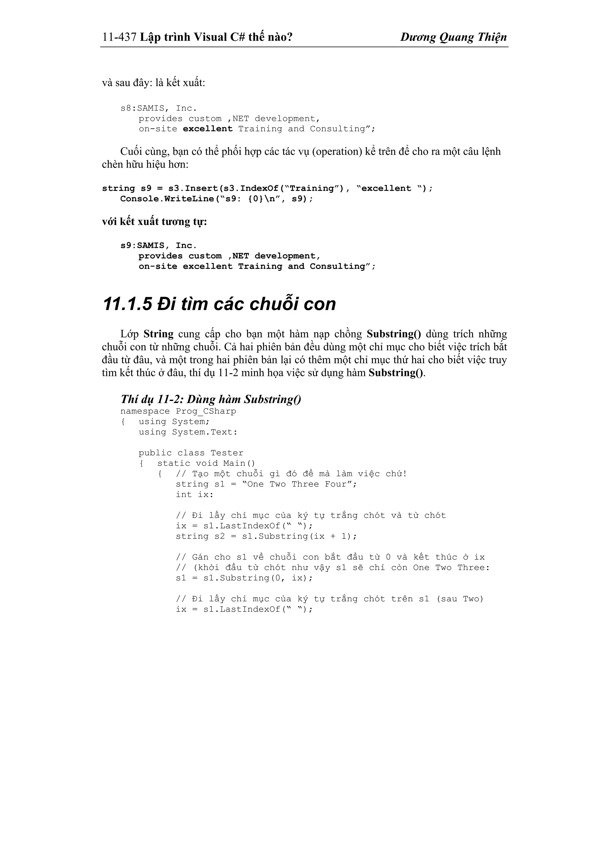 11-437 Lập trình Visual C# thế nào? Dương Quang Thiện
và sau đây: là kết xuất:
s8:SAMIS, Inc.
provides custom ,NET development,
on-site excellent Training and Consulting”;
Cuối cùng, bạn có thể phối hợp các tác vụ (operation) kể trên để cho ra một câu lệnh
chèn hữu hiệu hơn:
string s9 = s3.Insert(s3.IndexOf(“Training”), “excellent “);
Console.WriteLine(“s9: {0}n”, s9);
với kết xuất tương tự:
s9:SAMIS, Inc.
provides custom ,NET development,
on-site excellent Training and Consulting”;
11.1.5 Đi tìm các chuỗi con
Lớp String cung cấp cho bạn một hàm nạp chồng Substring() dùng trích những
chuỗi con từ những chuỗi. Cả hai phiên bản đều dùng một chỉ mục cho biết việc trích bắt
đầu từ đâu, và một trong hai phiên bản lại có thêm một chỉ mục thứ hai cho biết việc truy
tìm kết thúc ở đâu, thí dụ 11-2 minh họa việc sử dụng hàm Substring().
Thí dụ 11-2: Dùng hàm Substring()
namespace Prog_CSharp
{ using System;
using System.Text:
public class Tester
{ static void Main()
{ // Tạo một chuỗi gì đó để mà làm việc chứ!
string s1 = “One Two Three Four”;
int ix:
// Đi lấy chỉ mục của ký tự trắng chót và từ chót
ix = s1.LastIndexOf(“ “);
string s2 = s1.Substring(ix + 1);
// Gán cho s1 về chuỗi con bắt đầu từ 0 và kết thúc ở ix
// (khởi đầu từ chót như vậy s1 sẽ chỉ còn One Two Three:
s1 = s1.Substring(0, ix);
// Đi lấy chỉ mục của ký tự trắng chót trên s1 (sau Two)
ix = s1.LastIndexOf(“ “);
 