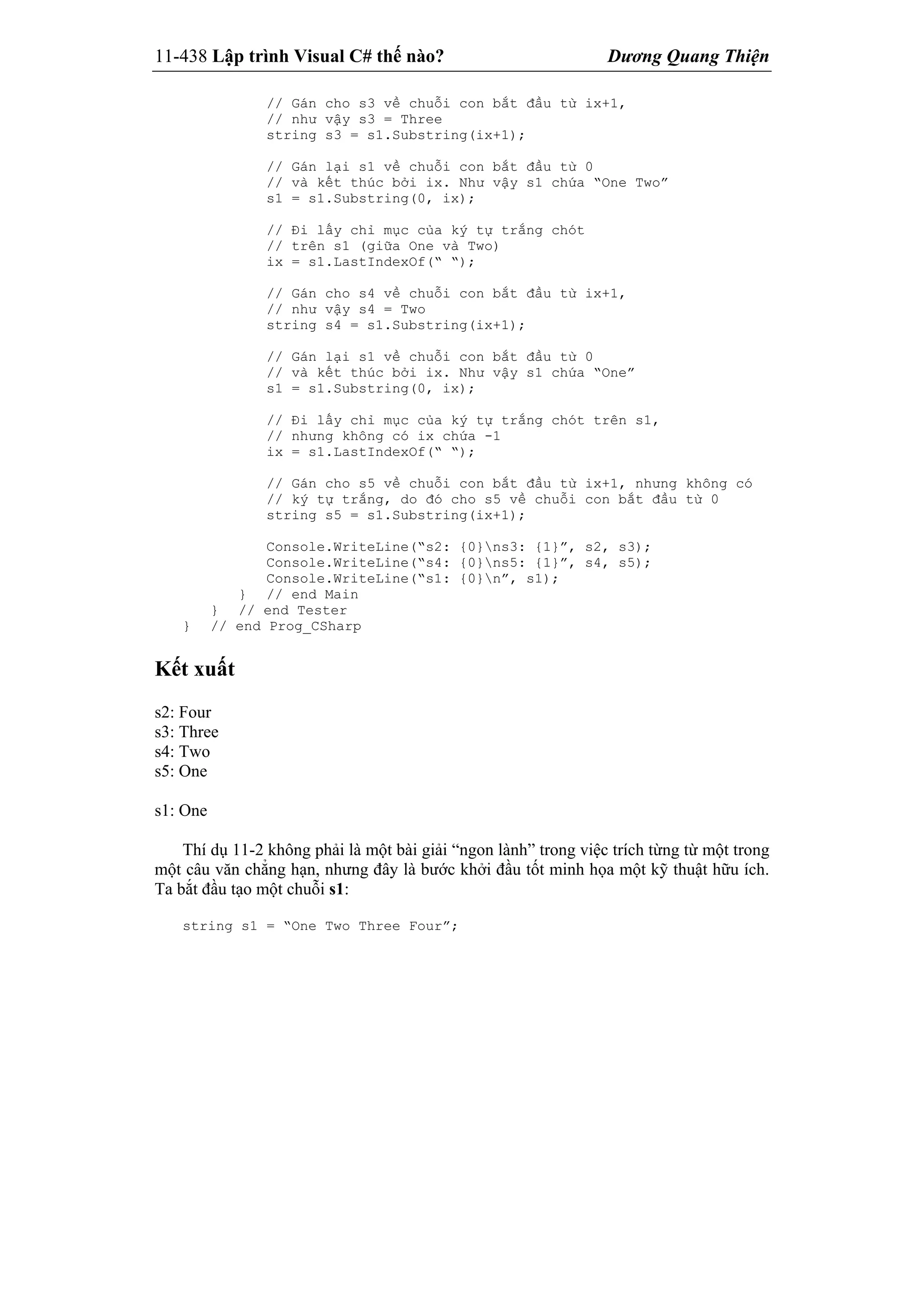 11-438 Lập trình Visual C# thế nào? Dương Quang Thiện
// Gán cho s3 về chuỗi con bắt đầu từ ix+1,
// như vậy s3 = Three
string s3 = s1.Substring(ix+1);
// Gán lại s1 về chuỗi con bắt đầu từ 0
// và kết thúc bởi ix. Như vậy s1 chứa “One Two”
s1 = s1.Substring(0, ix);
// Đi lấy chỉ mục của ký tự trắng chót
// trên s1 (giữa One và Two)
ix = s1.LastIndexOf(“ “);
// Gán cho s4 về chuỗi con bắt đầu từ ix+1,
// như vậy s4 = Two
string s4 = s1.Substring(ix+1);
// Gán lại s1 về chuỗi con bắt đầu từ 0
// và kết thúc bởi ix. Như vậy s1 chứa “One”
s1 = s1.Substring(0, ix);
// Đi lấy chỉ mục của ký tự trắng chót trên s1,
// nhưng không có ix chứa -1
ix = s1.LastIndexOf(“ “);
// Gán cho s5 về chuỗi con bắt đầu từ ix+1, nhưng không có
// ký tự trắng, do đó cho s5 về chuỗi con bắt đầu từ 0
string s5 = s1.Substring(ix+1);
Console.WriteLine(“s2: {0}ns3: {1}”, s2, s3);
Console.WriteLine(“s4: {0}ns5: {1}”, s4, s5);
Console.WriteLine(“s1: {0}n”, s1);
} // end Main
} // end Tester
} // end Prog_CSharp
Kết xuất
s2: Four
s3: Three
s4: Two
s5: One
s1: One
Thí dụ 11-2 không phải là một bài giải “ngon lành” trong việc trích từng từ một trong
một câu văn chẳng hạn, nhưng đây là bước khởi đầu tốt minh họa một kỹ thuật hữu ích.
Ta bắt đầu tạo một chuỗi s1:
string s1 = “One Two Three Four”;
 
