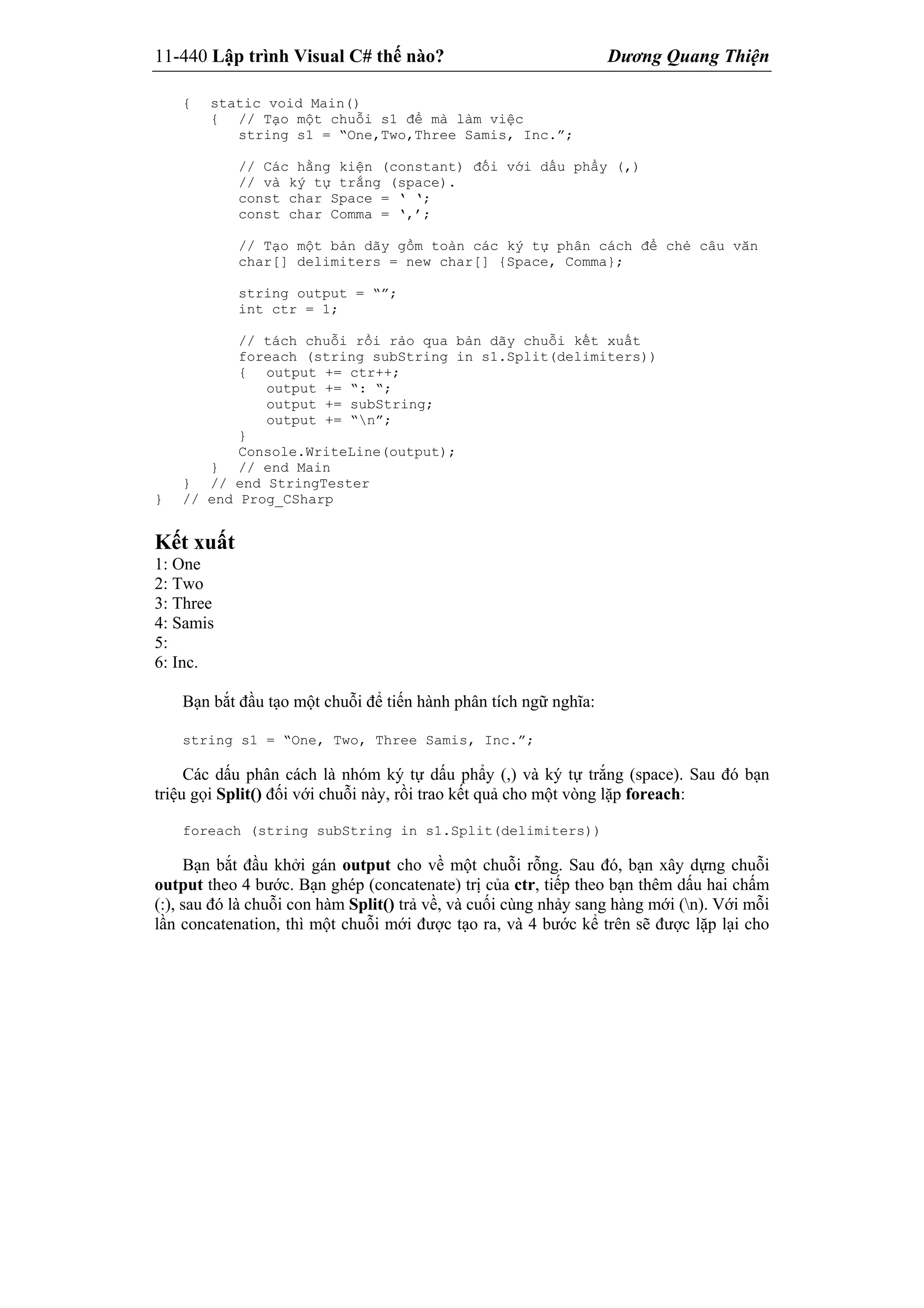 11-440 Lập trình Visual C# thế nào? Dương Quang Thiện
{ static void Main()
{ // Tạo một chuỗi s1 để mà làm việc
string s1 = “One,Two,Three Samis, Inc.”;
// Các hằng kiện (constant) đối với dấu phẩy (,)
// và ký tự trắng (space).
const char Space = ‘ ‘;
const char Comma = ‘,’;
// Tạo một bản dãy gồm toàn các ký tự phân cách để chẻ câu văn
char[] delimiters = new char[] {Space, Comma};
string output = “”;
int ctr = 1;
// tách chuỗi rồi rảo qua bản dãy chuỗi kết xuất
foreach (string subString in s1.Split(delimiters))
{ output += ctr++;
output += “: “;
output += subString;
output += “n”;
}
Console.WriteLine(output);
} // end Main
} // end StringTester
} // end Prog_CSharp
Kết xuất
1: One
2: Two
3: Three
4: Samis
5:
6: Inc.
Bạn bắt đầu tạo một chuỗi để tiến hành phân tích ngữ nghĩa:
string s1 = “One, Two, Three Samis, Inc.”;
Các dấu phân cách là nhóm ký tự dấu phẩy (,) và ký tự trắng (space). Sau đó bạn
triệu gọi Split() đối với chuỗi này, rồi trao kết quả cho một vòng lặp foreach:
foreach (string subString in s1.Split(delimiters))
Bạn bắt đầu khởi gán output cho về một chuỗi rỗng. Sau đó, bạn xây dựng chuỗi
output theo 4 bước. Bạn ghép (concatenate) trị của ctr, tiếp theo bạn thêm dấu hai chấm
(:), sau đó là chuỗi con hàm Split() trả về, và cuối cùng nhảy sang hàng mới (n). Với mỗi
lần concatenation, thì một chuỗi mới được tạo ra, và 4 bước kể trên sẽ được lặp lại cho
 