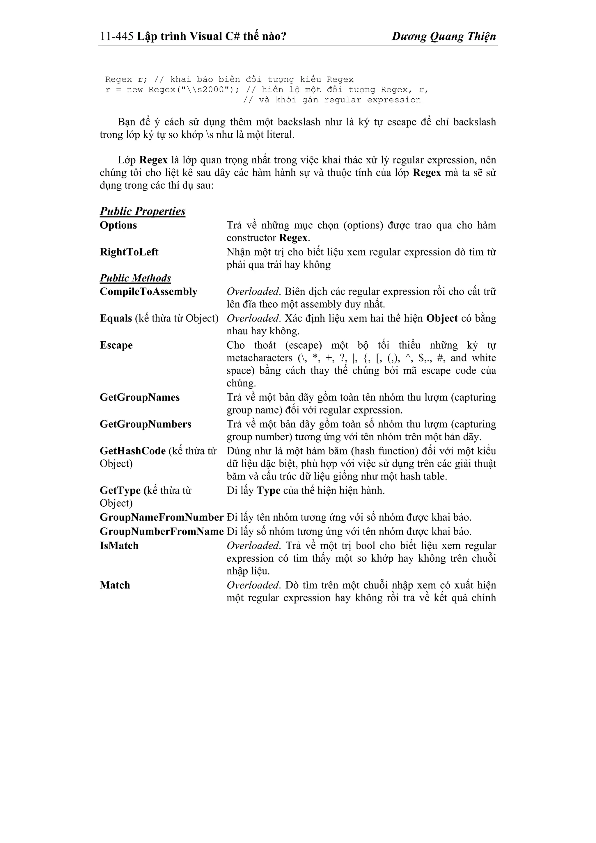 11-445 Lập trình Visual C# thế nào? Dương Quang Thiện
Regex r; // khai báo biến đối tượng kiểu Regex
r = new Regex("s2000"); // hiển lộ một đối tượng Regex, r,
// và khởi gán regular expression
Bạn để ý cách sử dụng thêm một backslash như là ký tự escape để chỉ backslash
trong lớp ký tự so khớp s như là một literal.
Lớp Regex là lớp quan trọng nhất trong việc khai thác xử lý regular expression, nên
chúng tôi cho liệt kê sau đây các hàm hành sự và thuộc tính của lớp Regex mà ta sẽ sử
dụng trong các thí dụ sau:
Public Properties
Options Trả về những mục chọn (options) được trao qua cho hàm
constructor Regex.
RightToLeft Nhận một trị cho biết liệu xem regular expression dò tìm từ
phải qua trái hay không
Public Methods
CompileToAssembly Overloaded. Biên dịch các regular expression rồi cho cất trữ
lên đĩa theo một assembly duy nhất.
Equals (kế thừa từ Object) Overloaded. Xác định liệu xem hai thể hiện Object có bằng
nhau hay không.
Escape Cho thoát (escape) một bộ tối thiểu những ký tự
metacharacters (, *, +, ?, |, {, [, (,), ^, $,., #, and white
space) bằng cách thay thế chúng bởi mã escape code của
chúng.
GetGroupNames Trả về một bản dãy gồm toàn tên nhóm thu lượm (capturing
group name) đối với regular expression.
GetGroupNumbers Trả về một bản dãy gồm toàn số nhóm thu lượm (capturing
group number) tương ứng với tên nhóm trên một bản dãy.
GetHashCode (kế thừa từ
Object)
Dùng như là một hàm băm (hash function) đối với một kiểu
dữ liệu đặc biệt, phù hợp với việc sử dụng trên các giải thuật
băm và cấu trúc dữ liệu giống như một hash table.
GetType (kế thừa từ
Object)
Đi lấy Type của thể hiện hiện hành.
GroupNameFromNumber Đi lấy tên nhóm tương ứng với số nhóm được khai báo.
GroupNumberFromName Đi lấy số nhóm tương ứng với tên nhóm được khai báo.
IsMatch Overloaded. Trả về một trị bool cho biết liệu xem regular
expression có tìm thấy một so khớp hay không trên chuỗi
nhập liệu.
Match Overloaded. Dò tìm trên một chuỗi nhập xem có xuất hiện
một regular expression hay không rồi trả về kết quả chính
 