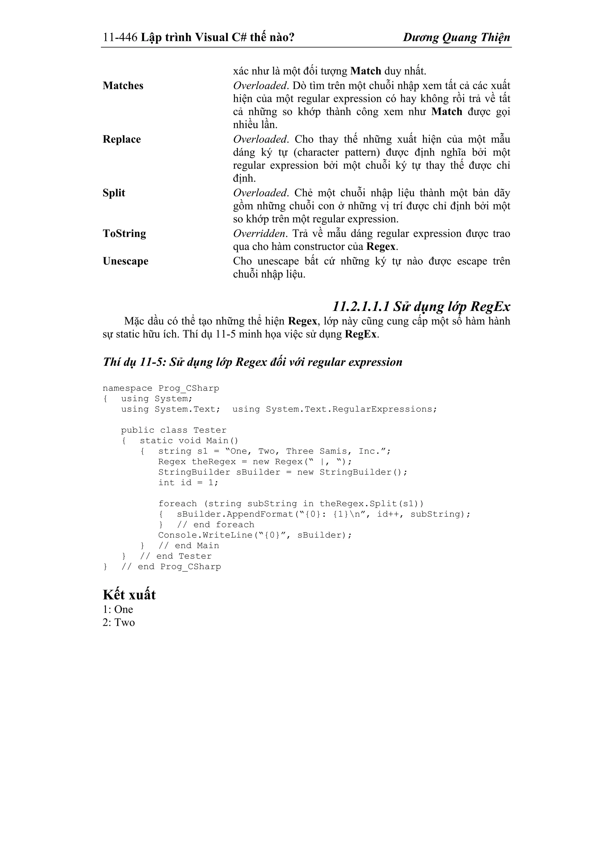 11-446 Lập trình Visual C# thế nào? Dương Quang Thiện
xác như là một đối tượng Match duy nhất.
Matches Overloaded. Dò tìm trên một chuỗi nhập xem tất cả các xuất
hiện của một regular expression có hay không rồi trả về tất
cả những so khớp thành công xem như Match được gọi
nhiều lần.
Replace Overloaded. Cho thay thế những xuất hiện của một mẫu
dáng ký tự (character pattern) được định nghĩa bởi một
regular expression bởi một chuỗi ký tự thay thế được chỉ
định.
Split Overloaded. Chẻ một chuỗi nhập liệu thành một bản dãy
gồm những chuỗi con ở những vị trí được chỉ định bởi một
so khớp trên một regular expression.
ToString Overridden. Trả về mẫu dáng regular expression được trao
qua cho hàm constructor của Regex.
Unescape Cho unescape bất cứ những ký tự nào được escape trên
chuỗi nhập liệu.
11.2.1.1.1 Sử dụng lớp RegEx
Mặc dầu có thể tạo những thể hiện Regex, lớp này cũng cung cấp một số hàm hành
sự static hữu ích. Thí dụ 11-5 minh họa việc sử dụng RegEx.
Thí dụ 11-5: Sử dụng lớp Regex đối với regular expression
namespace Prog_CSharp
{ using System;
using System.Text; using System.Text.RegularExpressions;
public class Tester
{ static void Main()
{ string s1 = “One, Two, Three Samis, Inc.”;
Regex theRegex = new Regex(“ |, “);
StringBuilder sBuilder = new StringBuilder();
int id = 1;
foreach (string subString in theRegex.Split(s1))
{ sBuilder.AppendFormat(“{0}: {1}n”, id++, subString);
} // end foreach
Console.WriteLine(“{0}”, sBuilder);
} // end Main
} // end Tester
} // end Prog_CSharp
Kết xuất
1: One
2: Two
 