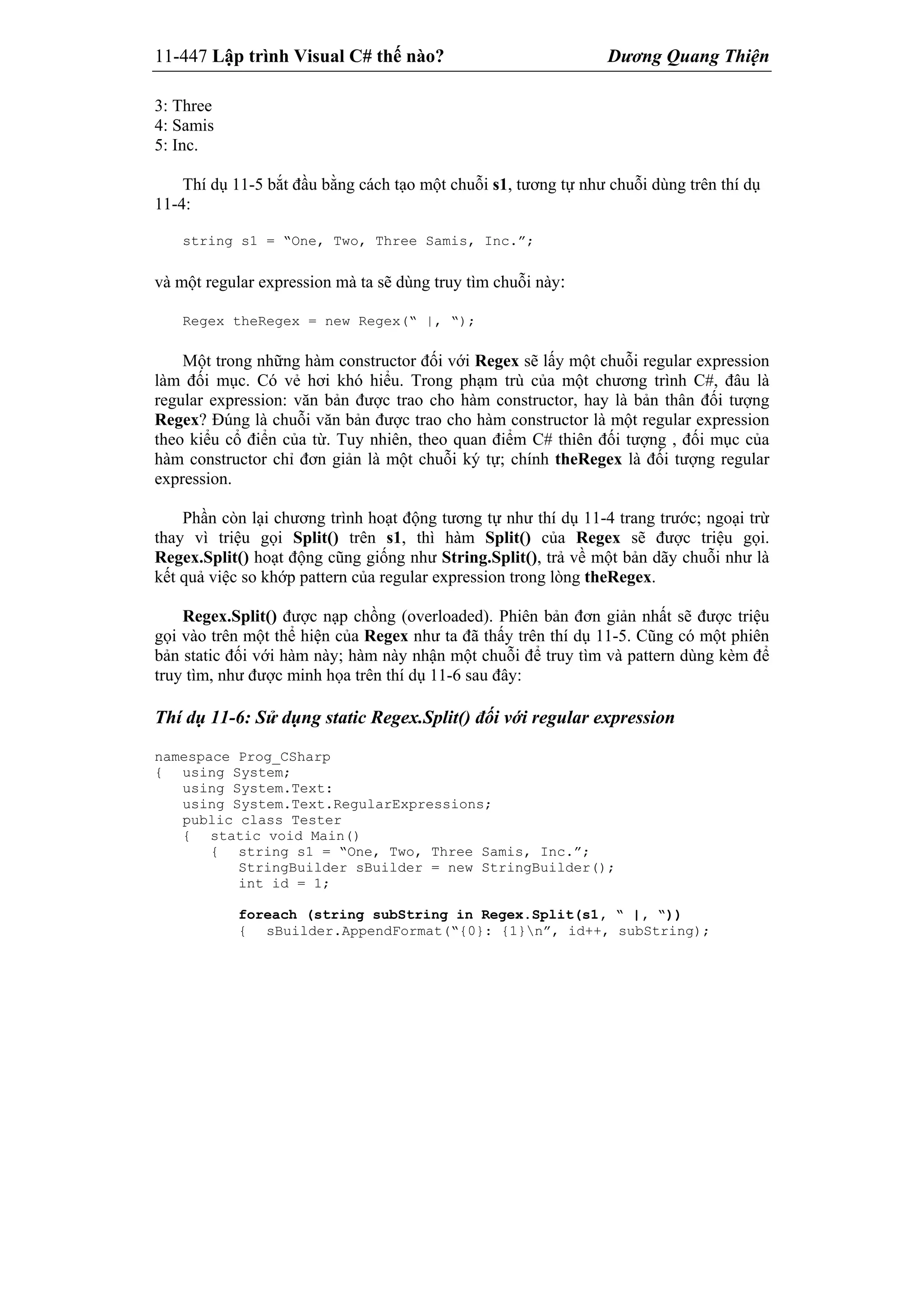 11-447 Lập trình Visual C# thế nào? Dương Quang Thiện
3: Three
4: Samis
5: Inc.
Thí dụ 11-5 bắt đầu bằng cách tạo một chuỗi s1, tương tự như chuỗi dùng trên thí dụ
11-4:
string s1 = “One, Two, Three Samis, Inc.”;
và một regular expression mà ta sẽ dùng truy tìm chuỗi này:
Regex theRegex = new Regex(“ |, “);
Một trong những hàm constructor đối với Regex sẽ lấy một chuỗi regular expression
làm đối mục. Có vẻ hơi khó hiểu. Trong phạm trù của một chương trình C#, đâu là
regular expression: văn bản được trao cho hàm constructor, hay là bản thân đối tượng
Regex? Đúng là chuỗi văn bản được trao cho hàm constructor là một regular expression
theo kiểu cổ điển của từ. Tuy nhiên, theo quan điểm C# thiên đối tượng , đối mục của
hàm constructor chỉ đơn giản là một chuỗi ký tự; chính theRegex là đối tượng regular
expression.
Phần còn lại chương trình hoạt động tương tự như thí dụ 11-4 trang trước; ngoại trừ
thay vì triệu gọi Split() trên s1, thì hàm Split() của Regex sẽ được triệu gọi.
Regex.Split() hoạt động cũng giống như String.Split(), trả về một bản dãy chuỗi như là
kết quả việc so khớp pattern của regular expression trong lòng theRegex.
Regex.Split() được nạp chồng (overloaded). Phiên bản đơn giản nhất sẽ được triệu
gọi vào trên một thể hiện của Regex như ta đã thấy trên thí dụ 11-5. Cũng có một phiên
bản static đối với hàm này; hàm này nhận một chuỗi để truy tìm và pattern dùng kèm để
truy tìm, như được minh họa trên thí dụ 11-6 sau đây:
Thí dụ 11-6: Sử dụng static Regex.Split() đối với regular expression
namespace Prog_CSharp
{ using System;
using System.Text:
using System.Text.RegularExpressions;
public class Tester
{ static void Main()
{ string s1 = “One, Two, Three Samis, Inc.”;
StringBuilder sBuilder = new StringBuilder();
int id = 1;
foreach (string subString in Regex.Split(s1, “ |, “))
{ sBuilder.AppendFormat(“{0}: {1}n”, id++, subString);
 