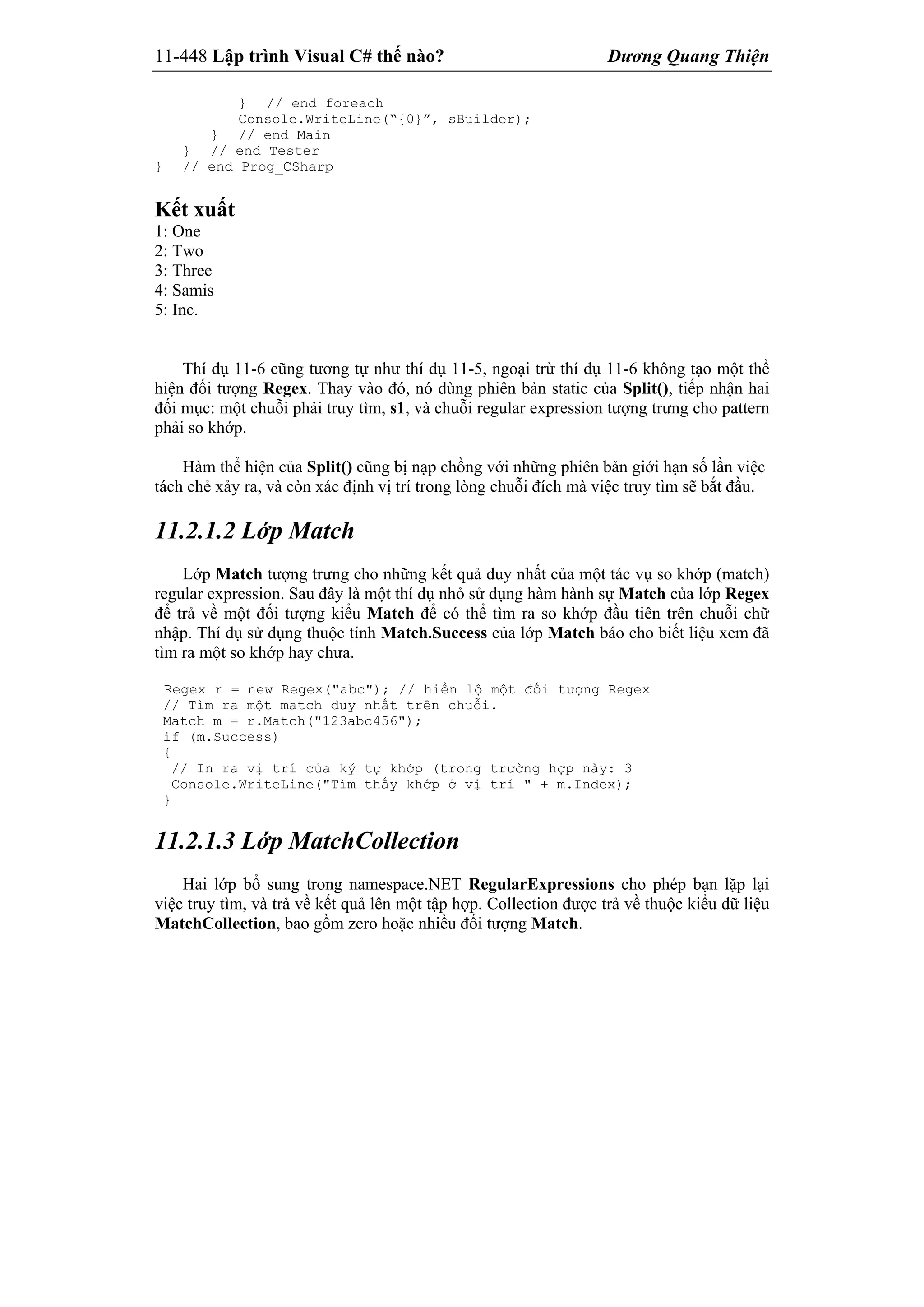 11-448 Lập trình Visual C# thế nào? Dương Quang Thiện
} // end foreach
Console.WriteLine(“{0}”, sBuilder);
} // end Main
} // end Tester
} // end Prog_CSharp
Kết xuất
1: One
2: Two
3: Three
4: Samis
5: Inc.
Thí dụ 11-6 cũng tương tự như thí dụ 11-5, ngoại trừ thí dụ 11-6 không tạo một thể
hiện đối tượng Regex. Thay vào đó, nó dùng phiên bản static của Split(), tiếp nhận hai
đối mục: một chuỗi phải truy tìm, s1, và chuỗi regular expression tượng trưng cho pattern
phải so khớp.
Hàm thể hiện của Split() cũng bị nạp chồng với những phiên bản giới hạn số lần việc
tách chẻ xảy ra, và còn xác định vị trí trong lòng chuỗi đích mà việc truy tìm sẽ bắt đầu.
11.2.1.2 Lớp Match
Lớp Match tượng trưng cho những kết quả duy nhất của một tác vụ so khớp (match)
regular expression. Sau đây là một thí dụ nhỏ sử dụng hàm hành sự Match của lớp Regex
để trả về một đối tượng kiểu Match để có thể tìm ra so khớp đầu tiên trên chuỗi chữ
nhập. Thí dụ sử dụng thuộc tính Match.Success của lớp Match báo cho biết liệu xem đã
tìm ra một so khớp hay chưa.
Regex r = new Regex("abc"); // hiển lộ một đối tượng Regex
// Tìm ra một match duy nhất trên chuỗi.
Match m = r.Match("123abc456");
if (m.Success)
{
// In ra vị trí của ký tự khớp (trong trường hợp này: 3
Console.WriteLine("Tìm thấy khớp ở vị trí " + m.Index);
}
11.2.1.3 Lớp MatchCollection
Hai lớp bổ sung trong namespace.NET RegularExpressions cho phép bạn lặp lại
việc truy tìm, và trả về kết quả lên một tập hợp. Collection được trả về thuộc kiểu dữ liệu
MatchCollection, bao gồm zero hoặc nhiều đối tượng Match.
 