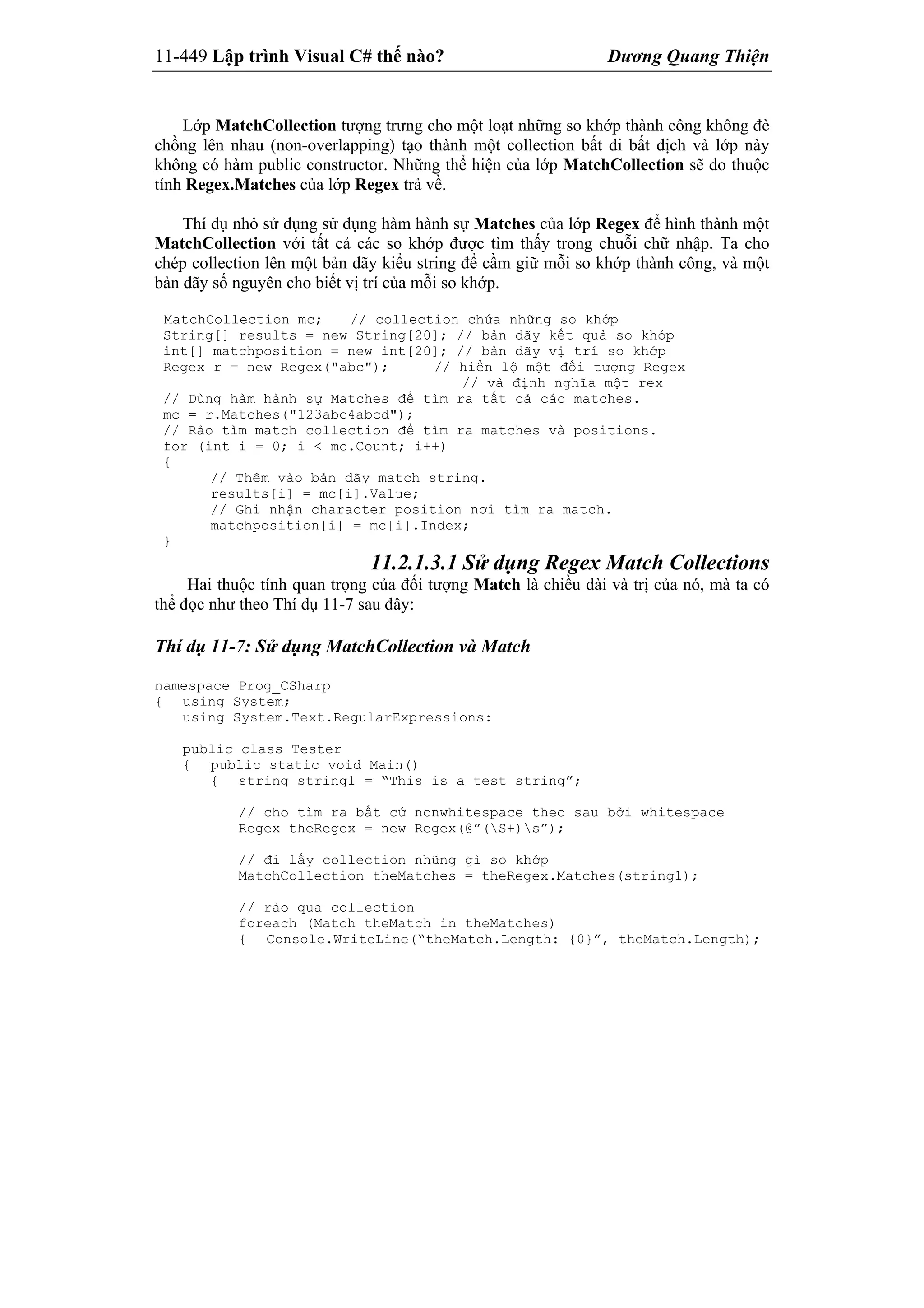 11-449 Lập trình Visual C# thế nào? Dương Quang Thiện
Lớp MatchCollection tượng trưng cho một loạt những so khớp thành công không đè
chồng lên nhau (non-overlapping) tạo thành một collection bất di bất dịch và lớp này
không có hàm public constructor. Những thể hiện của lớp MatchCollection sẽ do thuộc
tính Regex.Matches của lớp Regex trả về.
Thí dụ nhỏ sử dụng sử dụng hàm hành sự Matches của lớp Regex để hình thành một
MatchCollection với tất cả các so khớp được tìm thấy trong chuỗi chữ nhập. Ta cho
chép collection lên một bản dãy kiểu string để cầm giữ mỗi so khớp thành công, và một
bản dãy số nguyên cho biết vị trí của mỗi so khớp.
MatchCollection mc; // collection chứa những so khớp
String[] results = new String[20]; // bản dãy kết quả so khớp
int[] matchposition = new int[20]; // bản dãy vị trí so khớp
Regex r = new Regex("abc"); // hiển lộ một đối tượng Regex
// và định nghĩa một rex
// Dùng hàm hành sự Matches để tìm ra tất cả các matches.
mc = r.Matches("123abc4abcd");
// Rảo tìm match collection để tìm ra matches và positions.
for (int i = 0; i < mc.Count; i++)
{
// Thêm vào bản dãy match string.
results[i] = mc[i].Value;
// Ghi nhận character position nơi tìm ra match.
matchposition[i] = mc[i].Index;
}
11.2.1.3.1 Sử dụng Regex Match Collections
Hai thuộc tính quan trọng của đối tượng Match là chiều dài và trị của nó, mà ta có
thể đọc như theo Thí dụ 11-7 sau đây:
Thí dụ 11-7: Sử dụng MatchCollection và Match
namespace Prog_CSharp
{ using System;
using System.Text.RegularExpressions:
public class Tester
{ public static void Main()
{ string string1 = “This is a test string”;
// cho tìm ra bất cứ nonwhitespace theo sau bởi whitespace
Regex theRegex = new Regex(@”(S+)s”);
// đi lấy collection những gì so khớp
MatchCollection theMatches = theRegex.Matches(string1);
// rảo qua collection
foreach (Match theMatch in theMatches)
{ Console.WriteLine(“theMatch.Length: {0}”, theMatch.Length);
 