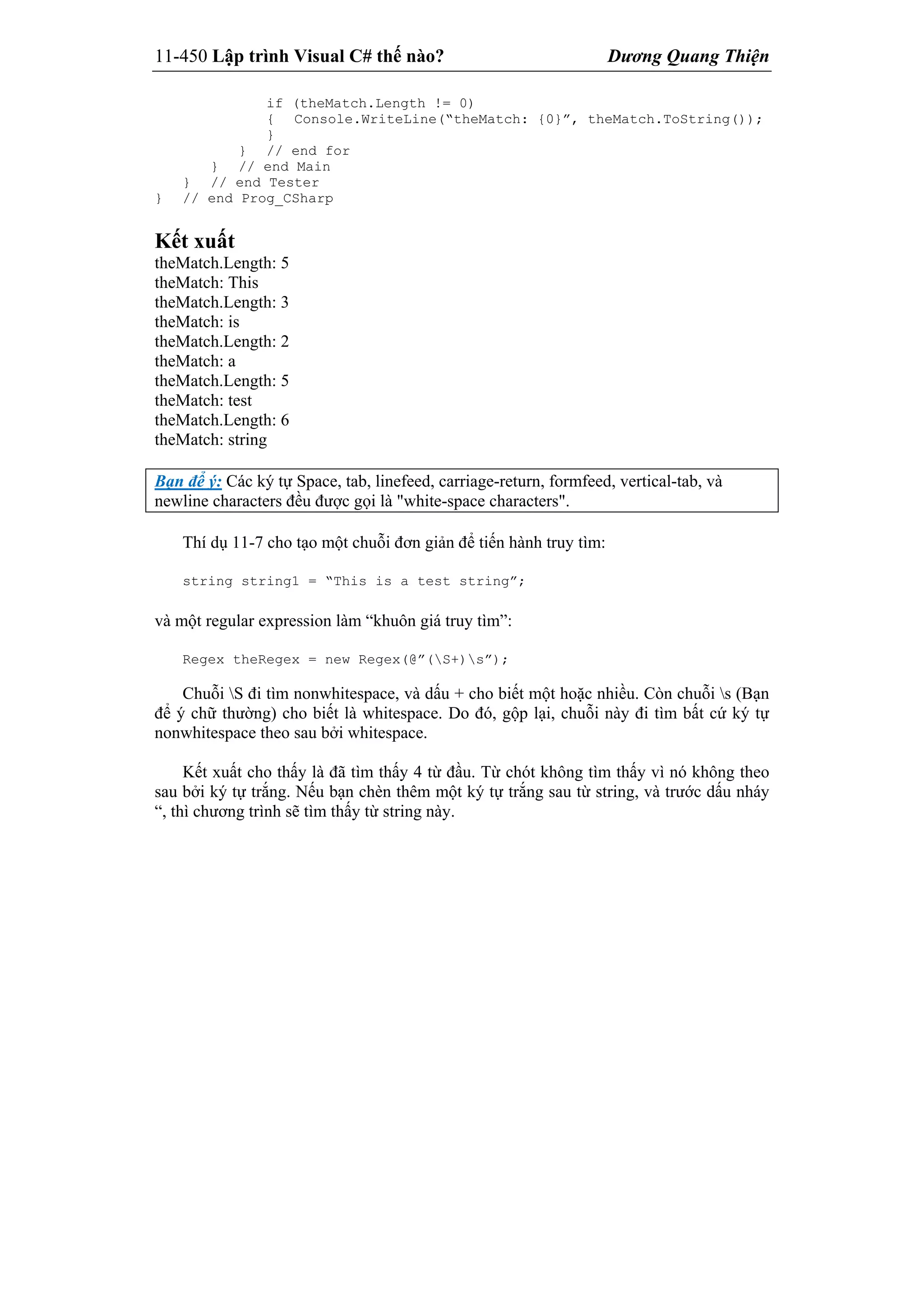 11-450 Lập trình Visual C# thế nào? Dương Quang Thiện
if (theMatch.Length != 0)
{ Console.WriteLine(“theMatch: {0}”, theMatch.ToString());
}
} // end for
} // end Main
} // end Tester
} // end Prog_CSharp
Kết xuất
theMatch.Length: 5
theMatch: This
theMatch.Length: 3
theMatch: is
theMatch.Length: 2
theMatch: a
theMatch.Length: 5
theMatch: test
theMatch.Length: 6
theMatch: string
Bạn để ý: Các ký tự Space, tab, linefeed, carriage-return, formfeed, vertical-tab, và
newline characters đều được gọi là "white-space characters".
Thí dụ 11-7 cho tạo một chuỗi đơn giản để tiến hành truy tìm:
string string1 = “This is a test string”;
và một regular expression làm “khuôn giá truy tìm”:
Regex theRegex = new Regex(@”(S+)s”);
Chuỗi S đi tìm nonwhitespace, và dấu + cho biết một hoặc nhiều. Còn chuỗi s (Bạn
để ý chữ thường) cho biết là whitespace. Do đó, gộp lại, chuỗi này đi tìm bất cứ ký tự
nonwhitespace theo sau bởi whitespace.
Kết xuất cho thấy là đã tìm thấy 4 từ đầu. Từ chót không tìm thấy vì nó không theo
sau bởi ký tự trắng. Nếu bạn chèn thêm một ký tự trắng sau từ string, và trước dấu nháy
“, thì chương trình sẽ tìm thấy từ string này.
 