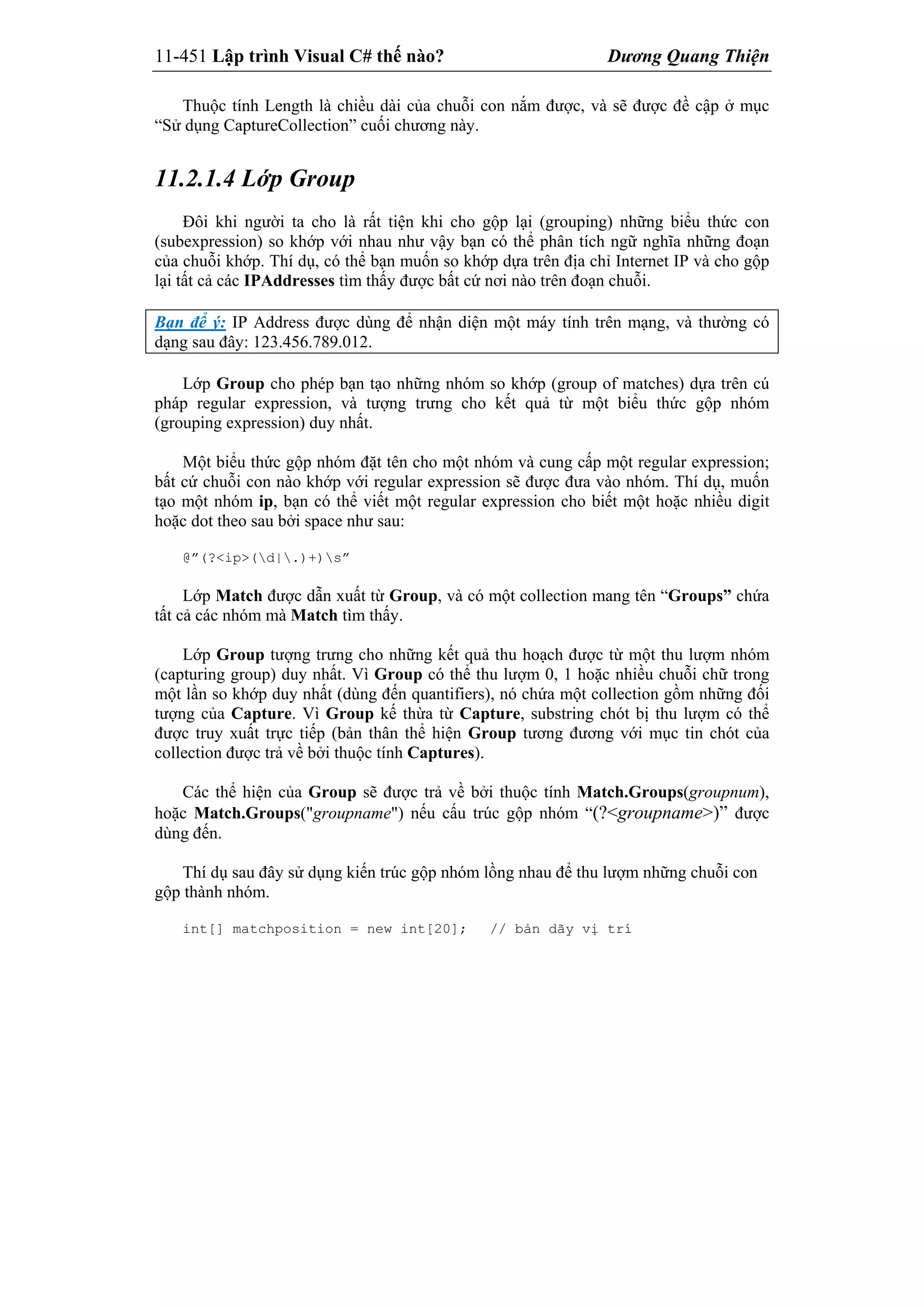 11-451 Lập trình Visual C# thế nào? Dương Quang Thiện
Thuộc tính Length là chiều dài của chuỗi con nắm được, và sẽ được đề cập ở mục
“Sử dụng CaptureCollection” cuối chương này.
11.2.1.4 Lớp Group
Đôi khi người ta cho là rất tiện khi cho gộp lại (grouping) những biểu thức con
(subexpression) so khớp với nhau như vậy bạn có thể phân tích ngữ nghĩa những đoạn
của chuỗi khớp. Thí dụ, có thể bạn muốn so khớp dựa trên địa chỉ Internet IP và cho gộp
lại tất cả các IPAddresses tìm thấy được bất cứ nơi nào trên đoạn chuỗi.
Bạn để ý: IP Address được dùng để nhận diện một máy tính trên mạng, và thường có
dạng sau đây: 123.456.789.012.
Lớp Group cho phép bạn tạo những nhóm so khớp (group of matches) dựa trên cú
pháp regular expression, và tượng trưng cho kết quả từ một biểu thức gộp nhóm
(grouping expression) duy nhất.
Một biểu thức gộp nhóm đặt tên cho một nhóm và cung cấp một regular expression;
bất cứ chuỗi con nào khớp với regular expression sẽ được đưa vào nhóm. Thí dụ, muốn
tạo một nhóm ip, bạn có thể viết một regular expression cho biết một hoặc nhiều digit
hoặc dot theo sau bởi space như sau:
@”(?<ip>(d|.)+)s”
Lớp Match được dẫn xuất từ Group, và có một collection mang tên “Groups” chứa
tất cả các nhóm mà Match tìm thấy.
Lớp Group tượng trưng cho những kết quả thu hoạch được từ một thu lượm nhóm
(capturing group) duy nhất. Vì Group có thể thu lượm 0, 1 hoặc nhiều chuỗi chữ trong
một lần so khớp duy nhất (dùng đến quantifiers), nó chứa một collection gồm những đối
tượng của Capture. Vì Group kế thừa từ Capture, substring chót bị thu lượm có thể
được truy xuất trực tiếp (bản thân thể hiện Group tương đương với mục tin chót của
collection được trả về bởi thuộc tính Captures).
Các thể hiện của Group sẽ được trả về bởi thuộc tính Match.Groups(groupnum),
hoặc Match.Groups("groupname") nếu cấu trúc gộp nhóm “(?<groupname>)” được
dùng đến.
Thí dụ sau đây sử dụng kiến trúc gộp nhóm lồng nhau để thu lượm những chuỗi con
gộp thành nhóm.
int[] matchposition = new int[20]; // bản dãy vị trí
 
