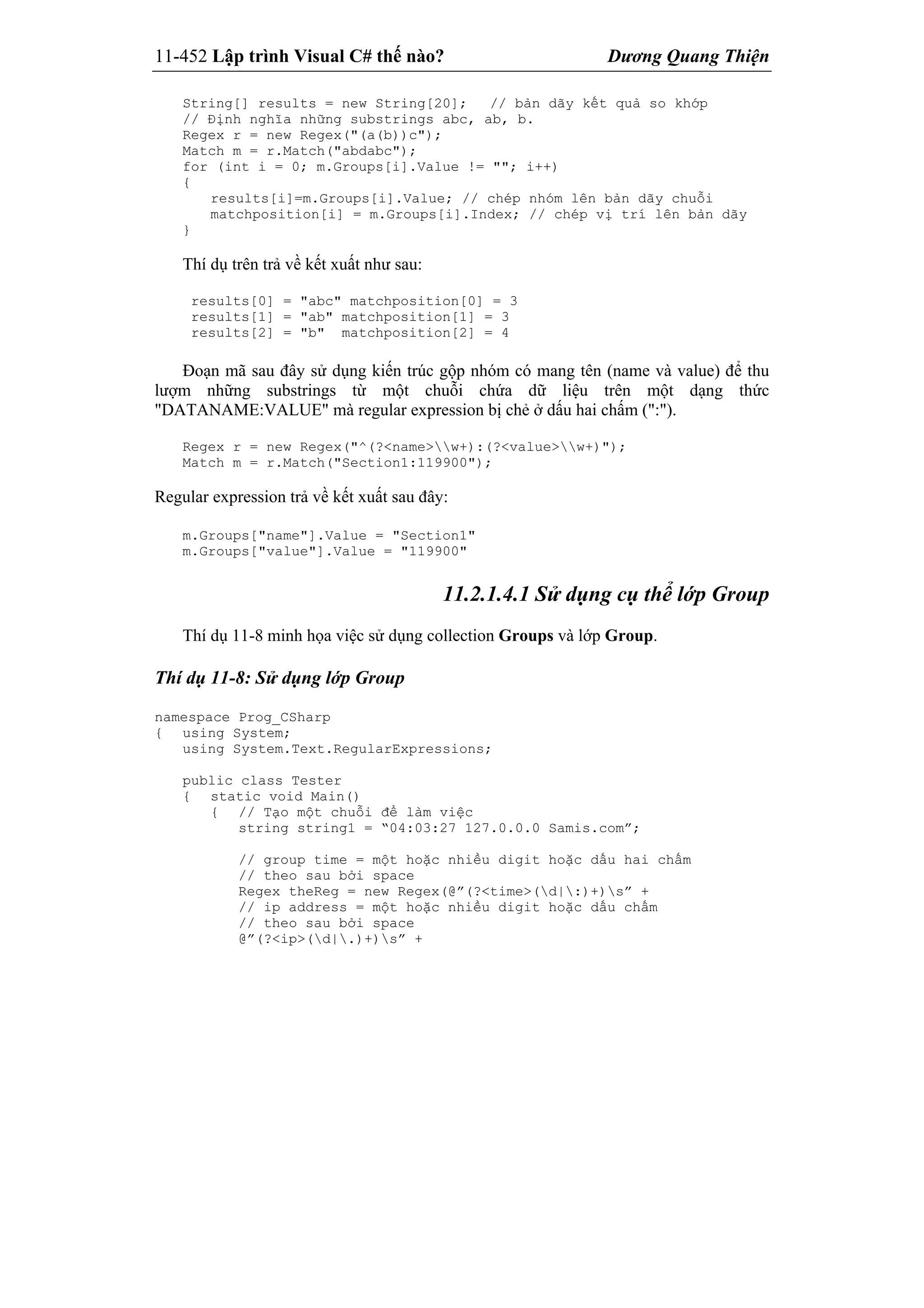 11-452 Lập trình Visual C# thế nào? Dương Quang Thiện
String[] results = new String[20]; // bản dãy kết quả so khớp
// Định nghĩa những substrings abc, ab, b.
Regex r = new Regex("(a(b))c");
Match m = r.Match("abdabc");
for (int i = 0; m.Groups[i].Value != ""; i++)
{
results[i]=m.Groups[i].Value; // chép nhóm lên bản dãy chuỗi
matchposition[i] = m.Groups[i].Index; // chép vị trí lên bản dãy
}
Thí dụ trên trả về kết xuất như sau:
results[0] = "abc" matchposition[0] = 3
results[1] = "ab" matchposition[1] = 3
results[2] = "b" matchposition[2] = 4
Đoạn mã sau đây sử dụng kiến trúc gộp nhóm có mang tên (name và value) để thu
lượm những substrings từ một chuỗi chứa dữ liệu trên một dạng thức
"DATANAME:VALUE" mà regular expression bị chẻ ở dấu hai chấm (":").
Regex r = new Regex("^(?<name>w+):(?<value>w+)");
Match m = r.Match("Section1:119900");
Regular expression trả về kết xuất sau đây:
m.Groups["name"].Value = "Section1"
m.Groups["value"].Value = "119900"
11.2.1.4.1 Sử dụng cụ thể lớp Group
Thí dụ 11-8 minh họa việc sử dụng collection Groups và lớp Group.
Thí dụ 11-8: Sử dụng lớp Group
namespace Prog_CSharp
{ using System;
using System.Text.RegularExpressions;
public class Tester
{ static void Main()
{ // Tạo một chuỗi để làm việc
string string1 = “04:03:27 127.0.0.0 Samis.com”;
// group time = một hoặc nhiều digit hoặc dấu hai chấm
// theo sau bởi space
Regex theReg = new Regex(@”(?<time>(d|:)+)s” +
// ip address = một hoặc nhiều digit hoặc dấu chấm
// theo sau bởi space
@”(?<ip>(d|.)+)s” +
 
