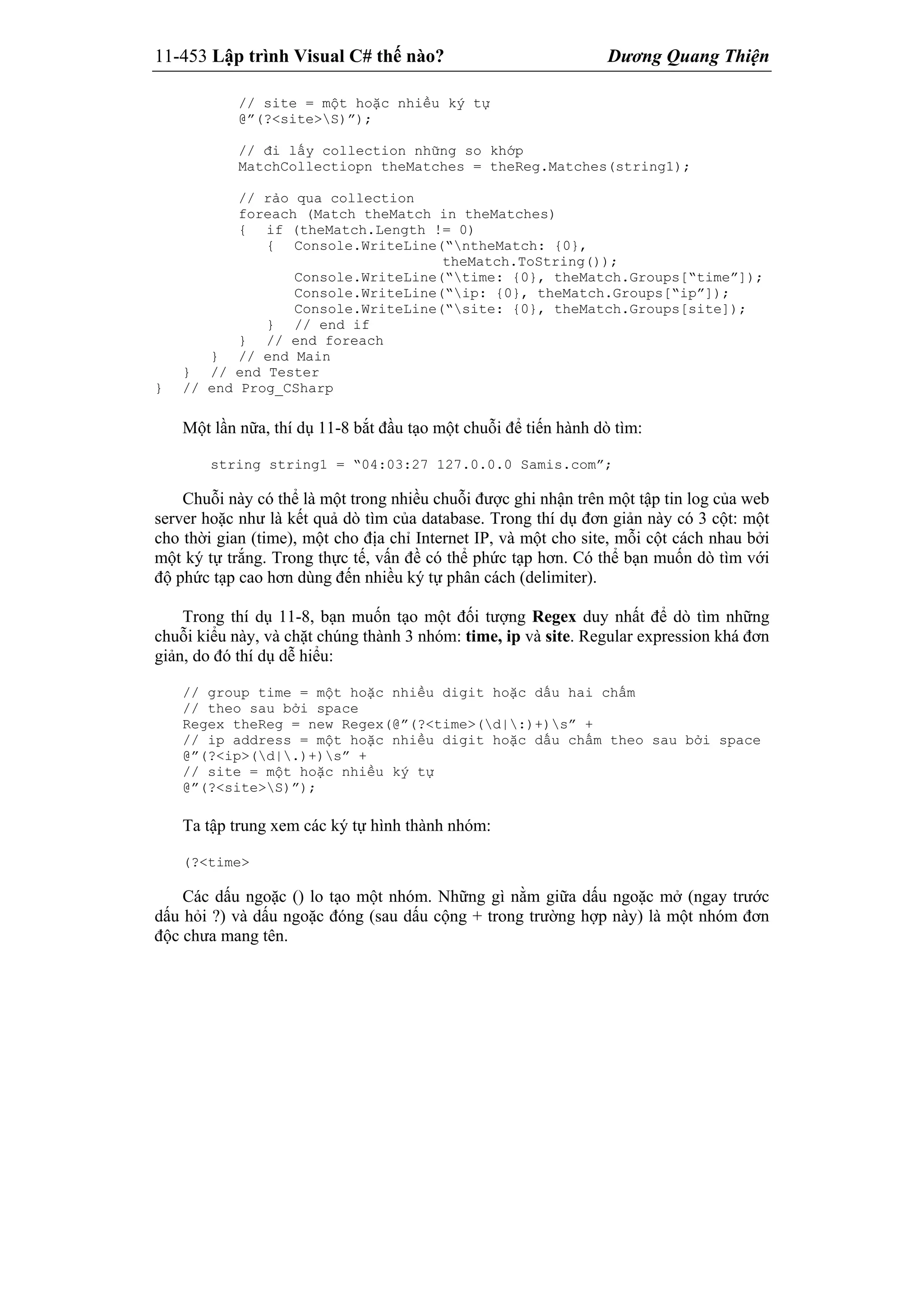 11-453 Lập trình Visual C# thế nào? Dương Quang Thiện
// site = một hoặc nhiều ký tự
@”(?<site>S)”);
// đi lấy collection những so khớp
MatchCollectiopn theMatches = theReg.Matches(string1);
// rảo qua collection
foreach (Match theMatch in theMatches)
{ if (theMatch.Length != 0)
{ Console.WriteLine(“ntheMatch: {0},
theMatch.ToString());
Console.WriteLine(“time: {0}, theMatch.Groups[“time”]);
Console.WriteLine(“ip: {0}, theMatch.Groups[“ip”]);
Console.WriteLine(“site: {0}, theMatch.Groups[site]);
} // end if
} // end foreach
} // end Main
} // end Tester
} // end Prog_CSharp
Một lần nữa, thí dụ 11-8 bắt đầu tạo một chuỗi để tiến hành dò tìm:
string string1 = “04:03:27 127.0.0.0 Samis.com”;
Chuỗi này có thể là một trong nhiều chuỗi được ghi nhận trên một tập tin log của web
server hoặc như là kết quả dò tìm của database. Trong thí dụ đơn giản này có 3 cột: một
cho thời gian (time), một cho địa chỉ Internet IP, và một cho site, mỗi cột cách nhau bởi
một ký tự trắng. Trong thực tế, vấn đề có thể phức tạp hơn. Có thể bạn muốn dò tìm với
độ phức tạp cao hơn dùng đến nhiều ký tự phân cách (delimiter).
Trong thí dụ 11-8, bạn muốn tạo một đối tượng Regex duy nhất để dò tìm những
chuỗi kiểu này, và chặt chúng thành 3 nhóm: time, ip và site. Regular expression khá đơn
giản, do đó thí dụ dễ hiểu:
// group time = một hoặc nhiều digit hoặc dấu hai chấm
// theo sau bởi space
Regex theReg = new Regex(@”(?<time>(d|:)+)s” +
// ip address = một hoặc nhiều digit hoặc dấu chấm theo sau bởi space
@”(?<ip>(d|.)+)s” +
// site = một hoặc nhiều ký tự
@”(?<site>S)”);
Ta tập trung xem các ký tự hình thành nhóm:
(?<time>
Các dấu ngoặc () lo tạo một nhóm. Những gì nằm giữa dấu ngoặc mở (ngay trước
dấu hỏi ?) và dấu ngoặc đóng (sau dấu cộng + trong trường hợp này) là một nhóm đơn
độc chưa mang tên.
 